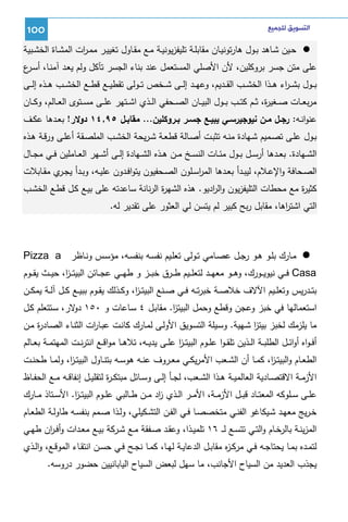 ‫ﺍﻟﺘﺴﻮﻳﻖ ﻟﻠﺠﻤﻴﻊ‬

‫001‬

‫ﺤــﻴن ﺸــﺎﻫد ﺒــول ﻫﺎرﺘوﻨﻴــﺎن ﻤﻘﺎﺒﻠــﺔ ﺘﻠﻴﻔزﻴوﻨﻴــﺔ ﻤــﻊ ﻤﻘــﺎول ﺘﻐﻴﻴــر ﻤﻤـ ات اﻝﻤﺸــﺎة اﻝﺨﺸــﺒﻴﺔ‬
‫ر‬
‫ﻋﻠﻰ ﻤﺘن ﺠﺴر ﺒروﻜﻠﻴن، ﻷن اﻷﺼﻠﻲ اﻝﻤﺴﺘﻌﻤل ﻋﻨد ﺒﻨﺎء اﻝﺠﺴر ﺘﺂﻜل وﻝم ﻴﻌـد آﻤﻨـﺎ، أﺴ ع‬
‫ـر‬
‫ﺒ ــول ﺒﺸـ ـ اء ﻫ ــذا اﻝﺨﺸ ــب اﻝﻘ ــدﻴم، وﻋﻬ ــد إﻝ ــﻰ ﺸ ــﺨص ﺘ ــوﻝﻰ ﺘﻘطﻴ ــﻊ ﻗط ــﻊ اﻝﺨﺸ ــب ﻫ ــذﻩ إﻝ ــﻰ‬
‫ر‬
‫ﻤرﺒﻌ ــﺎت ﺼ ــﻐﻴ ة، ﺜ ــم ﻜﺘ ــب ﺒ ــول اﻝﺒﻴ ــﺎن اﻝﺼ ــﺤﻔﻲ اﻝ ــذي اﺸ ــﺘﻬر ﻋﻠ ــﻰ ﻤﺴ ــﺘوى اﻝﻌ ــﺎﻝم، وﻜ ــﺎن‬
‫ر‬
‫ﻋﻨواﻨــﻪ: رﺠــل ﻤــن ﻨﻴوﺠﻴرﺴــﻲ ﻴﺒﻴــﻊ ﺠﺴــر ﺒــروﻜﻠﻴن... ﻤﻘﺎﺒــل ٥٩,٤١ دوﻻر! ﺒﻌــدﻫﺎ ﻋﻜــف‬
‫ﺒــول ﻋﻠــﻰ ﺘﺼــﻤﻴم ﺸــﻬﺎدة ﻤﻨــﻪ ﺘﺜﺒــت أﺼــﺎﻝﺔ ﻗطﻌــﺔ ﺸـرﻴﺤﺔ اﻝﺨﺸـب اﻝﻤﻠﺼــﻘﺔ أﻋﻠــﻰ ورﻗــﺔ ﻫــذﻩ‬
‫اﻝﺸــﻬﺎدة. ﺒﻌــدﻫﺎ أرﺴــل ﺒــول ﻤﺌــﺎت اﻝﻨﺴــﺦ ﻤــن ﻫــذﻩ اﻝﺸــﻬﺎدة إﻝــﻰ أﺸــﻬر اﻝﻌــﺎﻤﻠﻴن ﻓــﻲ ﻤﺠــﺎل‬
‫اﻝﺼــﺤﺎﻓﺔ واﻹﻋــﻼم، ﻝﻴﺒــدأ ﺒﻌــدﻫﺎ اﻝﻤرﺴــﻠون اﻝﺼــﺤﻔﻴون ﻴﺘواﻓــدون ﻋﻠﻴــﻪ، وﺒــدأ ﻴﺠـ ي ﻤﻘــﺎﺒﻼت‬
‫ـر‬
‫ا‬
‫ﻜﺜﻴ ة ﻤﻊ ﻤﺤطﺎت اﻝﺘﻠﻴﻔزﻴون واﻝ ادﻴو. ﻫذﻩ اﻝﺸﻬ ة اﻝرﻨﺎﻨﺔ ﺴﺎﻋدﺘﻪ ﻋﻠﻰ ﺒﻴـﻊ ﻜـل ﻗطـﻊ اﻝﺨﺸـب‬
‫ر‬
‫ر‬
‫ر‬
‫اﻝﺘﻲ اﺸﺘ اﻫﺎ، ﻤﻘﺎﺒل رﺒﺢ ﻜﺒﻴر ﻝم ﻴﺘﺴن ﻝﻲ اﻝﻌﺜور ﻋﻠﻰ ﺘﻘدﻴر ﻝﻪ.‬
‫ر‬

‫ﻤــﺎرك ﺒﻠــو ﻫــو رﺠــل ﻋﺼــﺎﻤﻲ ﺘــوﻝﻰ ﺘﻌﻠــﻴم ﻨﻔﺴــﻪ ﺒﻨﻔﺴــﻪ، ﻤؤﺴــس وﻨــﺎظر ‪Pizza a‬‬
‫‪ Casa‬ﻓ ــﻲ ﻨﻴوﻴ ــورك، وﻫ ــو ﻤﻌﻬ ــد ﻝﺘﻌﻠ ــﻴم ط ــرق ﺨﺒ ــز و طﻬ ــﻲ ﻋﺠ ــﺎﺌن اﻝﺒﻴﺘـ ـ ا، ﺤﻴ ــث ﻴﻘ ــوم‬
‫ز‬
‫ﺒﺘــدرﻴس وﺘﻌﻠــﻴم اﻵﻻف ﺨﻼﺼــﺔ ﺨﺒرﺘــﻪ ﻓــﻲ ﺼــﻨﻊ اﻝﺒﻴﺘ ـ ا، وﻜــذﻝك ﻴﻘــوم ﺒﺒﻴــﻊ ﻜــل آﻝــﺔ ﻴﻤﻜــن‬
‫ز‬
‫اﺴﺘﻌﻤﺎﻝﻬﺎ ﻓﻲ ﺨﺒز وﻋﺠن وﻗطﻊ وﺤﻤل اﻝﺒﻴﺘز. ﻤﻘﺎﺒـل ٤ ﺴـﺎﻋﺎت و ٠٥١ ﻻر، ﺴـﺘﺘﻌﻠم ﻜـل‬
‫دو‬
‫ا‬
‫ﻤﺎ ﻴﻠزﻤك ﻝﺨﺒز ﺒﻴﺘز ﺸـﻬﻴﺔ. وﺴـﻴﻠﺔ اﻝﺘﺴـوﻴق اﻷوﻝـﻰ ﻝﻤـﺎرك ﻜﺎﻨـت ﻋﺒـﺎ ات اﻝﺜﻨـﺎء اﻝﺼـﺎد ة ﻤـن‬
‫ر‬
‫ر‬
‫ا‬
‫أﻓ ـواﻩ أواﺌــل اﻝطﻠﺒــﺔ اﻝــذﻴن ﺘﻠﻘ ـوا ﻋﻠــوم اﻝﺒﻴﺘ ـز ﻋﻠــﻰ ﻴدﻴــﻪ، ﺘﻼﻫــﺎ ﻤواﻗــﻊ اﻨﺘرﻨــت اﻝﻤﻬﺘﻤــﺔ ﺒﻌــﺎﻝم‬
‫ا‬
‫اﻝطﻌــﺎم واﻝﺒﻴﺘ ـ ا، ﻜﻤــﺎ أن اﻝﺸــﻌب اﻷﻤرﻴﻜــﻲ ﻤﻌــروف ﻋﻨــﻪ ﻫوﺴــﻪ ﺒﺘﻨــﺎول اﻝﺒﻴﺘ ـ ا، وﻝﻤــﺎ طﺤﻨــت‬
‫ز‬
‫ز‬
‫اﻷزﻤــﺔ اﻻﻗﺘﺼــﺎدﻴﺔ اﻝﻌﺎﻝﻤﻴــﺔ ﻫــذا اﻝﺸــﻌب، ﻝﺠــﺄ إﻝــﻰ وﺴــﺎﺌل ﻤﺒﺘﻜ ـ ة ﻝﺘﻘﻠﻴــل إﻨﻔﺎﻗــﻪ ﻤــﻊ اﻝﺤﻔــﺎظ‬
‫ر‬
‫ﻋﻠــﻰ ﺴــﻠوﻜﻪ اﻝﻤﻌﺘــﺎد ﻗﺒــل اﻷزﻤــﺔ، اﻷﻤــر اﻝــذي اد ﻤــن طــﺎﻝﺒﻲ ﻋﻠــوم اﻝﺒﻴﺘ ـز. اﻷﺴــﺘﺎذ ﻤــﺎرك‬
‫ا‬
‫ز‬
‫ﺨـرﻴﺞ ﻤﻌﻬــد ﺸــﻴﻜﺎﻏو اﻝﻔﻨــﻲ ﻤﺘﺨﺼﺼــﺎ ﻓــﻲ اﻝﻔــن اﻝﺘﺸــﻜﻴﻠﻲ، وﻝــذا ﺼــﻤم ﺒﻨﻔﺴــﻪ طﺎوﻝــﺔ اﻝطﻌــﺎم‬
‫اﻝﻤزﻴﻨــﺔ ﺒﺎﻝرﺨــﺎم واﻝﺘــﻲ ﺘﺘﺴــﻊ ﻝـ ـ ٦١ ﺘﻠﻤﻴــذا، وﻋﻘــد ﺼــﻔﻘﺔ ﻤــﻊ ﺸــرﻜﺔ ﺒﻴــﻊ ﻤﻌــدات وأﻓ ـ ان طﻬــﻲ‬
‫ر‬
‫ﻝﺘﻤــدﻩ ﺒﻤــﺎ ﻴﺤﺘﺎﺠــﻪ ﻓــﻲ ﻤرﻜ ـ ﻩ ﻤﻘﺎﺒــل اﻝدﻋﺎﻴــﺔ ﻝﻬــﺎ، ﻜﻤــﺎ ﻨﺠــﺢ ﻓــﻲ ﺤﺴــن اﻨﺘﻘــﺎء اﻝﻤوﻗــﻊ، واﻝــذي‬
‫ز‬
‫ﻴﺠذب اﻝﻌدﻴد ﻤن اﻝﺴﻴﺎح اﻷﺠﺎﻨب، ﻤﺎ ﺴﻬل ﻝﺒﻌض اﻝﺴﻴﺎح اﻝﻴﺎﺒﺎﻨﻴﻴن ﺤﻀور دروﺴﻪ.‬

 