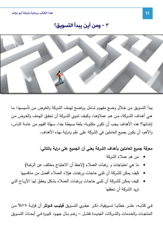 ‫11‬

‫ﻫﺬﺍ ﺍﻟﻜﺘﺎﺏ ﺑﺮﻋﺎﻳﺔ ﺷﺒﻜﺔ ﺃﺑﻮ ﻧﻮﺍﻑ‬

‫٣ - ﻭﻣﻦ ﺃﻳﻦ ﻳﺒﺪﺃ ﺍﻟﺘﺴﻮﻳﻖ؟‬

‫ﻴﺒدأ اﻝﺘﺴـوﻴق ﻤـن ﺨـﻼل وﻀـﻊ ﻤﻔﻬـوم ﺸـﺎﻤل وواﻀـﺢ ﻝﻬـدف اﻝﺸـرﻜﺔ واﻝﻐـرض ﻤـن ﺘﺄﺴﻴﺴـﻬﺎ: ﻤـﺎ‬
‫ﻫــﻲ أﻫــداف اﻝﺸــرﻜﺔ، ﻤــن ﻫــم ﻋﻤﻼؤﻫــﺎ، وﻜﻴــف ﺘﻨــوي اﻝﺸــرﻜﺔ أن ﺘﺤﻘــق اﻝﻬــدف واﻝﻐــرض ﻤــن‬
‫إﻨﺸﺎﺌﻬﺎ؟ ﻫذﻩ اﻷﻫداف ﻴﺠب أن ﺘﻜون ﻤﻜﺘوﺒﺔ، ﺒﻠﻐﺔ ﺒﺴﻴطﺔ ﺠدا، ﺴـﻬﻠﺔ اﻝﻔﻬـم ﻤـن ﻋﺎﻤـﺔ اﻝﻨـﺎس،‬
‫ِ‬
‫واﻷﻫم، أن ﻴﻜون ﺠﻤﻴﻊ اﻝﻌﺎﻤﻠﻴن ﻓﻲ اﻝﺸرﻜﺔ ﻋﻠﻰ ﻋﻠم ود اﻴﺔ ﺒﻬذﻩ اﻷﻫداف.‬
‫ر‬
‫ﻤﻌرﻓﺔ ﺠﻤﻴﻊ اﻝﻌﺎﻤﻠﻴن ﺒﺄﻫداف اﻝﺸرﻜﺔ ﻴﻌﻨﻲ أن اﻝﺠﻤﻴﻊ ﻋﻠﻰ د اﻴﺔ ﺒﺎﻝﺘﺎﻝﻲ:‬
‫ر‬
‫• ﻤن ﻫم ﻋﻤﻼء اﻝﺸرﻜﺔ‬
‫• ﻤﺎ ﻫﻲ اﺤﺘﻴﺎﺠﺎت و ﻏﺒﺎت اﻝﻌﻤﻼء )ﻻﺤظ أن اﻻﺤﺘﻴﺎج ﻤﺨﺘﻠف ﻋن ﻏﺒﺔ(‬
‫اﻝر‬
‫ر‬
‫• ﻜﻴف ﻴﻤﻜن ﻝﻠﺸرﻜﺔ أن ﺘﻠﺒﻲ ﺤﺎﺠﺎت ﻏﺒﺎت ﻻء اﻝﻌﻤﻼء أﻓﻀل ﻤن ﻤﻨﺎﻓﺴﻴﻬﺎ‬
‫ﻫؤ‬
‫ور‬
‫• ﻜﻴــف ﻴﻤﻜــن ﻝﻠﺸــرﻜﺔ أن ﺘﻠﺒــﻲ ﺤﺎﺠــﺎت ﻏﺒــﺎت اﻝﻌﻤــﻼء ﺒﺸــﻜل ﻴﺤﻘــق ﻝﻬــﺎ اﻷرﺒــﺎح اﻝﺘــﻲ‬
‫ور‬
‫ﺘرﻴد اﻝﺸرﻜﺔ أن ﺘﺤﻘﻘﻬﺎ‬
‫ﻓ ــﻲ ﻜﺘﺎﺒ ــﻪ، ﻋﺸ ــر ﺨطﺎﻴ ــﺎ ﺘﺴ ــوﻴﻘﻴﺔ، ذﻜ ــر ﻋﺒﻘ ـ ي اﻝﺘﺴ ــوﻴق ﻓﻴﻠﻴـــب ﻜـــوﺘﻠر أن ﻗرﺒ ــﺔ ٥٧% ﻤ ــن‬
‫ا‬
‫ـر‬
‫اﻝﻤﻨﺘﺠــﺎت واﻝﺨــدﻤﺎت واﻝﺸ ــرﻜﺎت اﻝﺠدﻴــدة ﺘﻔﺸ ــل – ﻏــم ﺒــذل ﺠﻬ ــود ﻜﺒﻴ ـ ة ﻓ ــﻲ أﺒﺤــﺎث اﻝﺘﺴ ــوﻴق‬
‫ر‬
‫ر‬

 