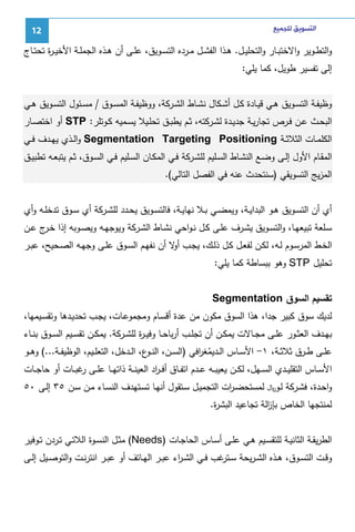 ‫ﺍﻟﺘﺴﻮﻳﻖ ﻟﻠﺠﻤﻴﻊ‬

‫21‬

‫واﻝﺘطــوﻴر واﻻﺨﺘﺒــﺎر واﻝﺘﺤﻠﻴــل. ﻫــذا اﻝﻔﺸــل ﻤــردﻩ اﻝﺘﺴــوﻴق، ﻋﻠــﻰ أن ﻫــذﻩ اﻝﺠﻤﻠــﺔ اﻷﺨﻴ ـ ة ﺘﺤﺘــﺎج‬
‫ر‬
‫إﻝﻰ ﺘﻔﺴﻴر طوﻴل، ﻜﻤﺎ ﻴﻠﻲ:‬
‫وظﻴﻔــﺔ اﻝﺘﺴــوﻴق ﻫــﻲ ﻗﻴــﺎدة ﻜــل أﺸــﻜﺎل ﻨﺸــﺎط اﻝﺸــرﻜﺔ، ووظﻴﻔــﺔ اﻝﻤﺴــوق / ﻤﺴــﺌول اﻝﺘﺴــوﻴق ﻫــﻲ‬
‫اﻝﺒﺤــث ﻋــن ﻓــرص ﺘﺠﺎرﻴــﺔ ﺠدﻴــدة ﻝﺸــرﻜﺘﻪ، ﺜــم ﻴطﺒــق ﺘﺤﻠــﻴﻼ ﻴﺴــﻤﻴﻪ ﻜــوﺘﻠر: ‪ STP‬أو اﺨﺘﺼــﺎر‬
‫اﻝﻜﻠﻤــﺎت اﻝﺜﻼﺜــﺔ ‪ Segmentation Targeting Positioning‬واﻝــذي ﻴﻬــدف ﻓــﻲ‬
‫اﻝﻤﻘــﺎم اﻷول إﻝــﻰ وﻀــﻊ اﻝﻨﺸــﺎط اﻝﺴــﻠﻴم ﻝﻠﺸــرﻜﺔ ﻓــﻲ اﻝﻤﻜــﺎن اﻝﺴــﻠﻴم ﻓــﻲ اﻝﺴــوق، ﺜــم ﻴﺘﺒﻌــﻪ ﺘطﺒﻴــق‬
‫اﻝﻤزﻴﺞ اﻝﺘﺴوﻴﻘﻲ )ﺴﻨﺘﺤدث ﻋﻨﻪ ﻓﻲ اﻝﻔﺼل اﻝﺘﺎﻝﻲ(.‬
‫أي أن اﻝﺘﺴــوﻴق ﻫــو اﻝﺒداﻴــﺔ، وﻴﻤﻀــﻲ ﺒــﻼ ﻨﻬﺎﻴــﺔ، ﻓﺎﻝﺘﺴــوﻴق ﻴﺤــدد ﻝﻠﺸــرﻜﺔ أي ﺴــوق ﺘدﺨﻠــﻪ وأي‬
‫ﺴــﻠﻌﺔ ﺘﺒﻴﻌﻬــﺎ، واﻝﺘﺴــوﻴق ﻴﺸــرف ﻋﻠــﻰ ﻜــل ﻨ ـواﺤﻲ ﻨﺸــﺎط اﻝﺸــرﻜﺔ وﻴوﺠﻬـﻪ وﻴﺼــوﺒﻪ إذا ﺨـ ج ﻋــن‬
‫ـر‬
‫اﻝﺨــط اﻝﻤرﺴــوم ﻝــﻪ، ﻝﻜــن ﻝﻔﻌــل ﻜــل ذﻝــك، ﻴﺠــب ﻻ أن ﻨﻔﻬــم اﻝﺴــوق ﻋﻠــﻰ وﺠﻬــﻪ اﻝﺼــﺤﻴﺢ، ﻋﺒــر‬
‫أو‬
‫ﺘﺤﻠﻴل ‪ STP‬وﻫو ﺒﺒﺴﺎطﺔ ﻜﻤﺎ ﻴﻠﻲ:‬
‫ﺘﻘﺴﻴم اﻝﺴوق ‪Segmentation‬‬
‫ﻝدﻴك ﺴوق ﻜﺒﻴر ﺠدا، ﻫذا اﻝﺴوق ﻤﻜون ﻤن ﻋدة أﻗﺴـﺎم وﻤﺠﻤوﻋـﺎت، ﻴﺠـب ﺘﺤدﻴـدﻫﺎ وﺘﻘﺴـﻴﻤﻬﺎ،‬
‫ﺒﻬــدف اﻝﻌﺜــور ﻋﻠــﻰ ﻤﺠــﺎﻻت ﻴﻤﻜــن أن ﺘﺠﻠــب أرﺒﺎﺤــﺎ وﻓﻴ ـ ة ﻝﻠﺸــرﻜﺔ. ﻴﻤﻜــن ﺘﻘﺴــﻴم اﻝﺴــوق ﺒﻨــﺎء‬
‫ر‬
‫ﻋﻠــﻰ طــرق ﺜﻼﺜــﺔ، ١- اﻷﺴــﺎس اﻝــدﻴﻤﻐ اﻓﻲ )اﻝﺴــن، اﻝﻨـ ع، اﻝــدﺨل، اﻝﺘﻌﻠــﻴم، اﻝوظﻴﻔــﺔ...( وﻫــو‬
‫ـو‬
‫ُ ر‬
‫اﻷﺴــﺎس اﻝﺘﻘﻠﻴــدي اﻝﺴــﻬل، ﻝﻜــن ﻴﻌﻴﺒــﻪ ﻋــدم اﺘﻔــﺎق أﻓ ـ اد اﻝﻌﻴﻨــﺔ ذاﺘﻬــﺎ ﻋﻠــﻰ ﻏﺒــﺎت أو ﺤﺎﺠــﺎت‬
‫ر‬
‫ر‬
‫واﺤـدة، ﻓﺸــرﻜﺔ ﻝــو‪ ‬ﻝﻤﺴﺘﺤﻀـ ات اﻝﺘﺠﻤﻴــل ﺴــﺘﻘول أﻨﻬـﺎ ﺘﺴــﺘﻬدف اﻝﻨﺴــﺎء ﻤــن ﺴــن ٥٣ إﻝــﻰ ٠٥‬
‫ر‬
‫ﻝﻤﻨﺘﺠﻬﺎ اﻝﺨﺎص ﺒﺈ اﻝﺔ ﺘﺠﺎﻋﻴد اﻝﺒﺸ ة.‬
‫ر‬
‫ز‬
‫اﻝطرﻴﻘــﺔ اﻝﺜﺎﻨﻴــﺔ ﻝﻠﺘﻘﺴــﻴم ﻫــﻲ ﻋﻠــﻰ أﺴــﺎس اﻝﺤﺎﺠــﺎت )‪ (Needs‬ﻤﺜــل اﻝﻨﺴــوة اﻝﻼﺘــﻲ ﺘــردن ﺘــوﻓﻴر‬
‫وﻗــت اﻝﺘﺴــوق، ﻫــذﻩ اﻝﺸ ـرﻴﺤﺔ ﺴـ ﻏب ﻓــﻲ اﻝﺸ ـ اء ﻋﺒــر اﻝﻬــﺎﺘف أو ﻋﺒــر اﻨﺘرﻨــت واﻝﺘوﺼــﻴل إﻝــﻰ‬
‫ر‬
‫ـﺘر‬

 