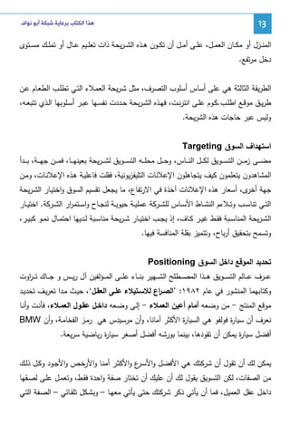 ‫31‬

‫ﻫﺬﺍ ﺍﻟﻜﺘﺎﺏ ﺑﺮﻋﺎﻳﺔ ﺷﺒﻜﺔ ﺃﺑﻮ ﻧﻮﺍﻑ‬

‫اﻝﻤﻨــزل أو ﻤﻜــﺎن اﻝﻌﻤــل، ﻋﻠــﻰ أﻤــل أن ﺘﻜــون ﻫــذﻩ اﻝﺸ ـرﻴﺤﺔ ذات ﺘﻌﻠــﻴم ﻋــﺎل أو ﺘﻤﻠــك ﻤﺴــﺘوى‬
‫دﺨل ﻤرﺘﻔﻊ.‬
‫اﻝطرﻴﻘﺔ اﻝﺜﺎﻝﺜﺔ ﻫﻲ ﻋﻠﻰ أﺴﺎس أﺴﻠوب اﻝﺘﺼرف، ﻤﺜل ﺸـرﻴﺤﺔ اﻝﻌﻤـﻼء اﻝﺘـﻲ ﺘطﻠـب اﻝطﻌـﺎم ﻋـن‬
‫طرﻴــق ﻤوﻗــﻊ اطﻠــب.ﻜــوم ﻋﻠــﻰ اﻨﺘرﻨــت، ﻓﻬــذﻩ اﻝﺸـرﻴﺤﺔ ﺤــددت ﻨﻔﺴــﻬﺎ ﻋﺒــر أﺴــﻠوﺒﻬﺎ اﻝــذي ﺘﺘﺒﻌــﻪ،‬
‫وﻝﻴس ﻋﺒر ﺤﺎﺠﺎت ﻫذﻩ اﻝﺸرﻴﺤﺔ.‬
‫اﺴﺘﻬداف اﻝﺴوق ‪Targeting‬‬
‫ﻤﻀـ ــﻰ زﻤـ ــن اﻝﺘﺴـ ــوﻴق ﻝﻜـ ــل اﻝﻨـ ــﺎس، وﺤـ ــل ﻤﺤﻠـ ــﻪ اﻝﺘﺴـ ــوﻴق ﻝﺸ ـ ـرﻴﺤﺔ ﺒﻌﻴﻨﻬـ ــﺎ، ﻓﻤـ ــن ﺠﻬـ ــﺔ، ﺒـ ــدأ‬
‫اﻝﻤﺸﺎﻫدون ﻴﺘﻌﻠﻤون ﻜﻴف ﻴﺘﺠﺎﻫﻠون اﻹﻋﻼﻨﺎت اﻝﺘﻠﻴﻔزﻴوﻨﻴﺔ، ﻓﻘﻠت ﻓﺎﻋﻠﻴـﺔ ﻫـذﻩ اﻹﻋﻼﻨـﺎت، وﻤـن‬
‫ﺠﻬﺔ ى، أﺴﻌﺎر ﻫذﻩ اﻹﻋﻼﻨﺎت آﺨذة ﻓﻲ اﻻرﺘﻔﺎع، ﻤﺎ ﻴﺠﻌل ﺘﻘﺴﻴم اﻝﺴوق واﺨﺘﻴـﺎر اﻝﺸـرﻴﺤﺔ‬
‫أﺨر‬
‫اﻝﺘــﻲ ﺘﻨﺎﺴــب وﺘــﻼءم اﻝﻨﺸــﺎط اﻷﺴــﺎس ﻝﻠﺸــرﻜﺔ ﻋﻤﻠﻴــﺔ ﺤﻴوﻴــﺔ ﻝﻨﺠــﺎح واﺴــﺘﻤ ار اﻝﺸــرﻜﺔ. اﺨﺘﻴــﺎر‬
‫ر‬
‫اﻝﺸ ـرﻴﺤﺔ اﻝﻤﻨﺎﺴــﺒﺔ ﻓﻘــط ﻏﻴــر ﻜــﺎف، إذ ﻴﺠــب اﺨﺘﻴــﺎر ﺸ ـرﻴﺤﺔ ﻤﻨﺎﺴــﺒﺔ ﻝــدﻴﻬﺎ اﺤﺘﻤــﺎل ﻨﻤــو ﻜﺒﻴــر،‬
‫وﺘﺴﻤﺢ ﺒﺘﺤﻘﻴق أرﺒﺎح، وﺘﺘﻤﻴز ﺒﻘﻠﺔ اﻝﻤﻨﺎﻓﺴﺔ ﻓﻴﻬﺎ.‬
‫ﺘﺤدﻴد اﻝﻤوﻗﻊ داﺨل اﻝﺴوق ‪Positioning‬‬
‫ﻋ ــرف ﻋ ــﺎﻝم اﻝﺘﺴ ــوﻴق ﻫـ ــذا اﻝﻤﺼ ــطﻠﺢ اﻝﺸ ــﻬﻴر ﺒﻨ ــﺎء ﻋﻠـ ــﻰ اﻝﻤ ــؤﻝﻔﻴن آل رﻴ ــس و ﺠ ــﺎك ﺘ ـ ـ اوت‬
‫ر‬
‫وﻜﺘﺎﺒﻬﻤﺎ اﻝﻤﻨﺸور ﻓﻲ ﻋﺎم ٢٨٩١: ’اﻝﺼـ اع ﻝﻼﺴـﺘﻴﻼء ﻋﻠـﻰ اﻝﻌﻘـل‘، ﺤﻴـث ﻤـدا ﺘﻌرﻴـف ﺘﺤدﻴـد‬
‫ر‬
‫ﻤوﻗﻊ اﻝﻤﻨﺘﺞ - ﻤن وﻀﻌﻪ أﻤﺎم أﻋﻴن اﻝﻌﻤﻼء - إﻝـﻰ وﻀـﻌﻪ داﺨـل ﻋﻘـول اﻝﻌﻤـﻼء، ﻓﺄﻨـت وأﻨـﺎ‬
‫ﻨﻌرف أن ﺴﻴﺎ ة ﻓوﻝﻔو ﻫﻲ اﻝﺴﻴﺎ ة اﻷﻜﺜر أﻤﺎﻨﺎ، وأن ﻤرﺴﻴدس ﻫﻲ رﻤـز اﻝﻔﺨﺎﻤـﺔ، وأن ‪BMW‬‬
‫ر‬
‫ر‬
‫أﻓﻀل ﺴﻴﺎ ة ﻴﻤﻜن أن ﺘﻘودﻫﺎ، ﺒﻴﻨﻤﺎ ﺒورﺸﻪ أﻓﻀل أﺼﻐر ﺴﻴﺎ ة رﻴﺎﻀﻴﺔ ﺴرﻴﻌﺔ.‬
‫ر‬
‫ر‬
‫ﻴﻤﻜن ﻝك أن ﺘﻘول أن ﺸرﻜﺘك ﻫﻲ اﻷﻓﻀل واﻷﺴ ع واﻷﻜﺜـر أﻤﻨـﺎ واﻷرﺨـص واﻷﺠـود وﻜـل ذﻝـك‬
‫ـر‬
‫ﻤن اﻝﺼﻔﺎت، ﻝﻜن اﻝﺘﺴوﻴق ﻴﻘول ﻝك أن ﻋﻠﻴك أن ﺘﺨﺘﺎر ﺼﻔﺔ واﺤدة ﻓﻘـط، وﺘﻌﻤـل ﻋﻠـﻰ ﻝﺼـﻘﻬﺎ‬
‫داﺨل ﻋﻘل اﻝﻌﻤﻴل، ﻓﻤﺎ أن ﻴﺄﺘﻲ ذﻜر ﺸرﻜﺘك ﺤﺘﻰ ﻴﺄﺘﻲ ﻤﻌﻬـﺎ – وﺒﺸـﻜل ﺘﻠﻘـﺎﺌﻲ – اﻝﺼـﻔﺔ اﻝﺘـﻲ‬

 