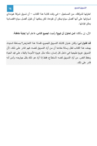 ‫ﺍﻟﺘﺴﻮﻳﻖ ﻟﻠﺠﻤﻴﻊ‬

‫41‬

‫اﺨﺘرﺘﻬــﺎ ﻝﺸــرﻜﺘك. ﻤــن اﻝﻤﺴــﺘﺤﻴل – ﻓــﻲ وﻗــت ﻜﺘﺎﺒــﺔ ﻫــذا اﻝﻜﺘــﺎب - أن ﺘﺴــوق ﺸــرﻜﺔ ﻫﻴوﻨــداي‬
‫ﻝﺴﻴﺎ اﺘﻬﺎ ﻋﻠﻰ أﻨﻬﺎ أﻓﻀل ﺴﻴﺎ ة ﻴﻤﻜن أن ﺘﻘودﻫﺎ، ﻝﻜـن ﻴﻤﻜﻨﻬـﺎ أن ﺘﻘـول أﻓﻀـل ﺴـﻴﺎ ة اﻗﺘﺼـﺎدﻴﺔ‬
‫ر‬
‫ر‬
‫ر‬
‫ﻴﻤﻜن ﻗﻴﺎدﺘﻬﺎ.‬
‫اﻵن، إن ﺴﺄﻝﺘك: ﻝﻤن ﺘﺤﺎول أن ﺘﺒﻴﻊ؟ وأﺠﺒت ﻝﺠﻤﻴﻊ اﻝﻨﺎس، ﻓﺎﻋﻠم أﻨﻬﺎ إﺠﺎﺒﺔ ﺨﺎطﺌﺔ.‬
‫ﻗــد ﺘﻘـــول ﻝـــﻲ: وﻝﻜــن ﻋﻨ ـوان ﻜﺘﺎﺒــك اﻝﺘﺴــوﻴق ﻝﻠﺠﻤﻴــﻊ، ﻓﻠﻤــﺎذا ﻫــذا اﻝﺘﻌــﺎرض؟ ﺒﺒﺴــﺎطﺔ ﺸــدﻴدة،‬
‫ﻴﻬــدف ﻫــذا اﻝﻜﺘــﺎب ﻝﻨﻘــل رﺴــﺎﻝﺔ ﻤﻔﺎدﻫــﺎ أن ﻤــن أ اد اﻝﺘﺴــوﻴق ﻝﻨﻔﺴــﻪ، ﻓﻬــو ﻗــﺎدر ﻋﻠــﻰ ذﻝــك، ﻷن‬
‫ر‬
‫اﻝﺘﺴوﻴق ﻏرﻴـ ة طﺒﻴﻌﻴـﺔ ﻓـﻲ داﺨـل ﻜـل إﻨﺴـﺎن، ﻤﺜﻠـﻪ ﻤﺜـل ﻏرﻴـ ة اﻷﻤوﻤـﺔ واﻝﺒﻘـﺎء ﻋﻠـﻰ ﻗﻴـد اﻝﺤﻴـﺎة‬
‫ز‬
‫ز‬
‫وﺤﻔظ اﻝﻨﻔس. ﻤن أ اد اﻝﺘﺴوﻴق ﻝﻨﻔﺴـﻪ ﻻﺴـﺘطﺎع، ﻓﻘـط إذا أ اد ﻫـو ذﻝـك ﺒﻜـل ﺠوارﺤـﻪ، وآﻤـن أﻨـﻪ‬
‫ر‬
‫ر‬
‫ﻗﺎدر ﻋﻠﻰ ذﻝك.‬

 