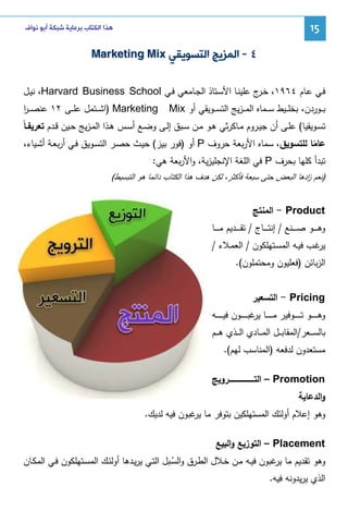 ‫51‬

‫ﻫﺬﺍ ﺍﻟﻜﺘﺎﺏ ﺑﺮﻋﺎﻳﺔ ﺷﺒﻜﺔ ﺃﺑﻮ ﻧﻮﺍﻑ‬

‫٤ - ﺍﻟﻤﺰﻳﺞ ﺍﻟﺘﺴﻮﻳﻘﻲ ‪Marketing Mix‬‬
‫ﻓـﻲ ﻋـﺎم ٤٦٩١، ﺨ ج ﻋﻠﻴﻨـﺎ اﻷﺴـﺘﺎذ اﻝﺠـﺎﻤﻌﻲ ﻓـﻲ ‪ ،Harvard Business School‬ﻨﻴـل‬
‫ـر‬
‫ﺒ ــوردن، ﺒﺨﻠ ــﻴط ﺴ ــﻤﺎﻩ اﻝﻤـ ـزﻴﺞ اﻝﺘﺴ ــوﻴﻘﻲ أو ‪Mix‬‬

‫‪) Marketing‬اﺸ ــﺘﻤل ﻋﻠ ــﻰ ٢١ ﻋﻨﺼـ ـر‬
‫ا‬

‫ﺘﺴــوﻴﻘﻴﺎ( ﻋﻠــﻰ أن ﺠﻴــروم ﻤـﺎﻜرﺜﻲ ﻫــو ﻤــن ﺴــﺒق إﻝــﻰ وﻀــﻊ أﺴــس ﻫــذا اﻝﻤــزﻴﺞ ﺤــﻴن ﻗــدم ﺘﻌرﻴﻔـﺎً‬
‫ﻋﺎﻤﺎ ﻝﻠﺘﺴوﻴق، ﺴﻤﺎﻩ اﻷرﺒﻌﺔ ﺤروف ‪ P‬أو )ﻓور ﺒﻴز( ﺤﻴـث ﺤﺼـر اﻝﺘﺴـوﻴق ﻓـﻲ أرﺒﻌـﺔ أﺸـﻴﺎء،‬
‫ً‬
‫ﺘﺒدأ ﻜﻠﻬﺎ ﺒﺤرف ‪ P‬ﻓﻲ اﻝﻠﻐﺔ اﻹﻨﺠﻠﻴزﻴﺔ، واﻷرﺒﻌﺔ ﻫﻲ:‬
‫)ﻨﻌم ادﻫﺎ اﻝﺒﻌض ﺤﺘﻰ ﺴﺒﻌﺔ ﻓﺄﻜﺜر، ﻝﻜن ﻫدف ﻫذا اﻝﻜﺘﺎب داﺌﻤﺎ ﻫو اﻝﺘﺒﺴﻴط(‬
‫ز‬

‫‪ - Product‬اﻝﻤﻨﺘﺞ‬
‫وﻫـ ـ ــو ﺼـ ـ ــﻨﻊ / إﻨﺘـ ـ ــﺎج / ﺘﻘـ ـ ــدﻴم ﻤـ ـ ــﺎ‬
‫ﻏـب ﻓﻴــﻪ اﻝﻤﺴــﺘﻬﻠﻜون / اﻝﻌﻤـﻼء /‬
‫ﻴر‬
‫اﻝزﺒﺎﺌن )ﻓﻌﻠﻴون وﻤﺤﺘﻤﻠون(.‬
‫‪ - Pricing‬اﻝﺘﺴﻌﻴر‬
‫وﻫ ـ ـ ـ ــو ﺘ ـ ـ ـ ــوﻓﻴر ﻤ ـ ـ ـ ــﺎ ﻏﺒ ـ ـ ـ ــون ﻓﻴ ـ ـ ـ ــﻪ‬
‫ﻴر‬
‫ﺒﺎﻝﺴـ ــﻌر/اﻝﻤﻘﺎﺒـ ــل اﻝﻤـ ــﺎدي اﻝـ ــذي ﻫـ ــم‬
‫ﻤﺴﺘﻌدون ﻝدﻓﻌﻪ )اﻝﻤﻨﺎﺴب ﻝﻬم(.‬
‫‪ – Promotion‬اﻝﺘــــــــــــــــــــــروﻴﺞ‬
‫واﻝدﻋﺎﻴﺔ‬
‫وﻫو إﻋﻼم أوﻝﺌك اﻝﻤﺴﺘﻬﻠﻜﻴن ﺒﺘوﻓر ﻤﺎ ﻏﺒون ﻓﻴﻪ ﻝدﻴك.‬
‫ﻴر‬
‫‪ – Placement‬اﻝﺘوزﻴﻊ واﻝﺒﻴﻊ‬
‫وﻫو ﺘﻘدﻴم ﻤﺎ ﻏﺒون ﻓﻴـﻪ ﻤـن ﺨـﻼل اﻝطـرق واﻝﺴـﺒل اﻝﺘـﻲ ﻴرﻴـدﻫﺎ أوﻝﺌـك اﻝﻤﺴـﺘﻬﻠﻜون ﻓـﻲ اﻝﻤﻜـﺎن‬
‫ﻴر‬
‫ُ‬
‫اﻝذي ﻴرﻴدوﻨﻪ ﻓﻴﻪ.‬

 