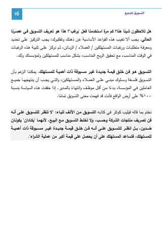 ‫ﺍﻟﺘﺴﻮﻳﻖ ﻟﻠﺠﻤﻴﻊ‬

‫61‬

‫ﻫل ﺘﻼﺤظون ﺸﻴﺌﺎ ﻫﻨﺎ؟ ﻜم ة اﺴﺘﺨدﻤﻨﺎ ﻓﻌل " ﻏب"؟ ﻫذا ﻫو ﺘﻌرﻴف اﻝﺘﺴوﻴق ﻓـﻲ ﻋﺼـرﻨﺎ‬
‫ﻴر‬
‫ﻤر‬
‫ً‬
‫اﻝﺤﺎﻝﻲ. ﻴﺠـب أﻻ ﺘﻐﻴـب ﻫـذﻩ اﻝﻘواﻋـد اﻷﺴﺎﺴـﻴﺔ ﻋـن ذﻫﻨـك وﺘﻔﻜﻴـرك: ﻴﺠـب اﻝﺘرﻜﻴـز ﻋﻠـﻰ ﺘﺤدﻴـد‬
‫وﻤﻌرﻓــﺔ ﻤﺘطﻠﺒــﺎت ﻏﺒــﺎت اﻝﻤﺴــﺘﻬﻠﻜﻴن / اﻝﻌﻤــﻼء / اﻝزﺒــﺎﺌن، ﺜــم ﻨرﻜــز ﻋﻠــﻰ ﺘﻠﺒﻴــﺔ ﻫــذﻩ ﻏﺒــﺎت‬
‫اﻝر‬
‫ور‬
‫ﻓﻲ اﻝوﻗت اﻝﻤﻨﺎﺴب، ﻤﻊ ﺘﺤﻘﻴق اﻝرﺒﺢ اﻝﻤﻨﺎﺴب، ﺒﺸﻜل ﻤﻨﺎﺴب ﻝﻠﻤﺴﺘﻬﻠﻜﻴن وﻝﻤؤﺴﺴﺘك وﻝك.‬
‫اﻝﺘﺴــوﻴق ﻫــو ﻓــن ﺨﻠــق ﻗﻴﻤــﺔ ﺠدﻴــدة ﻏﻴــر ﻤﺴــﺒوﻗﺔ ذات أﻫﻤﻴــﺔ ﻝﻠﻤﺴـﺘﻬﻠك. ﻴﻤﻜﻨﻨــﺎ اﻝـ ﻋم ﺒــﺄن‬
‫ـز‬
‫اﻝﺘﺴـ ــوﻴق ﻓﻠﺴـ ــﻔﺔ وﺴـ ــﻠوك ﻤﺒﻨـ ــﻲ ﻋﻠـ ــﻰ اﻝﻌﻤـ ــﻼء واﻝﻤﺴـ ــﺘﻬﻠﻜﻴن، واﻝﺘـ ــﻲ ﻴﺠـ ــب أن ﻴﻨﺘﻬﺠﻬـ ــﺎ ﺠﻤﻴـ ــﻊ‬
‫اﻝﻌــﺎﻤﻠﻴن ﻓــﻲ اﻝﻤؤﺴﺴــﺔ، ﺒــدءا ﻤــن أﻗــل ﻤوظــف واﻨﺘﻬــﺎء ﺒﺎﻝﻤــدﻴر. إذا ﺤﻘﻘــت ﻫــذﻩ اﻝﺴﻴﺎﺴــﺔ ﺒﻨﺴــﺒﺔ‬
‫ً‬
‫ً‬
‫٠٠١% ﻋﻠﻰ أرض اﻝواﻗﻊ ﻓﺄﻨت ﻗد ﻓﻬﻤت ﻤﻌﻨﻰ اﻝﺘﺴوﻴق ﺘﻤﺎﻤﺎ.‬
‫ً‬
‫ﻨﺨﺘم ﺒﻤﺎ ﻗﺎﻝﻪ ﻓﻴﻠﻴب ﻜوﺘﻠر ﻓـﻲ ﻜﺘﺎﺒـﻪ اﻝﺘﺴـوﻴق ﻤـن اﻷﻝـف ﻝﻠﻴـﺎء: "ﻻ ﺘﻨظـر ﻝﻠﺘﺴـوﻴق ﻋﻠـﻰ أﻨـﻪ‬
‫ﻓن ﺘﺼرﻴف ﻤﻨﺘﺠﺎت اﻝﺸرﻜﺔ وﺤﺴـب، وﻻ ﺘﺨﻠـط اﻝﺘﺴـوﻴق ﻤـﻊ اﻝﺒﻴـﻊ، ﻷﻨﻬﻤـﺎ "ﻴﻜـﺎدان" ﻴﻜوﻨـﺎن‬
‫ﻀـــدﻴن، ﺒـــل اﻨظـــر ﻝﻠﺘﺴـــوﻴق ﻋﻠـــﻰ أﻨـــﻪ ﻓـــن ﺨﻠـــق ﻗﻴﻤـــﺔ ﺠدﻴـــدة ﻏﻴـــر ﻤﺴـــﺒوﻗﺔ ذات أﻫﻤﻴـــﺔ‬
‫ﻝﻠﻤﺴﺘﻬﻠك، ﻓﺘﺴﺎﻋد اﻝﻤﺴﺘﻬﻠك ﻋﻠﻰ أن ﻴﺤﺼل ﻋﻠﻰ ﻗﻴﻤﺔ أﻜﺒر ﻤن ﻋﻤﻠﻴﺔ اﻝﺸ اء".‬
‫ر‬

 