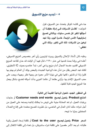 ‫71‬

‫ﻫﺬﺍ ﺍﻟﻜﺘﺎﺏ ﺑﺮﻋﺎﻳﺔ ﺷﺒﻜﺔ ﺃﺑﻮ ﻧﻮﺍﻑ‬

‫٥ - ﺗﺠﺪﻳﺪ ﻣﺰﻳﺞ ﺍﻟﺘﺴﻮﻳﻖ‬
‫ﺠــﺎء ﻓــﻲ ﻜﺘﺎﺒــﻪ: ﻜــوﺘﻠر ﻴﺘﺤــدث ﻋــن اﻝﺘﺴــوﻴق، ﻗــول‬
‫اﻝﻤؤﻝـ ــف: ’ﺘﻔﺸــــل اﻝﺸــــرﻜﺎت ﻓــــﻲ إد اك ﺤﻘﻴﻘــــﺔ أن‬
‫ر‬
‫أﺴواﻗﻬﺎ ﺘﺘﻐﻴر ﻜـل ﺨﻤـس ﺴـﻨوات، وﺒﺎﻝﺘـﺎﻝﻲ ﺘﺼـﺒﺢ‬
‫ة اﻝﻴوم، وﻝذا ﺘﺠـد‬
‫إﺴﺘ اﺘﻴﺠﻴﺔ اﻷﻤس اﻝ اﺒﺤﺔ، ﺨﺎﺴر‬
‫ر‬
‫ر‬
‫ﻨوﻋﻴن ﻤن اﻝﺸـرﻜﺎت: ﺘﻠـك اﻝﺘـﻲ ﺘﺘﻐﻴـر، وﺘﻠـك اﻝﺘـﻲ‬
‫ﺘﺨﺘﻔﻲ.‘‬
‫وﻋﻠﻴﻪ، ﻜﺎن ﻷﺴﺘﺎذ اﻹﻋﻼن واﻝﺘﺴوﻴق روﺒـرت ﻝوﺘرﺒـورن أي آﺨـر ﺒﺨﺼـوص اﻝﻤـزﻴﺞ اﻝﺘﺴـوﻴﻘﻲ،‬
‫ر‬
‫أﻋﻠﻨ ــﻪ ﻓ ــﻲ ورﻗ ــﺔ ﺒﺤ ــث ﻗ ــدﻤﻬﺎ ﻓ ــﻲ ﻋ ــﺎم ٠٩٩١، ﻗ ــﺎل ﻓﻴﻬ ــﺎ أن اﻝوﻗ ــت ﻗ ــد ﺤ ــﺎن ﻝﺘﻘﺎﻋ ــد اﻝﻤـ ـزﻴﺞ‬
‫اﻝﺘﺴــوﻴﻘﻲ اﻝﻘــدﻴم، ﻤﻔﺴــﺤﺎ اﻝﻤﺠــﺎل أﻤــﺎم ﻤ ـزﻴﺞ رﺒــﺎﻋﻲ آﺨــر، ﺘﺒــدأ ﻋﻨﺎﺼ ـ ﻩ ﺒﺤــرف ‪ C‬اﻻﻨﺠﻠﻴـ ي.‬
‫ـز‬
‫ر‬
‫ﻝﻜﻨــك ﺘﺠــد اﻝــﺒﻌض ﻴﻘﻠــل ﻤــن ﺸــﺄن ﻫــذﻩ اﻝرﺒﺎﻋﻴــﺔ اﻝﺠدﻴــدة، واﻝــﺒﻌض ﻴؤﻜــد أن اﻝﻌــﺎﻝم ﻝــم ﻴﻬــﺘم ﺒﻬــﺎ‬
‫ﻜﺜﻴـر وﻝــذا ﻝــم ﺘﺸـﺘﻬر، ﻝﻜﻨﻬــﺎ ﺘﺒﻘــﻰ ﻓـﻲ ﻨﻬﺎﻴــﺔ اﻷﻤــر ﻤﻌﺒـ ة ﻋــن وﺠﻬــﺔ ﻨظـر وﺠﻴﻬــﺔ، وﻴﺠــب ﻋﻠــﻰ‬
‫ر‬
‫ا‬
‫ﻤﺤب اﻝﺘﺴوﻴق اﻹﻝﻤﺎم ﺒﻬﺎ، وأرﻨـﻲ ﻤﻘﺘﻨﻌـﺎ أن ﻋﺎﻝﻤﻨـﺎ اﻝﻌرﺒـﻲ ﺒـدأت أﺴـواﻗﻪ ﺘﻨﻀـﺞ، ﺒﺸـﻜل ﻴﺠﻌـل‬
‫ا‬
‫ﻫذا اﻝﻤزﻴﺞ اﻝﺠدﻴد ﻗﺎﺒﻼ ﻝﻠﺘﻨﻔﻴذ.‬
‫ﻓﻲ اﻝﻤﻨظور اﻝﺠدﻴد، ﺘﺘﺤول اﻝرﺒﺎﻋﻴﺔ اﻝﻘدﻴﻤﺔ إﻝﻰ اﻝﺘﺎﻝﻴﺔ:‬
‫اﻝﻤﻨـﺘﺞ ‪ Product‬ﻴﺘﺤـول ﻝﻴﺼـﺒﺢ ‪ Customer needs and wants‬أو ﺤﺎﺠـﺎت‬
‫ﻏﺒﺎت اﻝﻌﻤﻴل. ﻝم ﺘﻌد اﻝﻤﻌﺎدﻝﺔ ﻤﺒﻨﻴـﺔ ﻋﻠـﻰ ﻓـرض ﻤـﺎ ﻴﻤﻜﻨـك إﻨﺘﺎﺠـﻪ وﺼـﻨﻌﻪ ﻋﻠـﻰ اﻝﻌﻤﻴـل ﻤـن‬
‫ور‬
‫أﺠــل ﺸ ـ اﺌﻪ، ﻤﺜﻠﻤــﺎ ﻜــﺎن اﻝﺤــﺎل ﻓــﻲ اﻝﻤﺎﻀــﻲ، ﺒــل ﺘطــورت ﻝﺘﺼــﺒﺢ ﻤﻌﺘﻤــدة ﻋﻠــﻰ إﻗﻨــﺎع اﻝﻌﻤــﻼء‬
‫ر‬
‫اﻝﻤﺤﺘﻤﻠﻴن ﺒﻤ اﻴﺎ ﻤﺎ ﺘﺒﻴﻌﻪ.‬
‫ز‬
‫اﻝﺴــﻌر ‪ Price‬ﻴﺘﺤــول ﻝﻴﺼــﺒﺢ ‪ Cost to the user‬أو ﺘﻜﻠﻔــﺔ إﺴــﻌﺎد اﻝﻌﻤﻴــل وﺘﻠﺒﻴــﺔ‬
‫طﻠﺒﺎﺘــﻪ. ﻝــم ﻴﻌــد اﻷﻤــر ﻤﻘﺼــور ﻋﻠــﻰ ﺘﻜﻠﻔــﺔ ﺸ ـ اء ﺴــﺎﻨدوﻴﺘش، ﺒــل ﺘﻌــداﻩ إﻝــﻰ ﺘﻜﻠﻔــﺔ اﻻﻨﺘﻘــﺎل إﻝــﻰ‬
‫ر‬
‫ا‬

 