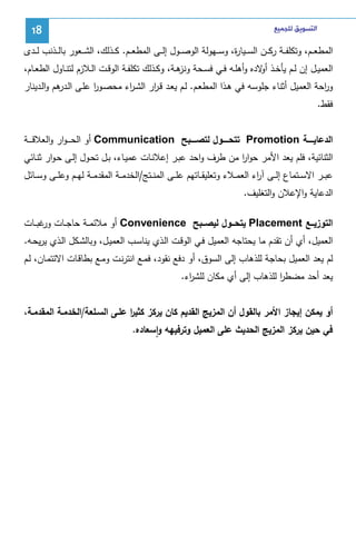 ‫ﺍﻟﺘﺴﻮﻳﻖ ﻟﻠﺠﻤﻴﻊ‬

‫81‬

‫اﻝﻤطﻌ ــم، وﺘﻜﻠﻔ ــﺔ رﻜ ــن اﻝﺴ ــﻴﺎ ة، وﺴ ــﻬوﻝﺔ اﻝوﺼ ــول إﻝ ــﻰ اﻝﻤطﻌ ــم. ﻜ ــذﻝك، اﻝﺸ ــﻌور ﺒﺎﻝ ــذﻨب ﻝ ــدى‬
‫ر‬
‫اﻝﻌﻤﻴــل إن ﻝــم ﻴﺄﺨــذ ﻻدﻩ وأﻫﻠــﻪ ﻓــﻲ ﻓﺴــﺤﺔ ﻫــﺔ، وﻜــذﻝك ﺘﻜﻠﻔــﺔ اﻝوﻗــت اﻝــﻼزم ﻝﺘﻨــﺎول اﻝطﻌــﺎم،‬
‫وﻨز‬
‫أو‬
‫و اﺤﺔ اﻝﻌﻤﻴل أﺜﻨﺎء ﺠﻠوﺴﻪ ﻓﻲ ﻫـذا اﻝﻤطﻌـم. ﻝـم ﻴﻌـد ﻗـ ار اﻝﺸـ اء ﻤﺤﺼـور ﻋﻠـﻰ اﻝ ﻫم واﻝـدﻴﻨﺎر‬
‫ـدر‬
‫ا‬
‫ر‬
‫ر‬
‫ر‬
‫ﻓﻘط.‬
‫اﻝدﻋﺎﻴـــــﺔ ‪ Promotion‬ﺘﺘﺤـــــول ﻝﺘﺼـــــﺒﺢ ‪ Communication‬أو اﻝﺤـ ـ ـوار واﻝﻌﻼﻗ ـ ــﺔ‬
‫اﻝﺜﻨﺎﺌﻴﺔ، ﻓﻠم ﻴﻌد اﻷﻤر ﺤوار ﻤن طرف واﺤد ﻋﺒـر إﻋﻼﻨـﺎت ﻋﻤﻴـﺎء، ﺒـل ﺘﺤـول إﻝـﻰ ﺤـوار ﺜﻨـﺎﺌﻲ‬
‫ا‬
‫ﻋﺒ ــر اﻻﺴ ــﺘﻤﺎع إﻝ ــﻰ آ اء اﻝﻌﻤ ــﻼء وﺘﻌﻠﻴﻘ ــﺎﺘﻬم ﻋﻠ ــﻰ اﻝﻤﻨ ــﺘﺞ/اﻝﺨدﻤ ــﺔ اﻝﻤﻘدﻤ ــﺔ ﻝﻬ ــم وﻋﻠ ــﻰ وﺴ ــﺎﺌل‬
‫ر‬
‫اﻝدﻋﺎﻴﺔ واﻹﻋﻼن واﻝﺘﻐﻠﻴف.‬
‫اﻝﺘوزﻴـــﻊ ‪ Placement‬ﻴﺘﺤـــول ﻝﻴﺼـــﺒﺢ ‪ Convenience‬أو ﻤﻼﺌﻤ ــﺔ ﺤﺎﺠ ــﺎت ﻏﺒ ــﺎت‬
‫ور‬
‫اﻝﻌﻤﻴل، أي أن ﺘﻘدم ﻤﺎ ﻴﺤﺘﺎﺠﻪ اﻝﻌﻤﻴل ﻓـﻲ اﻝوﻗـت اﻝـذي ﻴﻨﺎﺴـب اﻝﻌﻤﻴـل، وﺒﺎﻝﺸـﻜل اﻝـذي ﻴرﻴﺤـﻪ.‬
‫ﻝم ﻴﻌد اﻝﻌﻤﻴل ﺒﺤﺎﺠﺔ ﻝﻠذﻫﺎب إﻝﻰ اﻝﺴوق، أو دﻓﻊ ﻨﻘود، ﻓﻤـﻊ اﻨﺘرﻨـت وﻤـﻊ ﺒطﺎﻗـﺎت اﻻﺌﺘﻤـﺎن، ﻝـم‬
‫ﻴﻌد أﺤد ﻤﻀطر ﻝﻠذﻫﺎب إﻝﻰ أي ﻤﻜﺎن ﻝﻠﺸ اء.‬
‫ر‬
‫ا‬
‫أو ﻴﻤﻜن إﻴﺠﺎز اﻷﻤر ﺒﺎﻝﻘول أن اﻝﻤزﻴﺞ اﻝﻘدﻴم ﻜﺎن ﻴرﻜز ﻜﺜﻴر ﻋﻠـﻰ اﻝﺴـﻠﻌﺔ/اﻝﺨدﻤـﺔ اﻝﻤﻘدﻤـﺔ،‬
‫ا‬
‫ﻓﻲ ﺤﻴن ﻴرﻜز اﻝﻤزﻴﺞ اﻝﺤدﻴث ﻋﻠﻰ اﻝﻌﻤﻴل وﺘرﻓﻴﻬﻪ واﺴﻌﺎدﻩ.‬
‫ٕ‬

 