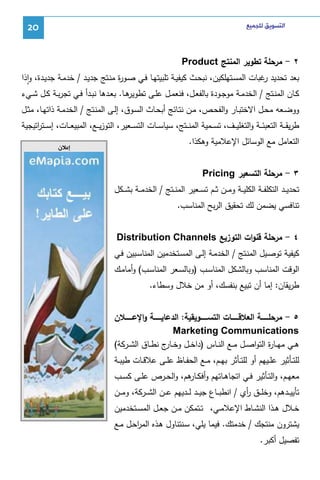 ‫ﺍﻟﺘﺴﻮﻳﻖ ﻟﻠﺠﻤﻴﻊ‬

‫02‬

‫٢ - ﻤرﺤﻠﺔ ﺘطوﻴر اﻝﻤﻨﺘﺞ ‪Product‬‬
‫ﺒﻌد ﺘﺤدﻴد ﻏﺒﺎت اﻝﻤﺴـﺘﻬﻠﻜﻴن، ﻨﺒﺤـث ﻜﻴﻔﻴـﺔ ﺘﻠﺒﻴﺘﻬـﺎ ﻓـﻲ ﺼـو ة ﻤﻨـﺘﺞ ﺠدﻴـد / ﺨدﻤـﺔ ﺠدﻴـدة، واذا‬
‫ر‬
‫ر‬
‫ٕ‬

‫ﻫـﺎ. ﺒﻌــدﻫﺎ ﻨﺒــدأ ﻓــﻲ ﺘﺠرﺒــﺔ ﻜــل ﺸــﻲء‬
‫ﻜــﺎن اﻝﻤﻨــﺘﺞ / اﻝﺨدﻤــﺔ ﻤوﺠــودة ﺒﺎﻝﻔﻌــل، ﻓﻨﻌﻤــل ﻋﻠــﻰ ﺘطوﻴر‬
‫ووﻀــﻌﻪ ﻤﺤــل اﻻﺨﺘﺒــﺎر واﻝﻔﺤــص، ﻤــن ﻨﺘــﺎﺌﺞ أﺒﺤــﺎث اﻝﺴــوق، إﻝــﻰ اﻝﻤﻨــﺘﺞ / اﻝﺨدﻤــﺔ ذاﺘﻬــﺎ، ﻤﺜــل‬

‫طرﻴﻘ ــﺔ اﻝﺘﻌﺒﺌ ــﺔ واﻝﺘﻐﻠﻴ ــف، ﺘﺴ ــﻤﻴﺔ اﻝﻤﻨ ــﺘﺞ، ﺴﻴﺎﺴ ــﺎت اﻝﺘﺴ ــﻌﻴر، اﻝﺘوزﻴ ــﻊ، اﻝﻤﺒﻴﻌ ــﺎت، إﺴ ــﺘ اﺘﻴﺠﻴﺔ‬
‫ر‬
‫اﻝﺘﻌﺎﻤل ﻤﻊ اﻝوﺴﺎﺌل اﻹﻋﻼﻤﻴﺔ وﻫﻜذا.‬
‫٣ - ﻤرﺤﻠﺔ اﻝﺘﺴﻌﻴر ‪Pricing‬‬
‫ﺘﺤدﻴ ــد اﻝﺘﻜﻠﻔ ــﺔ اﻝﻜﻠﻴ ــﺔ وﻤ ــن ﺜ ــم ﺘﺴ ــﻌﻴر اﻝﻤﻨ ــﺘﺞ / اﻝﺨدﻤ ــﺔ ﺒﺸ ــﻜل‬
‫ﺘﻨﺎﻓﺴﻲ ﻴﻀﻤن ﻝك ﺘﺤﻘﻴق اﻝرﺒﺢ اﻝﻤﻨﺎﺴب.‬
‫٤ - ﻤرﺤﻠﺔ ﻗﻨوات اﻝﺘوزﻴﻊ ‪Distribution Channels‬‬
‫ﻜﻴﻔﻴﺔ ﺘوﺼـﻴل اﻝﻤﻨـﺘﺞ / اﻝﺨدﻤـﺔ إﻝـﻰ اﻝﻤﺴـﺘﺨدﻤﻴن اﻝﻤﻨﺎﺴـﺒﻴن ﻓـﻲ‬
‫اﻝوﻗت اﻝﻤﻨﺎﺴب وﺒﺎﻝﺸﻜل اﻝﻤﻨﺎﺴـب )وﺒﺎﻝﺴـﻌر اﻝﻤﻨﺎﺴـب( وأﻤﺎﻤـك‬
‫طرﻴﻘﺎن: إﻤﺎ أن ﺘﺒﻴﻊ ﺒﻨﻔﺴك، أو ﻤن ﺨﻼل وﺴطﺎء.‬
‫٥ - ﻤرﺤﻠـــــــﺔ اﻝﻌﻼﻗـــــــﺎت اﻝﺘﺴـــــــوﻴﻘﻴﺔ: اﻝدﻋﺎﻴـــــــﺔ واﻹﻋـــــــﻼن‬
‫‪Marketing Communications‬‬
‫ﻫــﻲ ﻤﻬــﺎ ة اﻝﺘواﺼــل ﻤــﻊ اﻝﻨــﺎس )داﺨــل وﺨـ ج ﻨطــﺎق اﻝﺸــرﻜﺔ(‬
‫ـﺎر‬
‫ر‬
‫ﻝﻠﺘــﺄﺜﻴر ﻋﻠــﻴﻬم أو ﻝﻠﺘــﺄﺜر ﺒﻬــم، ﻤــﻊ اﻝﺤﻔــﺎظ ﻋﻠــﻰ ﻋﻼﻗــﺎت طﻴﺒــﺔ‬
‫ﻤﻌﻬــم، واﻝﺘــﺄﺜﻴر ﻓــﻲ اﺘﺠﺎﻫــﺎﺘﻬم وأﻓﻜـ ﻫم، واﻝﺤــرص ﻋﻠــﻰ ﻜﺴــب‬
‫ـﺎر‬
‫ﺘﺄﻴﻴ ــدﻫم، وﺨﻠ ــق أي / اﻨطﺒ ــﺎع ﺠﻴ ــد ﻝ ــدﻴﻬم ﻋ ــن اﻝﺸ ــرﻜﺔ، وﻤ ــن‬
‫ر‬
‫ﺨــﻼل ﻫــذا اﻝﻨﺸــﺎط اﻹﻋﻼﻤــﻲ، ﺘــﺘﻤﻜن ﻤــن ﺠﻌــل اﻝﻤﺴــﺘﺨدﻤﻴن‬
‫ﻴﺸﺘرون ﻤﻨﺘﺠك / ﺨدﻤﺘك. ﻓﻴﻤﺎ ﻴﻠﻲ، ﺴـﻨﺘﻨﺎول ﻫـذﻩ اﻝﻤرﺤـل ﻤـﻊ‬
‫ا‬
‫ﺘﻔﺼﻴل أﻜﺒر.‬

‫ﺇﻋﻼﻥ‬

 