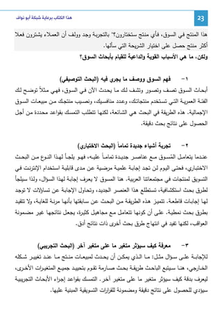 ‫32‬

‫ﻫﺬﺍ ﺍﻟﻜﺘﺎﺏ ﺑﺮﻋﺎﻳﺔ ﺷﺒﻜﺔ ﺃﺑﻮ ﻧﻮﺍﻑ‬

‫ﻫذا اﻝﻤﻨﺘﺞ ﻓـﻲ اﻝﺴـوق، ﻓـﺄي ﻤﻨـﺘﺞ ﺴـﺘﺨﺘﺎرون؟‘ ﺒﺎﻝﺘﺠرﺒـﺔ وﺠـد ووﻝـف أن اﻝﻌﻤـﻼء ﻴﺸـﺘرون ﻓﻌـﻼ‬
‫أﻜﺜر ﻤﻨﺘﺞ ﺤﺼل ﻋﻠﻰ اﺨﺘﻴﺎر اﻝﺸرﻴﺤﺔ اﻝﺘﻲ ﺴﺄﻝﻬﺎ.‬
‫وﻝﻜن، ﻤﺎ ﻫﻲ اﻷﺴﺒﺎب اﻝﻘوﻴﺔ واﻝداﻋﻴﺔ ﻝﻠﻘﻴﺎم ﺒﺄﺒﺤﺎث اﻝﺴوق؟‬
‫١-‬

‫ﻓﻬم اﻝﺴوق ووﺼف ﻤﺎ ي ﻓﻴﻪ )اﻝﺒﺤث اﻝﺘوﺼﻴﻔﻲ(‬
‫ﻴﺠر‬

‫أﺒﺤــﺎث اﻝﺴــوق ﺘﺼــف وﺘﺼــور وﺘﺸــف ﻝــك ﻤــﺎ ﻴﺤــدث اﻵن ﻓــﻲ اﻝﺴــوق، ﻓﻬــﻲ ﻤــﺜﻼً ﺘوﻀــﺢ ﻝــك‬
‫اﻝﻔﺌــﺔ اﻝﻌﻤرﻴــﺔ اﻝﺘــﻲ ﺘﺴــﺘﺨدم ﻤﻨﺘﺠﺎﺘــك، وﻋــدد ﻤﻨﺎﻓﺴــﻴك، وﻨﺼــﻴب ﻤﻨﺘﺠــك ﻤــن ﻤﺒﻴﻌــﺎت اﻝﺴ ــوق‬
‫اﻹﺠﻤﺎﻝﻴﺔ. ﻫذﻩ اﻝطرﻴﻘﺔ ﻓﻲ اﻝﺒﺤث ﻫـﻲ اﻝﺸـﺎﺌﻌﺔ، ﻝﻜﻨﻬـﺎ ﺘﺘطﻠـب اﻝﺘﻤﺴـك ﺒﻘواﻋـد ﻤﺤـددة ﻤـن أﺠـل‬
‫اﻝﺤﺼول ﻋﻠﻰ ﻨﺘﺎﺌﺞ ﺒﺤث دﻗﻴﻘﺔ.‬
‫٢-‬

‫ي(‬
‫ﺘﺠرﺒﺔ أﺸﻴﺎء ﺠدﻴدة ﺘﻤﺎﻤﺎً )اﻝﺒﺤث اﻻﺨﺘﺒﺎر‬

‫ﻋﻨ ــدﻤﺎ ﻴﺘﻌﺎﻤ ــل اﻝﻤﺴ ــوق ﻤ ــﻊ ﻋﻨﺎﺼ ــر ﺠدﻴ ــدة ﺘﻤﺎﻤـ ـﺎً ﻋﻠﻴ ــﻪ، ﻓﻬ ــو ﻴﻠﺠ ــﺄ ﻝﻬ ــذا اﻝﻨ ـ ع ﻤ ــن اﻝﺒﺤ ــث‬
‫ـو‬
‫ُ‬
‫اﻻﺨﺘﺒـ ي، ﻓﺤﺘــﻰ اﻝﻴــوم ﻝــن ﺘﺠــد إﺠﺎﺒــﺔ ﻋﻠﻤﻴــﺔ ﻤرﻀــﻴﺔ ﻋــن ﻤــدى ﻗﺎﺒﻠﻴــﺔ اﺴــﺘﺨدام اﻹﻨﺘرﻨــت ﻓــﻲ‬
‫ـﺎر‬
‫اﻝﺘﺴوﻴق ﻝﻤﻨﺘﺠﺎت ﻓﻲ ﻤﺠﺘﻤﻌﺎﺘﻨﺎ اﻝﻌرﺒﻴﺔ. ﻫﻨﺎ اﻝﻤﺴوق ﻻ ﻴﻌـرف إﺠﺎﺒـﺔ ﻝﻬـذا اﻝﺴـؤال، وﻝـذا ﺴـﻴﻠﺠﺄ‬
‫ﻝطـرق ﺒﺤــث اﺴﺘﻜﺸــﺎﻓﻴﺔ، ﺘﺴــﺘطﻠﻊ ﻫــذا اﻝﻌﻨﺼــر اﻝﺠدﻴــد، وﺘﺤــﺎول اﻹﺠﺎﺒــﺔ ﻋــن ﺘﺴـ ﻻت ﻻ ﺘوﺠــد‬
‫ـﺎؤ‬
‫ﻝﻬــﺎ إﺠﺎﺒــﺎت ﻗﺎطﻌــﺔ. ﺘﺘﻤﻴــز ﻫــذﻩ اﻝطرﻴﻘــﺔ ﻤــن اﻝﺒﺤــث ﻋــن ﺴــﺎﺒﻘﺘﻬﺎ ﺒﺄﻨﻬــﺎ ﻤرﻨــﺔ ﻝﻠﻐﺎﻴــﺔ، ﻻ ﺘﺘﻘﻴــد‬
‫و‬
‫ﺒطــرق ﺒﺤــث ﻨﻤطﻴــﺔ. ﻋﻠــﻰ أن ﻜوﻨﻬــﺎ ﺘﺘﻌﺎﻤــل ﻤــﻊ ﻤﺠﺎﻫﻴــل ﻜﺜﻴـ ة، ﻴﺠﻌــل ﻨﺘﺎﺌﺠﻬــﺎ ﻏﻴــر ﻤﻀــﻤوﻨﺔ‬
‫ر‬
‫اﻝﻌواﻗب، ﻝﻜﻨﻬﺎ ﺘﻔﻴد ﻓﻲ اﻨﺘﻬﺎج طرق ﺒﺤث ى ذات ﻨﺘﺎﺌﺞ أدق.‬
‫أﺨر‬
‫٣-‬

‫ﻤﻌرﻓﺔ ﻜﻴف ﺴﻴؤﺜر ﻤﺘﻐﻴر ﻤﺎ ﻋﻠﻰ ﻤﺘﻐﻴر آﺨر )اﻝﺒﺤث اﻝﺘﺠرﻴﺒﻲ(‬

‫ﻝﻺﺠﺎﺒ ــﺔ ﻋﻠ ــﻰ ﺴـ ـؤال ﻤﺜ ــل: ﻤ ــﺎ اﻝ ــذي ﻴﻤﻜ ــن أن ﻴﺤ ــدث ﻝﻤﺒﻴﻌ ــﺎت ﻤﻨ ــﺘﺞ ﻤ ــﺎ ﻋﻨ ــد ﺘﻐﻴﻴ ــر ﺸ ــﻜﻠﻪ‬
‫اﻝﺨ ــﺎرﺠﻲ، ﻫﻨ ــﺎ ﺴ ــﻴﺘﺒﻊ اﻝﺒﺎﺤ ــث طرﻴﻘ ــﺔ ﺒﺤ ــث ﺼ ــﺎرﻤﺔ ﺘﻘ ــوم ﺒﺘﺤﻴﻴ ــد ﺠﻤﻴ ــﻊ اﻝﻤﺘﻐﻴـ ـ ات اﻷﺨ ـ ى،‬
‫ـر‬
‫ر‬
‫ﻝﻴﻌرف ﺒدﻗﺔ ﻜﻴف ﺴﻴؤﺜر ﻤﺘﻐﻴر ﻤﺎ ﻋﻠﻰ ﻤﺘﻐﻴـر آﺨـر. اﻝﺘﻤﺴـك ﺒﻘواﻋـد إﺠـ اء اﻷﺒﺤـﺎث اﻝﺘﺠرﻴﺒﻴـﺔ‬
‫ر‬
‫ﺴﻴؤدي ﻝﻠﺤﺼول ﻋﻠﻰ ﻨﺘﺎﺌﺞ دﻗﻴﻘﺔ وﻤﻀﻤوﻨﺔ ﻝﻠﻘر ات اﻝﺘﺴوﻴﻘﻴﺔ اﻝﻤﺒﻨﻴﺔ ﻋﻠﻴﻬﺎ.‬
‫ار‬

 