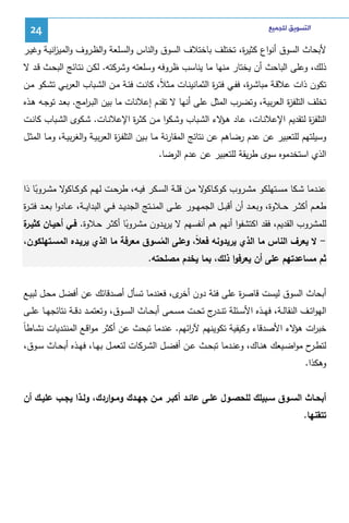 ‫ﺍﻟﺘﺴﻮﻳﻖ ﻟﻠﺠﻤﻴﻊ‬

‫42‬

‫ﻷﺒﺤﺎث اﻝﺴوق أﻨواع ﻜﺜﻴ ة، ﺘﺨﺘﻠف ﺒﺎﺨﺘﻼف اﻝﺴوق واﻝﻨﺎس واﻝﺴـﻠﻌﺔ واﻝظـروف واﻝﻤﻴ اﻨﻴـﺔ وﻏﻴـر‬
‫ز‬
‫ر‬
‫ذﻝك، وﻋﻠﻰ اﻝﺒﺎﺤث أن ﻴﺨﺘﺎر ﻤﻨﻬﺎ ﻤﺎ ﻴﻨﺎﺴب ظروﻓﻪ وﺴﻠﻌﺘﻪ وﺸرﻜﺘﻪ. ﻝﻜـن ﻨﺘـﺎﺌﺞ اﻝﺒﺤـث ﻗـد ﻻ‬
‫ﺘﻜون ذات ﻋﻼﻗـﺔ ﻤﺒﺎﺸـ ة، ﻓﻔـﻲ ﻓﺘـ ة اﻝﺜﻤﺎﻨﻴﻨـﺎت ﻤـﺜﻼً، ﻜﺎﻨـت ﻓﺌـﺔ ﻤـن اﻝﺸـﺒﺎب اﻝﻌرﺒـﻲ ﺘﺸـﻜو ﻤـن‬
‫ر‬
‫ر‬
‫ﺘﺨﻠف اﻝﺘﻠﻔ ة اﻝﻌرﺒﻴﺔ، وﺘﻀرب اﻝﻤﺜل ﻋﻠﻰ أﻨﻬﺎ ﻻ ﺘﻘدم إﻋﻼﻨﺎت ﻤﺎ ﺒﻴن اﻝﺒـ اﻤﺞ. ﺒﻌـد ﺘوﺠـﻪ ﻫـذﻩ‬
‫ر‬
‫ز‬
‫اﻝﺘﻠﻔ ة ﻝﺘﻘدﻴم اﻹﻋﻼﻨـﺎت، ﻋـﺎد ﻫ ﻻء اﻝﺸـﺒﺎب وﺸـﻜوا ﻤـن ﻜﺜـ ة اﻹﻋﻼﻨـﺎت. ﺸـﻜوى اﻝﺸـﺒﺎب ﻜﺎﻨـت‬
‫ر‬
‫ـؤ‬
‫ز‬
‫وﺴﻴﻠﺘﻬم ﻝﻠﺘﻌﺒﻴر ﻋن ﻋدم رﻀﺎﻫم ﻋن ﻨﺘﺎﺌﺞ اﻝﻤﻘﺎرﻨﺔ ﻤـﺎ ﺒـﻴن اﻝﺘﻠﻔـ ة اﻝﻌرﺒﻴـﺔ واﻝﻐرﺒﻴـﺔ، وﻤـﺎ اﻝﻤﺜـل‬
‫ز‬
‫اﻝذي اﺴﺘﺨدﻤوﻩ ﺴوى طرﻴﻘﺔ ﻝﻠﺘﻌﺒﻴر ﻋن ﻋدم اﻝرﻀﺎ.‬
‫ﻋﻨــدﻤﺎ ﺸــﻜﺎ ﻤﺴــﺘﻬﻠﻜو ﻤﺸــروب ﻜوﻜــﺎ ﻻ ﻤــن ﻗﻠــﺔ اﻝﺴــﻜر ﻓﻴــﻪ، طرﺤــت ﻝﻬــم ﻜوﻜــﺎ ﻻ ﻤﺸــروﺒﺎ ذا‬
‫ﻜو‬
‫ﻜو‬
‫ً‬
‫طﻌــم أﻜﺜ ــر ﺤــﻼوة، وﺒﻌ ــد أن أﻗﺒ ــل اﻝﺠﻤﻬــور ﻋﻠ ــﻰ اﻝﻤﻨ ــﺘﺞ اﻝﺠدﻴــد ﻓ ــﻲ اﻝﺒداﻴ ــﺔ، ﻋــﺎدوا ﺒﻌ ــد ﻓﺘـ ـ ة‬
‫ر‬
‫ة‬
‫ﻝﻠﻤﺸروب اﻝﻘدﻴم، ﻓﻘد اﻜﺘﺸﻔوا أﻨﻬم ﻫم أﻨﻔﺴﻬم ﻻ ﻴرﻴـدون ﻤﺸـروﺒﺎ أﻜﺜـر ﺤـﻼوة. ﻓـﻲ أﺤﻴـﺎن ﻜﺜﻴـر‬
‫ً‬
‫ ﻻ ﻴﻌرف اﻝﻨﺎس ﻤﺎ اﻝذي ﻴرﻴدوﻨﻪ ﻓﻌﻼً، وﻋﻠﻰ اﻝﻤﺴوق ﻤﻌرﻓﺔ ﻤﺎ اﻝذي ﻴرﻴـدﻩ اﻝﻤﺴـﺘﻬﻠﻜون،‬‫ُ‬
‫ﺜم ﻤﺴﺎﻋدﺘﻬم ﻋﻠﻰ أن ﻴﻌرﻓوا ذﻝك، ﺒﻤﺎ ﻴﺨدم ﻤﺼﻠﺤﺘﻪ.‬

‫أﺒﺤﺎث اﻝﺴوق ﻝﻴﺴت ﻗﺎﺼ ة ﻋﻠﻰ ﻓﺌﺔ دون ى، ﻓﻌﻨدﻤﺎ ﺘﺴﺄل أﺼدﻗﺎﺌك ﻋن أﻓﻀل ﻤﺤـل ﻝﺒﻴـﻊ‬
‫أﺨر‬
‫ر‬
‫اﻝﻬواﺘــف اﻝﻨﻘﺎﻝــﺔ، ﻓﻬــذﻩ اﻷﺴــﺌﻠﺔ ﺘﻨـ ج ﺘﺤــت ﻤﺴــﻤﻰ أﺒﺤــﺎث اﻝﺴــوق، وﺘﻌﺘﻤــد دﻗــﺔ ﻨﺘﺎﺌﺠﻬــﺎ ﻋﻠــﻰ‬
‫ـدر‬
‫ر‬
‫ر ﻫؤ‬
‫ﺨﺒ ات ﻻء اﻷﺼدﻗﺎء وﻜﻴﻔﻴﺔ ﺘﻜوﻴﻨﻬم ﻵ اﺌﻬم. ﻋﻨدﻤﺎ ﺘﺒﺤث ﻋن أﻜﺜر ﻤواﻗـﻊ اﻝﻤﻨﺘـدﻴﺎت ﻨﺸـﺎطﺎً‬
‫ﻝﺘطـ ح ﻤواﻀــﻴﻌك ﻫﻨــﺎك، وﻋﻨــدﻤﺎ ﺘﺒﺤــث ﻋــن أﻓﻀــل اﻝﺸــرﻜﺎت ﻝﺘﻌﻤــل ﺒﻬــﺎ، ﻓﻬــذﻩ أﺒﺤــﺎث ﺴــوق،‬
‫ـر‬
‫وﻫﻜذا.‬
‫أﺒﺤــﺎث اﻝﺴــوق ﺴــﺒﻴﻠك ﻝﻠﺤﺼــول ﻋﻠــﻰ ﻋﺎﺌــد أﻜﺒــر ﻤــن ﺠﻬــدك وﻤـواردك، وﻝــذا ﻴﺠــب ﻋﻠﻴــك أن‬
‫ﺘﺘﻘﻨﻬﺎ.‬

 