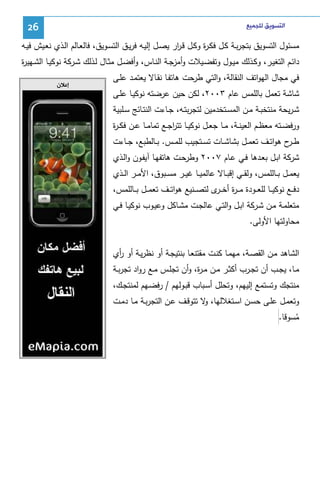 ‫ﺍﻟﺘﺴﻮﻳﻖ ﻟﻠﺠﻤﻴﻊ‬

‫62‬

‫ﻤﺴﺌول اﻝﺘﺴوﻴق ﺒﺘﺠرﺒـﺔ ﻜـل ﻓﻜـ ة وﻜـل ﻗـ ار ﻴﺼـل إﻝﻴـﻪ ﻓرﻴـق اﻝﺘﺴـوﻴق، ﻓﺎﻝﻌـﺎﻝم اﻝـذي ﻨﻌـﻴش ﻓﻴـﻪ‬
‫ر‬
‫ر‬
‫داﺌــم اﻝﺘﻐﻴــر، وﻜــذﻝك ﻤﻴــول وﺘﻔﻀــﻴﻼت وأﻤزﺠــﺔ اﻝﻨــﺎس، وأﻓﻀــل ﻤﺜــﺎل ﻝــذﻝك ﺸــرﻜﺔ ﻨوﻜﻴــﺎ اﻝﺸــﻬﻴ ة‬
‫ر‬
‫ﻓﻲ ﻤﺠﺎل اﻝﻬواﺘف اﻝﻨﻘﺎﻝﺔ، واﻝﺘﻲ طرﺤت ﻫﺎﺘﻔـﺎ ﻨﻘـﺎﻻ ﻴﻌﺘﻤـد ﻋﻠـﻰ‬
‫ﺸﺎﺸﺔ ﺘﻌﻤل ﺒﺎﻝﻠﻤس ﻋﺎم ٣٠٠٢، ﻝﻜن ﺤﻴن ﻋرﻀﺘﻪ ﻨوﻜﻴـﺎ ﻋﻠـﻰ‬
‫ﺸـرﻴﺤﺔ ﻤﻨﺘﺨﺒــﺔ ﻤــن اﻝﻤﺴــﺘﺨدﻤﻴن ﻝﺘﺠرﺒﺘــﻪ، ﺠــﺎءت اﻝﻨﺘــﺎﺌﺞ ﺴــﻠﺒﻴﺔ‬
‫ورﻓﻀــﺘﻪ ﻤﻌظــم اﻝﻌﻴﻨــﺔ، ﻤــﺎ ﺠﻌــل ﻨوﻜﻴــﺎ ﺘﺘرﺠــﻊ ﺘﻤﺎﻤــﺎ ﻋــن ﻓﻜ ـ ة‬
‫ر‬
‫ا‬
‫طـ ح ﻫواﺘــف ﺘﻌﻤــل ﺒﺸﺎﺸــﺎت ﺘﺴــﺘﺠﻴب ﻝﻠﻤــس. ﺒــﺎﻝطﺒﻊ، ﺠــﺎءت‬
‫ـر‬
‫ﺸرﻜﺔ اﺒـل ﺒﻌـدﻫﺎ ﻓـﻲ ﻋـﺎم ٧٠٠٢ وطرﺤـت ﻫﺎﺘﻔﻬـﺎ آﻴﻔـون واﻝـذي‬
‫ﻴﻌﻤــل ﺒــﺎﻝﻠﻤس، وﻝﻘــﻲ إﻗﺒــﺎﻻ ﻋﺎﻝﻤﻴــﺎ ﻏﻴــر ﻤﺴــﺒوق، اﻷﻤــر اﻝــذي‬
‫دﻓ ــﻊ ﻨوﻜﻴ ــﺎ ﻝﻠﻌ ــودة ﻤـ ـ ة أﺨ ـ ى ﻝﺘﺼ ــﻨﻴﻊ ﻫواﺘ ــف ﺘﻌﻤ ــل ﺒ ــﺎﻝﻠﻤس،‬
‫ر ـر‬
‫ﻤﺘﻌﻠﻤـﺔ ﻤـن ﺸـرﻜﺔ اﺒـل واﻝﺘـﻲ ﻋﺎﻝﺠـت ﻤﺸـﺎﻜل وﻋﻴـوب ﻨوﻜﻴـﺎ ﻓــﻲ‬
‫ﻤﺤﺎوﻝﺘﻬﺎ اﻷوﻝﻰ.‬
‫اﻝﺸﺎﻫد ﻤـن اﻝﻘﺼـﺔ، ﻤﻬﻤـﺎ ﻜﻨـت ﻤﻘﺘﻨﻌـﺎ ﺒﻨﺘﻴﺠـﺔ أو ﻨظرﻴـﺔ أو أي‬
‫ر‬
‫ﻤــﺎ، ﻴﺠــب أن ﺘﺠــرب أﻜﺜــر ﻤــن ﻤـ ة، وأن ﺘﺠﻠــس ﻤــﻊ رواد ﺘﺠرﺒــﺔ‬
‫ر‬
‫ﻤﻨﺘﺠك وﺘﺴﺘﻤﻊ إﻝﻴﻬم، وﺘﺤﻠل أﺴـﺒﺎب ﻗﺒـوﻝﻬم / رﻓﻀـﻬم ﻝﻤﻨﺘﺠـك،‬
‫وﺘﻌﻤـل ﻋﻠــﻰ ﺤﺴـن اﺴــﺘﻐﻼﻝﻬﺎ، ﻻ ﺘﺘوﻗـف ﻋــن اﻝﺘﺠرﺒـﺔ ﻤــﺎ دﻤــت‬
‫و‬
‫ﻤﺴوﻗﺎ.‬
‫ُ‬

‫ﺇﻋﻼﻥ‬

 
