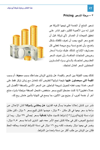 ‫72‬

‫ﻫﺬﺍ ﺍﻟﻜﺘﺎﺏ ﺑﺮﻋﺎﻳﺔ ﺷﺒﻜﺔ ﺃﺑﻮ ﻧﻮﺍﻑ‬

‫٣ – ﻤرﺤﻠﺔ اﻝﺘﺴﻌﻴر ‪Pricing‬‬
‫ﺘﺴﻌﻴر اﻝﻤﻨﺘﺞ أو اﻝﺨدﻤﺔ اﻝﺘﻲ ﺘﺒﻴﻌﻬـﺎ اﻝﺸـرﻜﺔ ﻫـو‬
‫ﻗـ ـ ار ﻝ ــﻪ ﻤ ــن اﻷﻫﻤﻴ ــﺔ اﻝﻜﺜﻴ ــر، ﻓﻬ ــو ﻗ ــﺎدر ﻋﻠ ــﻰ‬
‫ر‬
‫ﺘﺤﻘﻴق اﻝﻤﺒﻴﻌﺎت أو اﻝﺨﺴﺎﺌر ﻷي ﺸرﻜﺔ. ﻗﺒـل أن‬
‫ﺘﻀﻊ ﺴﻌر اﻝﺒﻴﻊ، ﻴﺠـب أن ﺘﻌـرف ﺘﻜﻠﻔﺘـك ﺒﺸـﻜل‬
‫واﻀــﺢ، وأن ﺘﻀــﻊ ﻨﺴــﺒﺔ رﺒــﺢ ﻤرﻴﺤــﺔ ﺘﻐطــﻲ ﻜــل‬
‫ﻤﺼ ــﺎرﻴف اﻹﻨﺘ ــﺎج. ﻜ ــذﻝك ﻋﻠﻴ ــك درﺴ ــﺔ أﺴ ــﻌﺎر‬
‫ا‬
‫وﻋـروض اﻝﻤﻨﺘﺠــﺎت اﻝﻤﻨﺎﻓﺴـﺔ، وأن ﺘﻌــرف اﻝﺴــﻌر‬
‫اﻝﻤﻔﺘـ ـ ـ ــرض ﻝﻤﻨﺘﺠـ ـ ـ ــك واﻝـ ـ ـ ــذي ﻴ ـ ـ ـ ـ اﻩ اﻝﻤﺸ ـ ـ ـ ــﺘرون‬
‫ر‬
‫اﻝﻤﺤﺘﻤﻠون اﻝﺴﻌر اﻝﻌﺎدل ﻝﻤﻨﺘﺠك.‬
‫ﻜـذﻝك ﻴﺠــب اﻝﺘﻔرﻗـﺔ ﺒــﻴن اﻝﺴـﻌر واﻝﻘﻴﻤــﺔ: ﻫـل ﻴﺸـ ي اﻝزﺒـﺎﺌن ﺒﻀــﺎﻋﺘك ﺒﺴـﺒب ﺴـ ﻫﺎ، أم ﺒﺴــﺒب‬
‫ـﻌر‬
‫ـﺘر‬
‫اﻝﻘﻴﻤﺔ اﻝﺘﻲ ﺴﻴﺤﺼﻠون ﻋﻠﻴﻬـﺎ ﻨﺘﻴﺠـﺔ ﺸـ اﺌﻬﺎ؟ ﻝﻨﻔﺘـرض أﻨـك ﺘﺘﻌﺎﻤـل ﻤـﻊ زﺒـﺎﺌن ﺘرﻜـز ﻓﻘـط ﻋﻠـﻰ‬
‫ر‬
‫اﻝﺴــﻌر، ﻓﻤــﺎذا ﻴﺠــب ﻓﻌﻠــﻪ ﻝﺘﺤوﻴــل ﺸ ـرﻴﺤﺔ اﻝﺒ ـﺎﺤﺜﻴن ﻋــن اﻝﺴــﻌر اﻷدﻨــﻰ واﻝﺼــﻔﻘﺔ اﻷﻓﻀــل إﻝــﻰ‬
‫ﻋﻤــﻼء ﻓﻌﻠﻴــﻴن؟ إذا ﻜﻨــت ﻤﻀــطر ﻝﻠﺒﻴــﻊ ﺒﺴــﻌر ﻤــﻨﺨﻔض، ﻓﺎﺠﻌــل اﻝﺼــﻔﻘﺔ ﻤرﺘﺒطــﺔ ﺒﺸ ـ اء ﻤﻨــﺘﺞ‬
‫ر‬
‫ا‬
‫آﺨر أو ﺨدﻤﺔ ى، أو ﺒﻤزﻴﺞ ﺒﻴن اﻻﺜﻨﻴن، ﺒﻤﺎ ﻴﺴﻤﺢ ﻓﻲ اﻝﻨﻬﺎﻴﺔ ﺒﺘﺄﻤﻴن ﻫﺎﻤش رﺒﺢ ﻝك.‬
‫أﺨر‬
‫ﻨﺸــر درو ﻜــﺎﺒﻠن إﻋﻼﻨــﺎ ﻤطﺒوﻋــﺎ ﻴﺴــﺄل ﻓﻴــﻪ اﻝﻘـ ئ: ﻫــل ﻴﻤﻜﻨﻨــﻲ رﺸــوﺘك؟ ﻜــﺎن اﻹﻋــﻼن ﻋــن‬
‫ـﺎر‬
‫ﺴﺎﻋﺔ ﻴد ﺴﻌر ﺒﻴﻌﻬﺎ ﻓﻲ ﻜل ﻤﻜﺎن ٠٣ ﻻر، ﻋرﻀﻬﺎ ﻜﺎﺒﻠن ﻝﻠﺒﻴﻊ ﺒﺴﻌر ٦ ﻻر، ﻝﻜـن ﻤﻘﺎﺒـل‬
‫دو‬
‫دو‬
‫ﺸ اء دﺴﺘﺔ )دزﻴﻨﺔ/درزن/٢١( ﺸ اﺌط ﻜﺎﺴﻴت ﺨﺎﻝﻴﺔ إﻀﺎﻓﻴﺔ ﺒﺴـﻌر إﺠﻤـﺎﻝﻲ ٩٢ ﻻر. رﺒﻤـﺎ ﻝـن‬
‫دو‬
‫ر‬
‫ر‬
‫ﺘﺴﺘﺴﻴﻎ اﻝﻌرض، ﻝﻜن ﻓﻲ ﺤﺎﻝﺔ ﻜﺎﺒﻠن ﻨﺠﺢ اﻷﻤر ﻤﻌﻪ، ﻓﻬـو اﺸ ى اﻝﺴـﺎﻋﺔ ﺒﺴـﻌر ٥,٧ ﻻر،‬
‫دو‬
‫ـﺘر‬
‫وﺨﺴر ﻓﻲ ﺒﻴﻌﻬـﺎ ﻻر وﻨﺼـف، ﻝﻜﻨـﻪ رﺒـﺢ ٦١ ﻻر ﻓـﻲ دﺴـﺘﺔ اﻝﺸـ اﺌط اﻝواﺤـدة، وﺤﺎﻝﻔـﻪ اﻝﺤـظ‬
‫ر‬
‫دو‬
‫دو‬
‫ﻓﻜﺎن ﻤن اﻝزﺒﺎﺌن ﻤن طﻠب أﻜﺜر ﻤن دﺴﺘﺔ واﺤدة ﻤن اﻝﺸ اﺌط.‬
‫ر‬

 