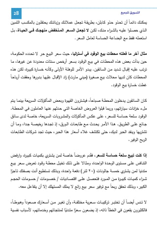 ‫ﺍﻟﺘﺴﻮﻳﻖ ﻟﻠﺠﻤﻴﻊ‬

‫82‬

‫ﻴﻤﻜﻨــك داﺌﻤـﺎً أن ﺘﺤــذو ﺤــذو ﻜــﺎﺒﻠن، ﺒطرﻴﻘــﺔ ﺘﺠﻌــل ﻋﻤﻼﺌــك وزﺒﺎﺌﻨــك ﻴﺤﺘﻔﻠــون ﺒﺎﻝﻤﻜﺴــب اﻝﺜﻤــﻴن‬
‫اﻝــذي ﺤﺼــﻠوا ﻋﻠﻴــﻪ ﺒﺎﻝﺸ ـ اء ﻤﻨــك، ﻝﻜــن ﻻ ﺘﺠﻌــل اﻝﺴــﻌر اﻝﻤــﻨﺨﻔض ﻤﻨﻬﺠــك ﻓــﻲ اﻝﺤﻴــﺎة، ﺒــل‬
‫ر‬
‫اﺴﺘﻌﻤﻠﻪ ﻓﻘط ﻤﻊ اﻝﺒﻀﺎﻋﺔ اﻝﺤﺴﺎﺴﺔ ﻝﻌﺎﻤل اﻝﺴﻌر.‬
‫ﻤﺜﺎل آﺨر ﻤﺎ ﻓﻌﻠﺘﻪ ﻤﺤطﺎت ﺒﻴﻊ اﻝوﻗود ﻓﻲ أﺴﺘ اﻝﻴﺎ، ﺤﻴث ﺴﻌر اﻝﺒﻴـﻊ ﺤـر ﻻ ﺘﺤـددﻩ اﻝﺤﻜوﻤـﺔ،‬
‫ر‬
‫ﺤﻴن ﺒدأت ﺒﻌض ﻫـذﻩ اﻝﻤﺤطـﺎت ﻓـﻲ ﺒﻴـﻊ اﻝوﻗـود ﺒﺴـﻌر أرﺨـص ﺴـﻨﺘﺎت ﻤﻌـدودة ﻋـن ﻫـﺎ، ﻤـﺎ‬
‫ﻏﻴر‬
‫ﺘرﺘـب ﻋﻠﻴـﻪ إﻗﺒــﺎل ﺸـدﻴد ﻤــن اﻝﺴـﺎﺌﻘﻴن. ﻴﺒــدو اﻷﻤـر ﻝﻠوﻫﻠــﺔ اﻷوﻝـﻰ وﻜﺄﻨــﻪ ﺨﺴـﺎ ة ﻜﺒﻴـ ة، ﻝﻜـن ﻫــذﻩ‬
‫ر ر‬
‫ـدور‬
‫ز‬
‫ر‬
‫اﻝﻤﺤطﺎت ﻜﺎن ﻝدﻴﻬﺎ ﻤﺤﻼت ﺒﻴﻊ ﺼﻐﻴ ة )ﻤﻴﻨﻲ ﻤﺎرت( اد اﻹﻗﺒﺎل ﻋﻠﻴﻬـﺎ ﺒ ﻫﺎ وﺤﻘﻘـت أرﺒﺎﺤـﺎً‬
‫ﻏطت ﺨﺴﺎ ة ﺒﻴﻊ اﻝوﻗود.‬
‫ر‬
‫ﻜــﺎن اﻝﺴــﺎﺌﻘون ﻴــدﺨﻠون اﻝﻤﺤطــﺔ ﺼــﺒﺎﺤﺎً، ﻓﻴﺸــﺘرون اﻝﻘﻬــوة وﺒﻌــض اﻝﻤـ ﻻت اﻝﺴ ـرﻴﻌﺔ ﺒﻴﻨﻤ ـﺎ ﻴــﺘم‬
‫ـﺄﻜو‬
‫ﻤلء ﺨ اﻨﺎت ﺴﻴﺎ اﺘﻬم، ورﺒﻤﺎ ﻗﺒﻠوا اﻝﻌـروض اﻝﺨﺎﺼـﺔ اﻝﺘـﻲ ﺤـدﺜﻬم ﻋﻨﻬـﺎ اﻝﻌـﺎﻤﻠون ﻓـﻲ اﻝﻤﺤطـﺔ.‬
‫ر‬
‫ز‬
‫اﻝوﻗـود ﺴــﻠﻌﺔ ﺤﺴﺎﺴــﺔ ﻝﻠﺴــﻌر، ﻋﻠــﻰ ﻋﻜــس اﻝﻤـ ﻻت واﻝﻤﺸــروﺒﺎت اﻝﺴـرﻴﻌﺔ، ﺨﺎﺼــﺔ ﻝــدى ﺴــﺎﺌق‬
‫ـﺄﻜو‬
‫ﺠــﺎﺌﻊ ﻋﻠــﻰ اﻝطرﻴــق. ﻫــذا اﻷﻤــر ﻴﺤــدث ﻤــﻊ طﺎﺒﻌــﺎت اﻝــورق، إذ ﺘﺠــدﻫﺎ رﺨﻴﺼــﺔ ﺠــدا، وﻤــﺎ أن‬
‫ﺘﺸﺘرﻴﻬﺎ وﻴﻨﻔد اﻝﺤﺒر ﻝدﻴك، ﺤﺘﻰ ﺘﻜﺘﺸف ﻏﻼء أﺴﻌﺎر ﻫذا اﻝﺤﺒر، ﺤﻴث ﺘﺠـد ﺸـرﻜﺎت اﻝطﺎﺒﻌـﺎت‬
‫اﻝرﺒﺢ اﻝوﻓﻴر.‬
‫إذا ﻜﻨت ﺘﺒﻴﻊ ﺴﻠﻌﺔ ﺤﺴﺎﺴﺔ ﻝﻠﺴﻌر، ﻓ ّدم ﻋروﻀـّ ﺨﺎﺼـﺔ ﻝﻤـن ﻴﺸ ي ﺒﻜﻤﻴـﺎت ﻜﺒﻴـ ة، وارﻓـض‬
‫ر‬
‫ـﺘر‬
‫ﺎ‬
‫ﻘ‬
‫اﻝﺘﻨــﺎﻓس ﻋﻠــﻰ ﻤﺴــﺘوى اﻝوﺤــدة اﻝواﺤــدة، وﻤﺜــﺎﻻ ﻋﻠــﻰ ذﻝــك ﺘﺨﻴــل ﻤﺤطــﺔ وﻗــود ﺘﻌــرض ﺴــﻌر ﺒﻴــﻊ‬
‫ﻤﺘدﻨﻴﺎ ﻝﻤـن ﻴﺸ ي ﺨﻤﺴـﺔ ﺠﺎﻝوﻨـﺎت )٠٢ ﻝﺘـر( دﻓﻌـﺔ واﺤـدة، وﺒـذﻝك ﺘﺴـﺘطﻴﻊ أﻨـت ﺒﺼـﻔﺘك ﺘـﺎﺠر‬
‫ًا‬
‫ـﺘر‬
‫ﺸـ ـ اء ﻜﻤﻴ ــﺎت ﻜﺒﻴـ ـ ة ﻤ ــن اﻝﻤ ــورد ﻓﺘﺤﺼ ــل ﻋﻠ ــﻰ اﻗﺘﺼ ــﺎدﻴﺎت / ﺨﺼ ــوﻤﺎت / ﺤﺴ ــوﻤﺎت اﻝﺤﺠ ــم‬
‫ر‬
‫ر‬
‫اﻝﻜﺒﻴر، وﺒذﻝك ﺘﺤﻘق رﺒﺤﺎً ﻤﻊ ﺘوﻓﻴر ﺴﻌر ﺒﻴﻊ اﺌﻊ ﻻ ﻴﻤﻠك اﻝﻤﺴﺘﻬﻠك إﻻ أن ﻴﺘﻔﺎﻋل ﻤﻌﻪ.‬
‫ر‬
‫ﻻ ﺘ ــﻨس أﻴﻀـ ـﺎً أن ﺘﺨﺘﺒ ــر ﺘرﻜﻴﺒ ــﺎت ﺴ ــﻌرﻴﺔ ﻤﺨﺘﻠﻔ ــﺔ، وأن ﺘﻐﻴ ــر ﻤ ــن أﺴ ــﻌﺎرك ﺼ ــﻌوداً وﻫﺒوطـ ـﺎً،‬
‫ﻓﺎﻝﻜﺜﻴرون ﻴﻘﻌون ﻓﻲ اﻝﺨطﺄ ذاﺘﻪ، إذ ﻴﻀـﻌون ﺴـﻌر ﻤﺘـدﻨﻴﺎ ﻝﻤﻨﺘﺠـﺎﺘﻬم وﺨـدﻤﺎﺘﻬم، ﻷﺴـﺒﺎب ﻨﻔﺴـﻴﺔ‬
‫ًا‬
‫ً‬

 