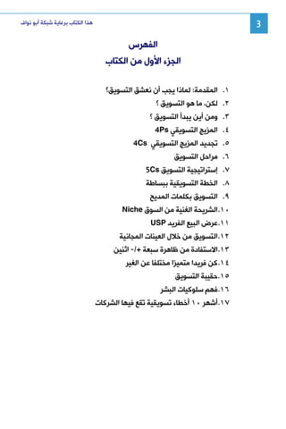 ‫3‬

‫ﻫﺬﺍ ﺍﻟﻜﺘﺎﺏ ﺑﺮﻋﺎﻳﺔ ﺷﺒﻜﺔ ﺃﺑﻮ ﻧﻮﺍﻑ‬

‫ﺍﻟﻔﻬﺮﺱ‬
‫ﺍﻟﺠﺰﺀ ﺍﻷﻭﻝ ﻣﻦ ﺍﻟﻜﺘﺎﺏ‬
‫١. ﺍﻟﻤﻘﺪﻣﺔ: ﻟﻤﺎﺫﺍ ﻳﺠﺐ ﺃﻥ ﻧﻌﺸﻖ ﺍﻟﺘﺴﻮﻳﻖ؟‬
‫٢. ﻟﻜﻦ، ﻣﺎ ﻫﻮ ﺍﻟﺘﺴﻮﻳﻖ ؟‬
‫٣. ﻭﻣﻦ ﺃﻳﻦ ﻳﺒﺪﺃ ﺍﻟﺘﺴﻮﻳﻖ ؟‬
‫٤. ﺍﻟﻤﺰﻳﺞ ﺍﻟﺘﺴﻮﻳﻘﻲ ‪4Ps‬‬
‫٥. ﺗﺠﺪﻳﺪ ﺍﻟﻤﺰﻳﺞ ﺍﻟﺘﺴﻮﻳﻘﻲ ‪4Cs‬‬
‫٦. ﻣﺮﺍﺣﻞ ﺍﻟﺘﺴﻮﻳﻖ‬
‫٧. ﺇﺳﺘﺮﺍﺗﻴﺠﻴﺔ ﺍﻟﺘﺴﻮﻳﻖ ‪5Cs‬‬
‫٨. ﺍﻟﺨﻄﺔ ﺍﻟﺘﺴﻮﻳﻘﻴﺔ ﺑﺒﺴﺎﻃﺔ‬
‫٩. ﺍﻟﺘﺴﻮﻳﻖ ﺑﻜﻠﻤﺎﺕ ﺍﻟﻤﺪﻳﺢ‬
‫٠١. ﺍﻟﺸﺮﻳﺤﺔ ﺍﻟﻐﻨﻴﺔ ﻣﻦ ﺍﻟﺴﻮﻕ ‪Niche‬‬
‫١١. ﻋﺮﺽ ﺍﻟﺒﻴﻊ ﺍﻟﻔﺮﻳﺪ ‪USP‬‬
‫٢١. ﺍﻟﺘﺴﻮﻳﻖ ﻣﻦ ﺧﻼﻝ ﺍﻟﻌﻴﻨﺎﺕ ﺍﻟﻤﺠﺎﻧﻴﺔ‬
‫٣١. ﺍﻻﺳﺘﻔﺎﺩﺓ ﻣﻦ ﻇﺎﻫﺮﺓ ﺳﺒﻌﺔ +/- ﺍﺛﻨﻴﻦ‬
‫٤١. ﻛﻦ ﻓﺮﻳﺪﺍ ﻣﺘﻤﻴﺰﺍ ﻣﺨﺘﻠﻔﺎ ﻋﻦ ﺍﻟﻐﻴﺮ‬
‫٥١. ﺣﻘﻴﺒﺔ ﺍﻟﺘﺴﻮﻳﻖ‬
‫٦١. ﻓﻬﻢ ﺳﻠﻮﻛﻴﺎﺕ ﺍﻟﺒﺸﺮ‬
‫٧١. ﺃﺷﻬﺮ ٠١ ﺃﺧﻄﺎﺀ ﺗﺴﻮﻳﻘﻴﺔ ﺗﻘﻊ ﻓﻴﻬﺎ ﺍﻟﺸﺮﻛﺎﺕ‬

 