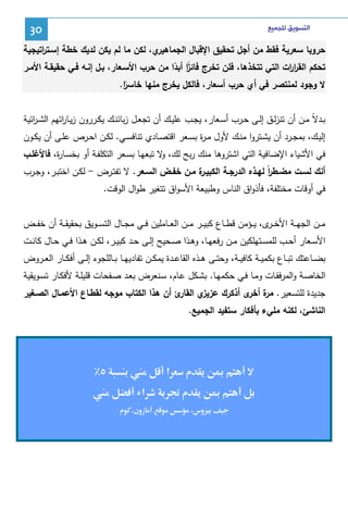 ‫ﺍﻟﺘﺴﻮﻳﻖ ﻟﻠﺠﻤﻴﻊ‬

‫03‬

‫ي، ﻝﻜن ﻤﺎ ﻝم ﻴﻜن ﻝدﻴك ﺨطﺔ إﺴـﺘ اﺘﻴﺠﻴﺔ‬
‫ر‬
‫ﺤروﺒﺎ ﺴﻌرﻴﺔ ﻓﻘط ﻤن أﺠل ﺘﺤﻘﻴق اﻹﻗﺒﺎل اﻝﺠﻤﺎﻫﻴر‬
‫ﺘﺤﻜم اﻝﻘر ات اﻝﺘﻲ ﺘﺘﺨذﻫﺎ، ﻓﻠن ﺘﺨرج ﻓﺎﺌز أﺒدا ﻤن ﺤرب اﻷﺴـﻌﺎر، ﺒـل إﻨـﻪ ﻓـﻲ ﺤﻘﻴﻘـﺔ اﻷﻤـر‬
‫ار‬
‫ًا ً‬
‫ﻻ وﺠود ﻝﻤﻨﺘﺼر ﻓﻲ أي ﺤرب أﺴﻌﺎر، ﻓﺎﻝﻜل ﻴﺨرج ﻤﻨﻬﺎ ﺨﺎﺴر.‬
‫ًا‬
‫ﺒــدﻻً ﻤــن أن ﺘﻨزﻝــق إﻝــﻰ ﺤــرب أﺴــﻌﺎر، ﻴﺠــب ﻋﻠﻴــك أن ﺘﺠﻌــل زﺒﺎﺌﻨــك ﻴﻜــررون زﻴــﺎ اﺘﻬم اﻝﺸ ـ اﺌﻴﺔ‬
‫ر‬
‫ر‬
‫إﻝﻴــك، ﺒﻤﺠــرد أن ﻴﺸــﺘروا ﻤﻨــك ﻷول ﻤـ ة ﺒﺴــﻌر اﻗﺘﺼــﺎدي ﺘﻨﺎﻓﺴــﻲ. ﻝﻜــن اﺤــرص ﻋﻠــﻰ أن ﻴﻜــون‬
‫ر‬
‫ﻓﻲ اﻷﺸﻴﺎء اﻹﻀﺎﻓﻴﺔ اﻝﺘﻲ اﺸﺘروﻫﺎ ﻤﻨك رﺒﺢ ﻝك، ﻻ ﺘﺒﻌﻬـﺎ ﺒﺴـﻌر اﻝﺘﻜﻠﻔـﺔ أو ﺒﺨﺴـﺎ ة، ﻓﺎﻷﻏﻠـب‬
‫ر‬
‫و‬
‫ة ﻤـن ﺨﻔـض اﻝﺴـﻌر. ﻻ ﺘﻔﺘـرض - ﻝﻜـن اﺨﺘﺒـر، وﺠـرب‬
‫أﻨك ﻝﺴـت ﻤﻀـطرً ﻝﻬـذﻩ اﻝدرﺠـﺔ اﻝﻜﺒﻴـر‬
‫ا‬
‫ﻓﻲ أوﻗﺎت ﻤﺨﺘﻠﻔﺔ، ﻓﺄذواق اﻝﻨﺎس وطﺒﻴﻌﺔ اﻷﺴواق ﺘﺘﻐﻴر طوال اﻝوﻗت.‬
‫ﻤ ــن اﻝﺠﻬ ــﺔ اﻷﺨ ـ ى، ﻴ ــؤﻤن ﻗط ــﺎع ﻜﺒﻴ ــر ﻤـ ـن اﻝﻌ ــﺎﻤﻠﻴن ﻓ ــﻲ ﻤﺠ ــﺎل اﻝﺘﺴ ــوﻴق ﺒﺤﻘﻴﻘ ــﺔ أن ﺨﻔ ــض‬
‫ـر‬
‫اﻷﺴــﻌﺎر أﺤــب ﻝﻠﻤﺴــﺘﻬﻠﻜﻴن ﻤــن رﻓﻌﻬــﺎ، وﻫــذا ﺼــﺤﻴﺢ إﻝــﻰ ﺤــد ﻜﺒﻴــر، ﻝﻜــن ﻫــذا ﻓــﻲ ﺤــﺎل ﻜﺎﻨــت‬
‫ﺒﻀــﺎﻋﺘك ﺘﺒ ـﺎع ﺒﻜﻤﻴــﺔ ﻜﺎﻓﻴــﺔ، وﺤﺘــﻰ ﻫــذﻩ اﻝﻘﺎﻋــدة ﻴﻤﻜــن ﺘﻔﺎدﻴﻬــﺎ ﺒــﺎﻝﻠﺠوء إﻝــﻰ أﻓﻜــﺎر اﻝﻌــروض‬
‫اﻝﺨﺎﺼـﺔ واﻝﻤرﻓﻘـﺎت وﻤــﺎ ﻓـﻲ ﺤﻜﻤﻬـﺎ. ﺒﺸــﻜل ﻋـﺎم، ﺴــﻨﻌرض ﺒﻌـد ﺼـﻔﺤﺎت ﻗﻠﻴﻠــﺔ ﻷﻓﻜـﺎر ﺘﺴــوﻴﻘﻴﺔ‬
‫ئ أن ﻫذا اﻝﻜﺘﺎب ﻤوﺠﻪ ﻝﻘطـﺎع اﻷﻋﻤـﺎل اﻝﺼـﻐﻴر‬
‫ي اﻝﻘﺎر‬
‫ﺠدﻴدة ﻝﻠﺘﺴﻌﻴر. ة ى أذﻜرك ﻋزﻴز‬
‫ﻤر أﺨر‬
‫اﻝﻨﺎﺸﺊ، ﻝﻜﻨﻪ ﻤﻠﻲء ﺒﺄﻓﻜﺎر ﺴﺘﻔﻴد اﻝﺠﻤﻴﻊ.‬

‫م‬

‫‪Ĩ‬‬

‫م‪ě‬‬

‫‪Ĩ‬‬
‫وس‬

‫א‬

‫‬
‫א‬
‫زون. م‬

‫‬

 