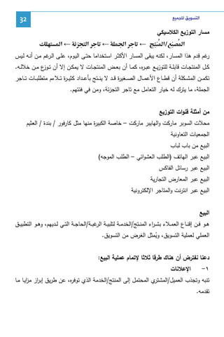 ‫ﺍﻟﺘﺴﻮﻳﻖ ﻟﻠﺠﻤﻴﻊ‬

‫23‬

‫ﻤﺴﺎر اﻝﺘوزﻴﻊ اﻝﻜﻼﺴﻴﻜﻲ‬
‫א‬

‫/א‬

‫←‬

‫א‪Ğ‬‬

‫←‬

‫א‬

‫← א‬

‫ر ِ‬
‫ﻏم ﻗدم ﻫذا اﻝﻤﺴﺎر، ﻝﻜﻨﻪ ﻴﺒﻘﻰ اﻝﻤﺴﺎر اﻷﻜﺜـر اﺴـﺘﺨداﻤﺎ ﺤﺘـﻰ اﻝﻴـوم، ﻋﻠـﻰ اﻝ ﻏم ﻤـن أﻨـﻪ ﻝـﻴس‬
‫ـر‬
‫ﻜــل اﻝﻤﻨﺘﺠــﺎت ﻗﺎﺒﻠــﺔ ﻝﻠﺘوزﻴــﻊ ﻋﺒ ـ ﻩ، ﻜﻤــﺎ أن ﺒﻌــض اﻝﻤﻨﺘﺠــﺎت ﻻ ﻴﻤﻜــن إﻻ أن ﺘـ ع ﻤــن ﺨﻼﻝــﻪ.‬
‫ـوز‬
‫ر‬
‫ﺘﻜﻤ ــن اﻝﻤﺸ ــﻜﻠﺔ أن ﻗط ــﺎع اﻷﻋﻤ ــﺎل اﻝﺼ ــﻐﻴ ة ﻗ ــد ﻻ ﻴﻨ ــﺘﺞ ﺒﺄﻋ ــداد ﻜﺜﻴـ ـ ة ﺘ ــﻼءم ﻤﺘطﻠﺒ ــﺎت ﺘ ــﺎﺠر‬
‫ر‬
‫ر‬
‫اﻝﺠﻤﻠﺔ، ﻤﺎ ﻴﺘرك ﻝﻪ ﺨﻴﺎر اﻝﺘﻌﺎﻤل ﻤﻊ ﺘﺎﺠر اﻝﺘﺠزﺌﺔ، وﻤن ﻓﻲ ﻓﺌﺘﻬم.‬
‫ﻤن أﻤﺜﻠﺔ ﻗﻨوات اﻝﺘوزﻴﻊ‬
‫ﻤﺤﻼت اﻝﺴوﺒر ﻤﺎرﻜت واﻝﻬﺎﻴﺒر ﻤﺎرﻜت – ﺨﺎﺼﺔ اﻝﻜﺒﻴ ة ﻤﻨﻬﺎ ﻤﺜل ﻜﺎرﻓور / ﺒﻨدة / اﻝﻌﺜﻴم‬
‫ر‬
‫اﻝﺠﻤﻌﻴﺎت اﻝﺘﻌﺎوﻨﻴﺔ‬
‫اﻝﺒﻴﻊ ﻤن ﺒﺎب ﻝﺒﺎب‬
‫اﻝﺒﻴﻊ ﻋﺒر اﻝﻬﺎﺘف )اﻝطﻠب اﻝﻌﺸواﺌﻲ – اﻝطﻠب اﻝﻤوﺠﻪ(‬
‫اﻝﺒﻴﻊ ﻋﺒر رﺴﺎﺌل اﻝﻔﺎﻜس‬
‫اﻝﺒﻴﻊ ﻋﺒر اﻝﻤﻌﺎرض اﻝﺘﺠﺎرﻴﺔ‬
‫اﻝﺒﻴﻊ ﻋﺒر اﻨﺘرﻨت واﻝﻤﺘﺎﺠر اﻹﻝﻜﺘروﻨﻴﺔ‬
‫اﻝﺒﻴﻊ‬
‫ﻫــو ﻓــن إﻗﻨــﺎع اﻝﻌﻤــﻼء ﺒﺸ ـ اء اﻝﻤﻨــﺘﺞ/اﻝﺨدﻤــﺔ ﻝﺘﻠﺒﻴــﺔ ﻏﺒــﺔ/اﻝﺤﺎﺠــﺔ اﻝﺘــﻲ ﻝــدﻴﻬم، وﻫــو اﻝﺘطﺒﻴــق‬
‫اﻝر‬
‫ر‬
‫اﻝﻌﻤﻠﻲ ﻝﻌﻤﻠﻴﺔ اﻝﺘﺴوﻴق، وﻴﻤﺜل اﻝﻐرض ﻤن اﻝﺘﺴوﻴق.‬
‫ُ‬
‫دﻋﻨﺎ ﻨﻔﺘرض أن ﻫﻨﺎك طرﻗﺎ ﺜﻼﺜﺎ ﻹﺘﻤﺎم ﻋﻤﻠﻴﺔ اﻝﺒﻴﻊ:‬
‫١-‬

‫اﻹﻋﻼﻨﺎت‬

‫ي اﻝﻤﺤﺘﻤل إﻝﻰ اﻝﻤﻨﺘﺞ/اﻝﺨدﻤﺔ اﻝذي ﺘوﻓ ﻩ، ﻋن طرﻴق إﺒ از ﻤزﻴـﺎ ﻤـﺎ‬
‫ر ا‬
‫ر‬
‫ﺘﻨﺒﻪ وﺘﺠذب اﻝﻌﻤﻴل/اﻝﻤﺸﺘر‬
‫ﺘﻘدﻤﻪ.‬

 