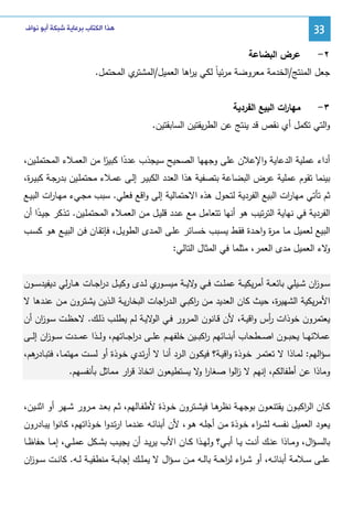 ‫33‬
‫٢-‬

‫ﻫﺬﺍ ﺍﻟﻜﺘﺎﺏ ﺑﺮﻋﺎﻳﺔ ﺷﺒﻜﺔ ﺃﺑﻮ ﻧﻮﺍﻑ‬

‫ﻋرض اﻝﺒﻀﺎﻋﺔ‬

‫ي اﻝﻤﺤﺘﻤل.‬
‫ﺠﻌل اﻝﻤﻨﺘﺞ/اﻝﺨدﻤﺔ ﻤﻌروﻀﺔ ﻤرﺌﻴﺎً ﻝﻜﻲ ﻴ اﻫﺎ اﻝﻌﻤﻴل/اﻝﻤﺸﺘر‬
‫ر‬
‫٣-‬

‫ﻤﻬﺎ ات اﻝﺒﻴﻊ اﻝﻔردﻴﺔ‬
‫ر‬

‫واﻝﺘﻲ ﺘﻜﻤل أي ﻨﻘص ﻗد ﻴﻨﺘﺞ ﻋن اﻝطرﻴﻘﺘﻴن اﻝﺴﺎﺒﻘﺘﻴن.‬
‫أداء ﻋﻤﻠﻴﺔ اﻝدﻋﺎﻴﺔ واﻹﻋﻼن ﻋﻠﻰ وﺠﻬﻬﺎ اﻝﺼﺤﻴﺢ ﺴﻴﺠذب ﻋددا ﻜﺒﻴر ﻤن اﻝﻌﻤـﻼء اﻝﻤﺤﺘﻤﻠـﻴن،‬
‫ً ًا‬
‫ﺒﻴﻨﻤﺎ ﺘﻘوم ﻋﻤﻠﻴﺔ ﻋرض اﻝﺒﻀﺎﻋﺔ ﺒﺘﺼﻔﻴﺔ ﻫذا اﻝﻌدد اﻝﻜﺒﻴـر إﻝـﻰ ﻋﻤـﻼء ﻤﺤﺘﻤﻠـﻴن ﺒدرﺠـﺔ ﻜﺒﻴـ ة،‬
‫ر‬
‫ﺜم ﺘﺄﺘﻲ ﻤﻬﺎ ات اﻝﺒﻴﻊ اﻝﻔردﻴﺔ ﻝﺘﺤول ﻫذﻩ اﻻﺤﺘﻤﺎﻝﻴﺔ إﻝﻰ واﻗﻊ ﻓﻌﻠﻲ. ﺴﺒب ﻤﺠـﻲء ﻤﻬـﺎ ات اﻝﺒﻴـﻊ‬
‫ر‬
‫ر‬
‫اﻝﻔردﻴﺔ ﻓﻲ ﻨﻬﺎﻴﺔ اﻝﺘرﺘﻴب ﻫو أﻨﻬﺎ ﺘﺘﻌﺎﻤل ﻤﻊ ﻋـدد ﻗﻠﻴـل ﻤـن اﻝﻌﻤـﻼء اﻝﻤﺤﺘﻤﻠـﻴن. ﺘـذﻜر ﺠﻴـدا أن‬
‫ً‬
‫اﻝﺒﻴﻊ ﻝﻌﻤﻴل ﻤـﺎ ﻤـ ة واﺤـدة ﻓﻘـط ﻴﺴـﺒب ﺨﺴـﺎﺌر ﻋﻠـﻰ اﻝﻤـدى اﻝطوﻴـل، ﻓﺈﺘﻘـﺎن ﻓـن اﻝﺒﻴـﻊ ﻫـو ﻜﺴـب‬
‫ر‬
‫ﻻء اﻝﻌﻤﻴل ﻤدى اﻝﻌﻤر، ﻤﺜﻠﻤﺎ ﻓﻲ اﻝﻤﺜﺎل اﻝﺘﺎﻝﻲ:‬
‫و‬
‫ﺴــو ان ﺸــﻴﻠﻲ ﺒﺎﺌﻌــﺔ أﻤرﻴﻜﻴــﺔ ﻋﻤﻠــت ﻓــﻲ ﻻﻴــﺔ ﻤﻴﺴـ ي ﻝــدى وﻜﻴــل درﺠــﺎت ﻫــﺎرﻝﻲ دﻴﻔﻴدﺴــون‬
‫ا‬
‫ـور‬
‫و‬
‫ز‬
‫اﻷﻤرﻴﻜﻴﺔ اﻝﺸﻬﻴ ة، ﺤﻴث ﻜﺎن اﻝﻌدﻴد ﻤـن اﻜﺒـﻲ اﻝـد اﺠﺎت اﻝﺒﺨﺎرﻴـﺔ اﻝـذﻴن ﻴﺸـﺘرون ﻤـن ﻋﻨـدﻫﺎ ﻻ‬
‫ر‬
‫ر‬
‫ر‬
‫ﻴﻌﺘﻤرون ﺨوذات أس واﻗﻴـﺔ، ﻷن ﻗـﺎﻨون اﻝﻤـرور ﻓـﻲ ﻻﻴـﺔ ﻝـم ﻴطﻠـب ذﻝـك. ﻻﺤظـت ﺴـو ان أن‬
‫ز‬
‫اﻝو‬
‫ر‬
‫ﻋﻤﻼﺌﻬ ــﺎ ﻴﺤﺒ ــون اﺼ ــطﺤﺎب أﺒﻨ ــﺎﺌﻬم اﻜﺒ ــﻴن ﺨﻠﻔﻬ ــم ﻋﻠ ــﻰ درﺠ ــﺎﺘﻬم، وﻝ ــذا ﻋﻤ ــدت ﺴ ــو ان إﻝ ــﻰ‬
‫ز‬
‫ا‬
‫ر‬
‫ﺴؤاﻝﻬم: ﻝﻤـﺎذا ﻻ ﺘﻌﺘﻤـر ﺨـوذة واﻗﻴـﺔ؟ ﻓﻴﻜـون اﻝـرد أﻨـﺎ ﻻ أرﺘـدي ﺨـوذة أو ﻝﺴـت ﻤﻬﺘﻤـﺎ، ﻓﺘﺒ ﻫم،‬
‫ـﺎدر‬
‫وﻤﺎذا ﻋن أطﻔﺎﻝﻜم، إﻨﻬم ﻻ اﻝوا ﺼﻐﺎر ﻻ ﻴﺴﺘطﻴﻌون اﺘﺨﺎذ ﻗ ار ﻤﻤﺎﺜل ﺒﺄﻨﻔﺴﻬم.‬
‫ر‬
‫او‬
‫ز‬
‫ﻜــﺎن اﻝ اﻜﺒــون ﻴﻘﺘﻨﻌــون ﺒوﺠﻬــﺔ ﻫــﺎ ﻓﻴﺸــﺘرون ﺨــوذة ﻷطﻔــﺎﻝﻬم، ﺜ ـم ﺒﻌــد ﻤــرور ﺸــﻬر أو اﺜﻨــﻴن،‬
‫ﻨظر‬
‫ر‬
‫ﻴﻌود اﻝﻌﻤﻴل ﻨﻔﺴـﻪ ﻝﺸـ اء ﺨـوذة ﻤـن أﺠﻠـﻪ ﻫـو، ﻷن أﺒﻨﺎﺌـﻪ ﻋﻨـدﻤﺎ ارﺘـدوا ﺨـوذاﺘﻬم، ﻜـﺎﻨوا ﻴﺒـﺎدرون‬
‫ر‬
‫ﺒﺎﻝﺴ ـؤال، وﻤــﺎذا ﻋﻨــك أﻨــت ﻴــﺎ أﺒــﻲ؟ وﻝﻬــذا ﻜــﺎن اﻷب ﻴرﻴــد أن ﻴﺠﻴــب ﺒﺸــﻜل ﻋﻤﻠــﻲ، إﻤــﺎ ﺤﻔﺎظــﺎ‬
‫ﻋﻠــﻰ ﺴــﻼﻤﺔ أﺒﻨﺎﺌــﻪ، أو ﺸ ـ اء ﻝرﺤــﺔ ﺒﺎﻝــﻪ ﻤــن ﺴ ـؤال ﻻ ﻴﻤﻠــك إﺠﺎﺒــﺔ ﻤﻨطﻘﻴــﺔ ﻝــﻪ. ﻜﺎﻨــت ﺴــو ان‬
‫ز‬
‫ر ا‬

 