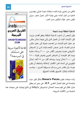 ‫ﺍﻟﺘﺴﻮﻳﻖ ﻟﻠﺠﻤﻴﻊ‬

‫ي ﺨوذة ﻝﻨﻔﺴﻪ ﺒﺈﻋطﺎﺌﻪ ﺨـوذة ﻫـﺎرﻝﻲ دﻴﻔﻴدﺴـون‬
‫ﺘﻜﺎﻓﺊ ﻤن ﻴﺸﺘر‬
‫ﻓــﺎﺨ ة ﻤــن أﺠــل أﺒﻨﺎﺌــﻪ، وﻓــﻲ ﻨﻬﺎﻴــﺔ اﻷﻤــر ﺘﺤــول ﻤﺘﺠــر ﺴــو ان‬
‫ز‬
‫ر‬

‫43‬
‫ﺇﻋﻼﻥ‬

‫ﻝﻴﻜون ﻤﺘﺠر ﻻء اﻝ اﻜﺒﻴن ﻤدى اﻝﻌﻤر.‬
‫ﻫؤ ر‬

‫اﻝدﻋﺎﻴﺔ اﻝﻤﻜﺜﻔﺔ ﻝﻴﺴت ﻨﺎﺠﺤﺔ‬
‫ﻴظن اﻝـﺒﻌض أن أﺴـﻠوب اﻝدﻋﺎﻴـﺔ اﻝﻤﻜﺜﻔـﺔ ﻴﺤﻘـق أﻓﻀـل ﻤـردود،‬
‫ﻝﻜن اﻷﺒﺤﺎث أﺜﺒﺘت أن اﻝﻌﻤﻴل اﻝذي ﻴﺄﺘﻲ ﻨﺘﻴﺠﺔ إﻋـﻼن ﻤﺘﻜـرر‬
‫ﻫو ﻋﻤﻴل اﻝﻤ ة اﻝواﺤدة، ﻤن اﻝﺼﻌب ﺘﺤوﻴﻠﻪ إﻝﻰ ﻋﻤﻴل ﻤﺘﻜـرر‬
‫ر‬
‫ﻝﻤـ ــدى اﻝﺤﻴـ ــﺎة. ﺘﺸـ ــﻴر ﺒﻌـ ــض اﻹﺤﺼـ ــﺎﺌﻴﺎت إﻝـ ــﻰ أن اﻝﻤ ـ ـواطن‬
‫اﻷﻤرﻴﻜ ــﻲ ﺘﺤدﻴ ــدا ﻴﺘﻌ ــرض ﻷﻜﺜ ــر ﻤ ــن ٠٠٠٣ رﺴ ــﺎﻝﺔ دﻋﺎﺌﻴ ــﺔ‬
‫ﻴوﻤﻴﺎ، ﻓﻠو اﻓﺘرﻀـﻨﺎ أن اﻝﻤـواطن اﻝﻌرﺒـﻲ ﻴﺘﻌـرض ﻝﻘرﺒـﺔ ٠٠٥١‬
‫ا‬
‫إﻝــﻰ ٠٠٠٢ إﻋــﻼن ﻴوﻤﻴــﺎ، وﻴﺸــﺎﻫد أﻜﺜــر ﻤــن ٥٧ أﻝــف إﻋــﻼن‬
‫ﺘﻠﻴﻔزﻴوﻨﻲ ﻓﻲ اﻝﺴﻨﺔ، ﻓﻤن اﻷﻓﻀل ﻹﻋﻼﻨك وﻝﻤﻨﺘﺠك أن ﻴﻜـون‬
‫ﺠﻴ ـ ـ ــدا، وأن ﺘﻔﻜ ـ ـ ــر ﻓ ـ ـ ــﻲ وﺴ ـ ـ ــﺎﺌل ﺘﺴ ـ ـ ــوﻴﻘﻴﺔ أﺨ ـ ـ ـ ى – ﺒﺠﺎﻨ ـ ـ ــب‬
‫ـر‬
‫اﻹﻋﻼﻨﺎت )ﻤﺜﺎل: اﻝﺘﺴوﻴق ﺒﻜﻠﻤﺎت اﻝﻤدﻴﺢ(.‬
‫ادت ﻤﺒﻴﻌﺎت ﺤﻠوى ‪ Reese's Pieces‬ﺒﺸﻜل ﻜﺒﻴر ﺠـ اء‬
‫ر‬
‫ز‬
‫ﺘواﺠــدﻫﺎ ﻓــﻲ ﻓــﻴﻠم اﻝﺨﻴــﺎل اﻝﻌﻠﻤــﻲ .‪ ، E.T‬ﻓــﻲ ﺤــﻴن ﻝــم ﻴﺤﻘــق‬
‫ﺘﻨﺎول اﻝﻘﺎﺘل ﻓﻲ ﻓﻴﻠم ﺼﻤت اﻝﺤﻤﻼن ﻝﺴﺎﻨدوﻴﺘش ‪ Arby’s‬أي ﻨﺘﺎﺌﺞ إﻴﺠﺎﺒﻴﺔ ﻋﻠـﻰ ﻤﺒﻴﻌـﺎت ﻫـذﻩ‬
‫اﻝﺴﻠﺴﻠﺔ ﻤن اﻷﻜﻼت اﻝﺴرﻴﻌﺔ.‬

 