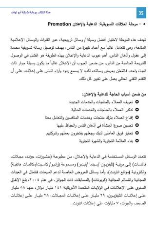 ‫53‬

‫ﻫﺬﺍ ﺍﻟﻜﺘﺎﺏ ﺑﺮﻋﺎﻳﺔ ﺷﺒﻜﺔ ﺃﺑﻮ ﻧﻮﺍﻑ‬

‫٥ - ﻤرﺤﻠﺔ اﻝﻌﻼﻗﺎت اﻝﺘﺴوﻴﻘﻴﺔ: اﻝدﻋﺎﻴﺔ واﻹﻋﻼن ‪Promotion‬‬
‫ﺘﻬدف ﻫذﻩ اﻝﻤرﺤﻠﺔ ﻻﺨﺘﻴﺎر أﻓﻀل وﺴـﻴﻠﺔ / وﺴـﺎﺌل ﺘروﻴﺠﻴـﺔ، ﻋﺒـر اﻝﻘﻨـوات واﻝوﺴـﺎﺌل اﻹﻋﻼﻤﻴـﺔ‬
‫اﻝﻤﺘﺎﺤﺔ، وﻫﻲ ﺘﺘﻌﺎﻤـل ﻏﺎﻝﺒـﺎً ﻤـﻊ أﻋـداد ﻜﺒﻴـ ة ﻤـن اﻝﻨـﺎس، ﺒﻬـدف ﺘوﺼـﻴل رﺴـﺎﻝﺔ ﺘﺴـوﻴﻘﻴﺔ ﻤﺤـددة‬
‫ر‬
‫إﻝـﻰ ﻋﻘـول وأذﻫـﺎن اﻝﻨـﺎس. أﻫـم ﻋﻴـوب اﻝدﻋﺎﻴــﺔ واﻹﻋـﻼن ﺒﻬـذﻩ اﻝطرﻴﻘـﺔ ﻫـو اﻝﻔﺸـل ﻓـﻲ اﻝوﺼــول‬
‫ﻝﻠﺸرﻴﺤﺔ اﻝﻤﻨﺎﺴﺒﺔ ﻤن اﻝﻨﺎس. ﻤـن ﻀـﻤن اﻝﻌﻴـوب أن اﻹﻋـﻼن ﻏﺎﻝﺒـﺎً ﻤـﺎ ﻴﻜـون وﺴـﻴﻠﺔ ﺤـوار ذات‬
‫اﺘﺠــﺎﻩ واﺤــد، ﻓــﺎﻝﻤﻌﻠن ﻴﻌــرض رﺴــﺎﻝﺘﻪ، ﻝﻜﻨــﻪ ﻻ ﻴﺴــﻤﻊ ردود وآ اء اﻝﻨــﺎس ﻋﻠــﻰ إﻋﻼﻨــﻪ. ﻋﻠــﻰ أن‬
‫ر‬
‫ُ‬
‫اﻝﺘﻘدم اﻝﺘﻘﻨﻲ اﻝﺤﺎﻝﻲ ﻴﻌﻤل ﻋﻠﻰ ﺘﻐﻴﻴر ﻜل ذﻝك.‬
‫ﻤن ﻀﻤن أﺴﺒﺎب اﻝﺤﺎﺠﺔ ﻝﻠدﻋﺎﻴﺔ واﻹﻋﻼن:‬
‫ﺘﻌرﻴف اﻝﻌﻤﻼء ﺒﺎﻝﻤﻨﺘﺠﺎت واﻝﺨدﻤﺎت اﻝﺠدﻴدة‬
‫ﺘذﻜﻴر اﻝﻌﻤﻼء ﺒﺎﻝﻤﻨﺘﺠﺎت واﻝﺨدﻤﺎت اﻝﺤﺎﻝﻴﺔ‬
‫إﻗﻨﺎع اﻝﻌﻤﻼء ﺒﺘرك ﻤﻨﺘﺠﺎت وﺨدﻤﺎت اﻝﻤﻨﺎﻓﺴﻴن واﻝﺘﻌﺎﻤل ﻤﻌﻨﺎ‬
‫ﺘﺤﺴﻴن ﺼو ة اﻝﻤﻨﺸﺄة ﻓﻲ أذﻫﺎن اﻝﻨﺎس واﻝﺤﻔﺎظ ﻋﻠﻴﻬﺎ‬
‫ر‬
‫ﺘﺤﻔﻴز ﻓرﻴق اﻝﻌﺎﻤﻠﻴن ﻝدﻴك وﺠﻌﻠﻬم ﻴﻔﺘﺨرون ﺒﻌﻤﻠﻬم وﺸرﻜﺘﻬم‬
‫ﺒﻨﺎء اﻝﻌﻼﻤﺔ اﻝﺘﺠﺎرﻴﺔ واﻝﺸﻬ ة اﻝﺘﺠﺎرﻴﺔ‬
‫ر‬
‫ﺘﺘﻌــدد اﻝوﺴــﺎﺌل اﻝﻤﺴــﺘﺨدﻤﺔ ﻓــﻲ اﻝدﻋﺎﻴــﺔ واﻹﻋــﻼن، ﻤــن ﻤطﺒوﻋــﺔ )ﻤﻨﺸــو ات، ﺠرﺌــد، ﻤﺠــﻼت،‬
‫ا‬
‫ر‬
‫ﻓﺎﻜﺴــﺎت( إﻝــﻰ ﻤرﺌﻴ ــﺔ )ﺘﻠﻴﻔزﻴــون /ﺴ ــﻴﻨﻤﺎ /ﻓﻴــدﻴو( وﻤﺴ ــﻤوﻋﺔ ) ادﻴــو/ ﻜﺎﺴ ــﻴت/ﻤﻜﺎﻝﻤــﺎت ﻫﺎﺘﻔﻴ ــﺔ(‬
‫ر‬
‫واﻝﻜﺘروﻨﻴـﺔ )ﻤواﻗـﻊ اﻨﺘرﻨـت(. وأﻤـﺎ وﺴـﺎﺌل اﻝﻌـروض اﻝﺨﺎﺼـﺔ ﻝـدﻋم اﻝﻤﺒﻴﻌـﺎت ﻓﺘﺘﻤﺜـل ﻓـﻲ اﻝﻌﻴﻨـﺎت‬
‫ٕ‬

‫اﻝﻤﺠﺎﻨﻴـﺔ واﻝﻘﺴـﺎﺌم اﻝﻤﺠﺎﻨﻴـﺔ )ﻜوﺒوﻨـﺎت( واﻝﻤﺴـﺎﺒﻘﺎت ذات اﻝﺠـواﺌز. ﻓـﻲ ﻋـﺎم ٤٠٠٢، ﺒﻠـﻎ اﻹﻨﻔــﺎق‬
‫اﻝﺴــﻨوي ﻋﻠــﻰ اﻹﻋﻼﻨــﺎت ﻓــﻲ ﻻﻴــﺎت اﻝﻤﺘﺤــدة اﻷﻤرﻴﻜﻴــﺔ ١٤١ ﻤﻠﻴــﺎر ﻻر، ﻤﻨﻬــﺎ ٨٥ ﻤﻠﻴــﺎر‬
‫دو‬
‫اﻝو‬
‫ﻋﻠـ ــﻰ إﻋﻼﻨـ ــﺎت اﻝﺘﻠﻴﻔزﻴـ ــون، ٩٢ ﻤﻠﻴـ ــﺎر ﻋﻠـ ــﻰ إﻋﻼﻨـ ــﺎت اﻝﻤﺠـ ــﻼت، ٨٢ ﻤﻠﻴـ ــﺎر ﻋﻠـ ــﻰ إﻋﻼﻨـ ــﺎت‬
‫ات ﻋﻠﻰ إﻋﻼﻨﺎت اﻨﺘرﻨت.‬
‫اﻝﺼﺤف واﻝﺠ اﺌد، ٧ ﻤﻠﻴﺎر‬
‫ر‬

 
