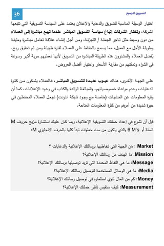 ‫ﺍﻟﺘﺴﻮﻳﻖ ﻟﻠﺠﻤﻴﻊ‬

‫63‬

‫اﺨﺘﻴﺎر اﻝوﺴﻴﻠﺔ اﻝﻤﻨﺎﺴﺒﺔ ﻝﻠﺘﺴوﻴق واﻝدﻋﺎﻴﺔ واﻹﻋـﻼن ﻴﻌﺘﻤـد ﻋﻠـﻰ اﻝﺴﻴﺎﺴـﺔ اﻝﺘﺴـوﻴﻘﻴﺔ اﻝﺘـﻲ ﺘﺘﺒﻌﻬـﺎ‬
‫اﻝﺸـرﻜﺔ، وﺘﺨﺘـﺎر اﻝﺸــرﻜﺎت إﺘﺒـﺎع ﺴﻴﺎﺴــﺔ اﻝﺘﺴـوﻴق اﻝﻤﺒﺎﺸـر ﻋﻨــدﻤﺎ ﺘﺒﻴـﻊ ﻤﺒﺎﺸـ ة إﻝـﻰ اﻝﻌﻤــﻼء‬
‫ـر‬
‫ﻤــن دون وﺴــﻴط ﻤﺜــل ﺘــﺎﺠر اﻝﺠﻤﻠــﺔ / اﻝﺘﺠزﺌــﺔ، وﻤــن أﺠــل إﻨﺸــﺎء ﻋﻼﻗــﺔ ﺘﻌﺎﻤــل ﻤﺒﺎﺸ ـ ة وﻤﺘﻴﻨــﺔ‬
‫ر‬
‫وطوﻴﻠﺔ اﻷﺠل ﻤﻊ اﻝﻌﻤﻴل، ﻤﻤﺎ ﻴﺴـﻤﺢ ﺒﺎﻝﺤﻔـﺎظ ﻋﻠـﻰ اﻝﻌﻤـﻼء ﻝﻔﺘـ ة طوﻴﻠـﺔ وﻤـن ﺜـم ﺘﺤﻘﻴـق رﺒـﺢ.‬
‫ر‬
‫ﻴﻔﻀل اﻝﻌﻤﻼء واﻝﻤﺸﺘرون ﻫذﻩ اﻝطرﻴﻘﺔ اﻝﻤﺒﺎﺸ ة ﻤـن اﻝﺘﺴـوﻴق ﻷﻨﻬـﺎ ﺘﻌطـﻴﻬم ﺤرﻴـﺔ أﻜﺒـر وﺴ ﻋﺔ‬
‫ـر‬
‫ر‬
‫ُ‬
‫ﻓﻲ اﻝﺸ اء وﺘﻤﻜﻨﻬم ﻤن ﻤﻘﺎرﻨﺔ اﻷﺴﻌﺎر واﺨﺘﻴﺎر أﻓﻀل اﻝﻌروض.‬
‫ر‬
‫ﻋﻠ ــﻰ اﻝﺠﻬ ــﺔ اﻷﺨ ـ ى، ﻫﻨ ــﺎك ﻋﻴـــوب ﻋدﻴـــدة ﻝﻠﺘﺴـــوﻴق اﻝﻤﺒﺎﺸـــر، ﻓ ــﺎﻝﻌﻤﻼء ﻴﺸ ــﻜون ﻤ ــن ﻜﺜـ ـ ة‬
‫ر‬
‫ـر‬
‫اﻝـدﻋﺎﻴﺎت، وﻋـدم ﻤرﻋـﺎة ﺨﺼوﺼـﻴﺎﺘﻬم، واﻝﻤﺒﺎﻝﻐـﺔ اﻝزﺌـدة واﻝﻜـذب ﻓـﻲ وﻋـود اﻹﻋﻼﻨـﺎت، ﻜﻤـﺎ أن‬
‫ا‬
‫ا‬
‫ة اﻝﻤﻌﻠوﻤﺎت ﻋن اﻝﻤﻨﺘﺠـﺎت )ﺨﺎﺼـﺔ ﻤـﻊ وﺠـود ﺸـﺒﻜﺔ اﻨﺘرﻨـت( ﺘﺠﻌـل اﻝﻌﻤـﻼء اﻝﻤﺤﺘﻤﻠـﻴن ﻓـﻲ‬
‫وﻓر‬
‫ﺤﻴ ة ﺸدﻴدة ﻤن ﻫم ﻤن ﻜﺜ ة اﻝﻤﻌﻠوﻤﺎت اﻝﻤﺘﺎﺤﺔ.‬
‫ر‬
‫أﻤر‬
‫ر‬
‫ﻗﺒل أن ع ﻓﻲ إﻋداد ﺤﻤﻠﺘك اﻝﺘﺴوﻴﻘﻴﺔ اﻹﻋﻼﻨﻴﺔ، رﺒﻤـﺎ ﻜـﺎن ﻋﻠﻴـك اﺴﺘﺸـﺎ ة ﻤـزﻴﺞ ﺤـروف ‪M‬‬
‫ر‬
‫ﺘﺸر‬
‫ي ‪:M‬‬
‫اﻝﺴﺘﺔ أو ‪ 6 M’s‬واﻝذي ﻴﺘﻜون ﻤن ﺴت ﺨطوات ﺘﺒدأ ﻜﻠﻬﺎ ﺒﺎﻝﺤرف اﻻﻨﺠﻠﻴز‬
‫‪ : Market‬ﻤن اﻝﺠﻬﺔ اﻝﺘﻲ ﺘﺨﺎطﺒﻬﺎ ﺒرﺴﺎﻝﺘك اﻹﻋﻼﻨﻴﺔ واﻝدﻋﺎﻴﺎت ؟‬
‫َ‬
‫‪ :Mission‬ﻤﺎ اﻝﻬدف ﻤن رﺴﺎﻝﺘك اﻹﻋﻼﻨﻴﺔ؟‬
‫‪ :Message‬ﻤﺎ ﻫﻲ اﻝﻨﻘﺎط اﻝﻤﺤددة اﻝﺘﻲ ﺘرﻴد ﺘوﺼﻴﻠﻬﺎ ﺒرﺴﺎﻝﺘك اﻹﻋﻼﻨﻴﺔ؟‬
‫‪ :Media‬ﻤﺎ ﻫﻲ اﻝوﺴﺎﺌل اﻝﻤﺴﺘﺨدﻤﺔ ﻝﺘوﺼﻴل رﺴﺎﻝﺘك اﻹﻋﻼﻨﻴﺔ؟‬
‫‪ :Money‬ﻜم ﻤن اﻝﻤﺎل ﺘﻨوي اﺴﺘﺜﻤﺎ ﻩ ﻓﻲ ﺘوﺼﻴل رﺴﺎﻝﺘك اﻹﻋﻼﻨﻴﺔ؟‬
‫ر‬
‫‪ :Measurement‬ﻜﻴف ﺴﺘﻘﻴس ﺘﺄﺜﻴر ﺤﻤﻠﺘك اﻹﻋﻼﻨﻴﺔ؟‬

 