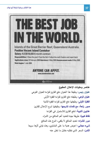 ‫73‬

‫ﻫﺬﺍ ﺍﻟﻜﺘﺎﺏ ﺑﺮﻋﺎﻳﺔ ﺷﺒﻜﺔ ﺃﺑﻮ ﻧﻮﺍﻑ‬

‫ع‬
‫ﻋﻨﺎﺼر وﻤﻜوﻨﺎت اﻹﻋﻼن اﻝﻤطﺒو‬
‫ﻋﻨوان رﺌﻴس: وظﻴﻔﺔ ﻫذا اﻝﻌﻨوان دﻓﻊ ئ ﻝﻘ اءة اﻝﻌﻨوان ﻋﻲ‬
‫اﻝﻔر‬
‫اﻝﻘﺎر ر‬
‫ﻋﻨوان ﻋﻲ: وظﻴﻔﺘﻪ دﻓﻊ ئ ﻝﻘ اءة اﻝﻔﻘ ة اﻷوﻝﻰ‬
‫ر‬
‫اﻝﻘﺎر ر‬
‫ﻓر‬
‫ة اﻷوﻝﻰ: وظﻴﻔﺘﻬﺎ دﻓﻊ ئ ﻝﻘ اءة اﻝﻔﻘ ة اﻝﺜﺎﻨﻴﺔ‬
‫ر‬
‫اﻝﻘﺎر ر‬
‫اﻝﻔﻘر‬
‫ﺼور اﺌﻌﺔ، ﻤﻊ ﻜﻠﻤﺎت ﺘﺸرﺤﻬﺎ: وظﻴﻔﺘﻬﺎ ح اﻹﻋﻼن ئ‬
‫ﻝﻠﻘﺎر‬
‫ﺸر‬
‫ر‬
‫ﻋﻨﺎوﻴن ﺜﺎﻨوﻴﺔ: ﻝدﻓﻊ ئ ﻝﻼﺴﺘﻤ ار ﻓﻲ اﻝﻘ اءة‬
‫ر‬
‫ر‬
‫اﻝﻘﺎر‬
‫ﻜﺒﻴر‬
‫ﻨﻘﺎط ة: طرﻴﻘﺔ ﺠﻴدة ﻝﺘﻌدﻴد أﻫم اﻝﻤﻨﺎﻓﻊ ﻤن اﻝﺸ اء‬
‫ر‬
‫ﻤﺒرر ﻝﻠﺸ اء: ﺘﻌدﻴد اﻝﻤﻨﺎﻓﻊ ﻻ ﻴﻜﻔﻲ، ح ﻫذﻩ اﻝﻤﻨﺎﻓﻊ‬
‫اﺸر‬
‫ر‬
‫ي، وﻫذﻩ ﺘؤﺘﻲ ﻫﺎ ﺴرﻴﻌﺎ‬
‫أﺜر‬
‫ﺸﻲء ﻤﺠﺎﻨﻲ: اﻋرض ﻫدﻴﺔ ﻤﺎ ﻋﻠﻰ اﻝﻤﺸﺘر‬
‫اﻝﺜﻤن: اﻝﺴﻌر اﻝذي ﺘطﻠﺒﻪ ﻤﻘﺎﺒل ﻤﺎ ﺘﻌﻠن ﻋﻨﻪ‬

 