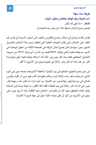 ‫ﺍﻟﺘﺴﻮﻳﻖ ﻟﻠﺠﻤﻴﻊ‬

‫83‬

‫طرﻴﻘﺔ ﺴداد ﺴﻬﻠﺔ‬
‫اﺴم اﻝﺸرﻜﺔ ورﻗم اﻝﻬﺎﺘف واﻝﻔﺎﻜس وﻋﻨوان اﻨﺘرﻨت‬
‫اﻝﺸﻌﺎر – إذا ﺘﺒﻘﻰ ﻝك ﻤﻜﺎن‬
‫)ﺘﻌرض ﺼو ة اﻹﻋﻼن اﻝﻤرﻓﻘﺔ ﻤﺜﺎﻻ ﻋﻠﻰ ﺒﻌض ﻫذﻩ اﻝﻤﻜوﻨﺎت(‬
‫ر‬

‫ﻝﻘﻴــﺎس ﻜﻔــﺎءة وﻨﺠــﺎح أي إﻋــﻼن، ﻴﻨﺼــﺢ اﻝﻜﺜﻴــرون ﺒــﺎﻝﻠﺠوء إﻝــﻰ أﺴــﻠوب اﻝﻨﺴــﺒﺔ، أي ﻗﻴــﺎس ﻜــم‬
‫أﻨﻔﻘـت ﻋﻠـﻰ اﻹﻋـﻼن، إﻝـﻰ ﻤﻘﺎﺒـل اﻝﻤﺒﻴﻌـﺎت اﻝﻔﻌﻠﻴــﺔ اﻝﺘـﻲ ﺘﺤﻘﻘـت ﺒﺴـﺒب ﻫـذا اﻹﻋـﻼن، ﻓﺎﻝﻤﺴــوق‬
‫اﻝﺸــﻬﻴر ﺠــون ﺴﺒوﻝﺴــﺘر ﻜــﺎن ﻴﻀــﻊ إﻋــﻼن ﺸــرﻜﺘﻪ ﻓــﻲ اﻝﺼــﻔﺤﺔ اﻝﺜﺎﻝﺜــﺔ ﻤــن ﻤﻠﺤــق اﻝرﻴﺎﻀــﺔ ﻓــﻲ‬
‫ا‬
‫أﺸـ ــﻬر ﺼـ ــﺤﻴﻔﺔ ﻤﺤﻠﻴـ ــﺔ واﻝﺘـ ــﻲ ﻴﻘرﻫـ ــﺎ ٥٣% ﻓﻘـ ــط ﻤـ ــن اﻝﻨـ ــﺎس، أي ﻴﺘـ ــرك ٥٦% ﻤـ ــن ﺸ ـ ـرﻴﺤﺔ‬
‫أ‬
‫اﻝﻤﺸﺘرﻴن اﻝﻤﺤﺘﻤﻠﻴن ﺘﻔﻠت ﻤﻨﻪ، ﻝﻜن ﺠون ﻴﺒرر ذﻝك ﺒﺄﻨﻪ ﻻ ﻴﻤﻠك ﻤﻴ اﻨﻴﺔ ﺘﻌﻴﻨـﻪ ﻋﻠـﻰ ﺒﻠ غ ﻨﺴـﺒﺔ‬
‫ـو‬
‫ز‬
‫ع، ﻻ أﻜﺜر.‬
‫أﻜﺒر ﻤن ﻫذﻩ، ﻜﻤﺎ أﻨﻪ ﻜﺎن ﻴﻨﺸر إﻋﻼﻨﺎ ﻓﻲ اﻝﺠرﻴدة ﻴوﻤﻴن ﻓﻲ اﻷﺴﺒو‬
‫ﻓــﻲ ﺤــﻴن ﻴﻀــﻊ اﻝﺠﻤﻴــﻊ دﻋﺎﻴــﺎﺘﻬم ﻓــﻲ ﻴــوم اﻹﺠــﺎ ة / اﻝﻌطﻠــﺔ اﻷﺴــﺒوﻋﻴﺔ، ﻴﻀــﻌﻪ ﺠــون ﻓــﻲ اﻝﻴــوم‬
‫ز‬
‫اﻝﺘــﺎﻝﻲ، ﺜــم ﻴﺘﺒﻌــﻪ ﺒــﺂﺨر ﺒﻌــدﻩ ﺒﺜﻼﺜــﺔ أﻴــﺎم، وﺒــذﻝك ﻴــدﻓﻊ ﺜﻤﻨــﺎ أﻗــل، ﻓﻬــو ﻴـ ى أن اﻝﻘ ـ اء ﻴﻜوﻨــون‬
‫ر‬
‫ـر‬
‫ﻜﺴــﺎﻝﻰ ﻓــﻲ ﻴــوم إﺠــﺎزﺘﻬم، وﻴﺘﻘﺎﻋﺴــون ﻋــن اﻝﺘﺤــرك ﻤــن أﺠــل ﺸ ـ اء ﻤــﺎ ﺘﻌﻠــن ﻋﻨــﻪ. وﺠﻬــﺔ ﻨظــر‬
‫ر‬
‫ﺠــون ﻫــﻲ أﻨــﻪ إذا ﻨﺸــر إﻋﻼﻨــﺎ ﻓــﻲ ﻴــوم اﻝﻌطﻠــﺔ، ﻜﻠﻔــﻪ ذﻝــك اﻝﻜﺜﻴــر، ﻤــﺎ ﻫــﺒط ﺒﻨﺴــﺒﺔ ﺜﻤــن اﻝدﻋﺎﻴــﺔ‬
‫ﻤﻘﺎﺒــل اﻝﻌﺎﺌــد اﻝﻤﺘﺤﻘــق ﻤﻨﻬــﺎ، ﻜﻤــﺎ أن ﻜﺜ ـ ة ﻨﺸــر اﻹﻋــﻼن ﺘزﻴــد اﻝﺘﻜﻠﻔــﺔ، وﻝــذا ﻻ ﻴزﻴــد ﺠــون ﻋﻠــﻰ‬
‫ر‬
‫ع، ﻤن أﺠل أن ﺘﺒﻘﻰ ﻨﺴﺒﺘﻪ ﻋﺎﻝﻴﺔ، ﺘﻤﻴل إﻝﻰ ﺠﻬﺔ اﻝرﺒﺢ ﻻ اﻝﺨﺴﺎ ة.‬
‫ر‬
‫ﻤرﺘﻴن ﻓﻲ اﻷﺴﺒو‬

 