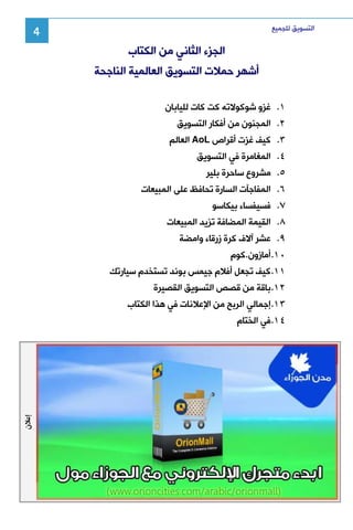 ‫ﺍﻟﺘﺴﻮﻳﻖ ﻟﻠﺠﻤﻴﻊ‬

‫4‬

‫ﺍﻟﺠﺰﺀ ﺍﻟﺜﺎﻧﻲ ﻣﻦ ﺍﻟﻜﺘﺎﺏ‬
‫ﺃﺷﻬﺮ ﺣﻤﻼﺕ ﺍﻟﺘﺴﻮﻳﻖ ﺍﻟﻌﺎﻟﻤﻴﺔ ﺍﻟﻨﺎﺟﺤﺔ‬
‫١. ﻏﺰﻭ ﺷﻮﻛﻮﻻﺗﻪ ﻛﺖ ﻛﺎﺕ ﻟﻠﻴﺎﺑﺎﻥ‬
‫٢. ﺍﻟﻤﺠﻨﻮﻥ ﻣﻦ ﺃﻓﻜﺎﺭ ﺍﻟﺘﺴﻮﻳﻖ‬
‫٣. ﻛﻴﻒ ﻏﺰﺕ ﺃﻗﺮﺍﺹ ‪ AoL‬ﺍﻟﻌﺎﻟﻢ‬
‫٤. ﺍﻟﻤﻐﺎﻣﺮﺓ ﻓﻲ ﺍﻟﺘﺴﻮﻳﻖ‬
‫٥. ﻣﺸﺮﻭﻉ ﺳﺎﺣﺮﺓ ﺑﻠﻴﺮ‬
‫٦. ﺍﻟﻤﻔﺎﺟﺂﺕ ﺍﻟﺴﺎﺭﺓ ﺗﺤﺎﻓﻆ ﻋﻠﻰ ﺍﻟﻤﺒﻴﻌﺎﺕ‬
‫٧. ﻓﺴﻴﻔﺴﺎﺀ ﺑﻴﻜﺎﺳﻮ‬
‫٨. ﺍﻟﻘﻴﻤﺔ ﺍﻟﻤﻀﺎﻓﺔ ﺗﺰﻳﺪ ﺍﻟﻤﺒﻴﻌﺎﺕ‬
‫٩. ﻋﺸﺮ ﺁﻻﻑ ﻛﺮﺓ ﺯﺭﻗﺎﺀ ﻭﺍﻣﻀﺔ‬
‫٠١. ﺃﻣﺎﺯﻭﻥ.ﻛﻮﻡ‬
‫١١. ﻛﻴﻒ ﺗﺠﻌﻞ ﺃﻓﻼﻡ ﺟﻴﻤﺲ ﺑﻮﻧﺪ ﺗﺴﺘﺨﺪﻡ ﺳﻴﺎﺭﺗﻚ‬
‫٢١. ﺑﺎﻗﺔ ﻣﻦ ﻗﺼﺺ ﺍﻟﺘﺴﻮﻳﻖ ﺍﻟﻘﺼﻴﺮﺓ‬
‫٣١. ﺇﺟﻤﺎﻟﻲ ﺍﻟﺮﺑﺢ ﻣﻦ ﺍﻹﻋﻼﻧﺎﺕ ﻓﻲ ﻫﺬﺍ ﺍﻟﻜﺘﺎﺏ‬
‫٤١. ﻓﻲ ﺍﻟﺨﺘﺎﻡ‬

‫ﺇﻋﻼﻥ‬

 