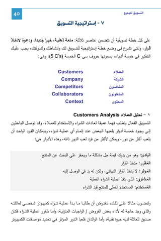 ‫ﺍﻟﺘﺴﻮﻳﻖ ﻟﻠﺠﻤﻴﻊ‬

‫04‬

‫٧ - ﺇﺳﺘﺮﺍﺗﻴﺠﻴﺔ ﺍﻟﺘﺴﻮﻳﻖ‬
‫ﻋﻠﻰ ﻜـل ﺨطـﺔ ﺘﺴـوﻴﻘﻴﺔ أن ﺘﺘﻀـﻤن ﻋﻨﺎﺼـر ﺜﻼﺜـﺔ: ﻤﺘﻌـﺔ ذﻫﻨﻴـﺔ، ﺨﺒـر ﺠدﻴـدا، ودﻋـوة ﻻﺘﺨـﺎذ‬
‫ا‬
‫ﻗ ـ ار، وﻝﻜــﻲ ﺘﺸـ ع ﻓــﻲ وﻀــﻊ ﺨطــﺔ إﺴــﺘ اﺘﻴﺠﻴﺔ ﻝﻠﺘﺴــوﻴق ﻝــك وﻝﻨﺸــﺎطك وﻝﺸــرﻜﺘك، ﻴﺠــب ﻋﻠﻴــك‬
‫ر‬
‫ـر‬
‫ر‬
‫اﻝﺘﻔﻜﻴر ﻓﻲ ﺨﻤﺴﺔ أﺸﻴﺎء، ﻴﺴﻤوﻨﻬﺎ ﺤروف ﺴﻲ ‪ C‬اﻝﺨﻤﺴﺔ )‪ ،(5 C’s‬وﻫﻲ:‬
‫اﻝﻌﻤﻼء‬

‫‪Customers‬‬

‫اﻝﺸرﻜﺔ‬

‫‪Company‬‬

‫اﻝﻤﻨﺎﻓﺴون‬

‫‪Competitors‬‬

‫اﻝﻤﺘﻌﺎوﻨون‬

‫‪Collaborators‬‬

‫اﻝﻤﺤﺘوى‬

‫‪Context‬‬

‫١ - ﺘﺤﻠﻴل اﻝﻌﻤﻼء ‪Customers Analysis‬‬
‫اﻝﺘﺴــوﻴق اﻝﻔﻌــﺎل ﻴﺘطﻠــب ﻓﻬﻤ ـﺎ ﻋﻤﻴﻘ ـﺎ ﻝﻌــﺎدات اﻝﺸ ـ اء واﻻﺴــﺘﺨدام ﻝﻠﻌﻤــﻼء، وﻗــد ﺘوﺼــل اﻝﺒــﺎﺤﺜون‬
‫ر‬
‫إﻝــﻰ وﺠــود ﺨﻤﺴــﺔ أدوار ﻴﻠﻌﺒﻬــﺎ اﻝــﺒﻌض ﻋﻨــد إﺘﻤــﺎم أي ﻋﻤﻠﻴــﺔ ﺸ ـ اء، وﺒﺈﻤﻜــﺎن اﻝﻔــرد اﻝواﺤــد أن‬
‫ر‬
‫ﻴﻠﻌب أﻜﺜر ﻤن دور، وﻴﻤﻜن ﻷﻜﺜر ﻤن ﻓرد ﻝﻌب اﻝدور ذاﺘﻪ، وﻫذﻩ اﻷدوار ﻫﻲ:‬
‫اﻝﺒﺎدئ: وﻫو ﻤن ﻴدرك ﻗﻴﻤﺔ ﺤل ﻤﺸﻜﻠﺔ ﻤﺎ وﻴﺤﻔز ﻋﻠﻰ اﻝﺒﺤث ﻋن اﻝﻤﻨﺘﺞ‬
‫اﻝﻤـﻘرر: ﻤﺘﺨذ اﻝﻘ ار‬
‫ر‬
‫ُ‬

‫اﻝﻤـؤﺜر: ﻻ ﻴﺘﺨذ اﻝﻘ ار اﻝﻨﻬﺎﺌﻲ، وﻝﻜن ﻝﻪ ﻴد ﻓﻲ اﻝوﺼل إﻝﻴﻪ‬
‫ر‬
‫ُ‬
‫اﻝﻤـ ي: اﻝذي ﻴﻨﻔذ ﻋﻤﻠﻴﺔ اﻝﺸ اء اﻝﻔﻌﻠﻴﺔ‬
‫ر‬
‫ُ ﺸﺘر‬

‫اﻝﻤﺴﺘﺨدم: اﻝﻤﺴﺘﺨدم اﻝﻔﻌﻠﻲ ﻝﻠﻤﻨﺘﺞ ﻗﻴد اﻝﺸ اء‬
‫ر‬
‫ُ‬
‫وﻝﻨﻀــرب ﻤﺜــﺎﻻ ﻋﻠــﻰ ذﻝــك، ﻝﻨﻔﺘــرض أن طﺎﻝﺒ ـﺎ ﻤــﺎ ﺒــدأ ﻋﻤﻠﻴــﺔ ﺸ ـ اء ﻜﻤﺒﻴــوﺘر ﺸﺨﺼ ـﻲ ﻝﻌﺎﺌﻠﺘــﻪ‬
‫ر‬
‫واﻝذي وﺠد ﺤﺎﺠﺔ ﻝﻪ ﻷداء ﺒﻌض اﻝﻔروض / اﻝواﺠﺒﺎت اﻝﻤﻨزﻝﻴـﺔ، وأﻤـﺎ ﻤــﻘرر ﻋﻤﻠﻴـﺔ اﻝﺸـ اء ﻓﻜـﺎن‬
‫ر‬
‫ُ‬
‫ﺼدﻴق ﻝﻠﻌﺎﺌﻠﺔ ﻝدﻴﻪ ﺨﺒ ة ﺘﻘﻨﻴﺔ، وأﻤﺎ اﻝواﻝدان ﻓﻠﻌﺒﺎ اﻝـدور اﻝﻤـؤﺜر ﻓـﻲ ﺘﺤدﻴـد ﻤواﺼـﻔﺎت اﻝﻜﻤﺒﻴـوﺘر‬
‫ر‬

 