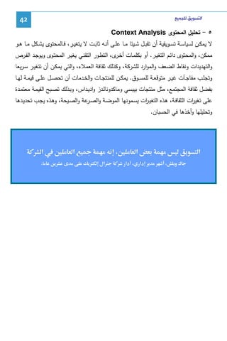 ‫ﺍﻟﺘﺴﻮﻳﻖ ﻟﻠﺠﻤﻴﻊ‬

‫24‬

‫٥ - ﺘﺤﻠﻴل اﻝﻤﺤﺘوى ‪Context Analysis‬‬
‫ﻻ ﻴﻤﻜــن ﻝﺴﻴﺎﺴــﺔ ﺘﺴــوﻴﻘﻴﺔ أن ﺘﻘﺒــل ﺸــﻴﺌﺎ ﻤــﺎ ﻋﻠــﻰ أﻨ ـﻪ ﺜﺎﺒــت ﻻ ﻴﺘﻐﻴــر، ﻓــﺎﻝﻤﺤﺘوى ﻴﺸــﻜل ﻤــﺎ ﻫــو‬
‫ﻤﻤﻜن، واﻝﻤﺤﺘوى داﺌـم اﻝﺘﻐﻴـر. أو ﺒﻜﻠﻤـﺎت أﺨ ى، اﻝﺘطـور اﻝﺘﻘﻨـﻲ ﻴﻐﻴـر اﻝﻤﺤﺘـوى وﻴوﺠـد اﻝﻔـرص‬
‫ـر‬
‫واﻝﺘﻬدﻴدات وﻨﻘﺎط اﻝﻀﻌف واﻝﻤوارد ﻝﻠﺸرﻜﺔ، وﻜذﻝك ﺜﻘﺎﻓﺔ اﻝﻌﻤﻼء، واﻝﺘﻲ ﻴﻤﻜـن أن ﺘﺘﻐﻴـر ﺴـرﻴﻌﺎ‬
‫وﺘﺠﻠــب ﻤﻔﺎﺠــﺂت ﻏﻴــر ﻤﺘوﻗﻌــﺔ ﻝﻠﻤﺴــوق. ﻴﻤﻜــن ﻝﻠﻤﻨﺘﺠــﺎت واﻝﺨــدﻤﺎت أن ﺘﺤﺼــل ﻋﻠــﻰ ﻗﻴﻤــﺔ ﻝﻬــﺎ‬
‫ﺒﻔﻀل ﺜﻘﺎﻓﺔ اﻝﻤﺠﺘﻤﻊ، ﻤﺜل ﻤﻨﺘﺠﺎت ﺒﻴﺒﺴﻲ وﻤﺎﻜدوﻨﺎﻝـدز وادﻴـداس، وﺒـذﻝك ﺘﺼـﺒﺢ اﻝﻘﻴﻤـﺔ ﻤﻌﺘﻤـدة‬
‫ﻋﻠﻰ ﺘﻐﻴ ات اﻝﺜﻘﺎﻓـﺔ، ﻫـذﻩ اﻝﺘﻐﻴـ ات ﻴﺴـﻤوﻨﻬﺎ اﻝﻤوﻀـﺔ واﻝﺼ ﻋﺔ واﻝﺼـﻴﺤﺔ، وﻫـذﻩ ﻴﺠـب ﺘﺤدﻴـدﻫﺎ‬
‫ـر‬
‫ر‬
‫ر‬
‫وﺘﺤﻠﻴﻠﻬﺎ وأﺨذﻫﺎ ﻓﻲ اﻝﺤﺴﺒﺎن.‬

‫א‬

‫א‬
‫¯و‬

‫دא‬

‫‪Ħ‬‬
‫دא‬

‫‬
‫אل‬

‫‪Ø‬‬

‫א‬

‫‪Ħ‬א‬
‫.‬

 