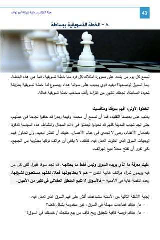 ‫34‬

‫ﻫﺬﺍ ﺍﻟﻜﺘﺎﺏ ﺑﺮﻋﺎﻳﺔ ﺷﺒﻜﺔ ﺃﺑﻮ ﻧﻮﺍﻑ‬

‫٨ - ﺍﻟﺨﻄﺔ ﺍﻟﺘﺴﻮﻳﻘﻴﺔ ﺑﺒﺴﺎﻃﺔ‬

‫ﺘﺴﻤﻊ ﻜل ﻴوم ﻤن ﻴﺸدد ﻋﻠﻰ ﻀرو ة اﻤﺘﻼك ﻜل ﻓرد ﻤﻨـﺎ ﺨطـﺔ ﺘﺴـوﻴﻘﻴﺔ، ﻓﻤـﺎ ﻫـﻲ ﻫـذﻩ اﻝﺨطـﺔ،‬
‫ر‬
‫وﻤــﺎ اﻝﺴــﺒﻴل ﻝوﻀــﻌﻬﺎ؟ دﻴﻔﻴــد ﻓـ ي ﻴﺠﻴــب ﻋﻠــﻰ ﺴ ـؤاﻝﻨﺎ ﻫــذا، وﻴﺼـ غ ﻝﻨــﺎ ﺨطــﺔ ﺘﺴــوﻴﻘﻴﺔ ﺒطرﻴﻘــﺔ‬
‫ـو‬
‫ـر‬
‫ﺸدﻴدة اﻝﺒﺴﺎطﺔ، ﺘﺠﻌﻠك ﺘﻨﺘﻬﻲ ﻤن اﻝﻘ اءة وأﻨت ﺼﺎﺤب ﺨطﺔ ﺘﺴوﻴﻘﻴﺔ ﻓﻌﺎﻝﺔ.‬
‫ر‬
‫اﻝﺨطوة اﻷوﻝﻰ: اﻓﻬم ﺴوﻗك وﻤﻨﺎﻓﺴﻴك‬
‫ﻴﻐﻠــب ﻋﻠــﻰ ﺒﻌﻀــﻨﺎ اﻝﺘﻘﻠﻴــد، ﻓﻤــﺎ أن ﺘﺴــﻤﻊ أن ﻤﺤﻤــدا وﻓﻬــدا وﺒــدر ﻗــد ﺤﻘﻘ ـوا ﻨﺠﺎﺤــﺎ ﻓــﻲ ﻋﻤﻠﻬــم،‬
‫ا‬
‫ﺤﺘﻰ ﺘﺠد ﺸﺒﺎب اﻝﻤدﻴﻨﺔ ﻜﻠﻬم ﻗـد ﺘﺤوﻝـوا ﻝﻴﻌﻤﻠـوا ﻓـﻲ ذات اﻝﻤﺠـﺎل واﻝﻨﺸـﺎط. ﻫـذﻩ اﻝﺴﻴﺎﺴـﺔ ﺘـذﻜرﻨﺎ‬
‫ﺒﻘطﻌــﺎن اﻷﻏﻨــﺎم، وﻫــﻲ ﻻ ﺘﺠــدي ﻓــﻲ ﻋــﺎﻝم اﻷﻋﻤــﺎل. ﻋﻠﻴــك أن ﺘﻨظــر ﻝﺒﻌﻴــد، وأن ﺘﺤــﺎول ﻓﻬــم‬
‫ﺘوﺠﻬﺎت اﻝﺴوق اﻝذي اﺨﺘرت اﻝﻌﻤل ﻓﻴﻪ. ﻜذﻝك، ﻻ ﻴﻜﻔﻲ أن ﻫواﺘف ﻨوﻜﻴـﺎ ﻤطﻠوﺒـﺔ ﻤـن اﻝﺠﻤﻴـﻊ،‬
‫ﻝﻜﻲ ﺘﻘرر أن ﺘﻔﺘﺢ ﻤﺤﻼ ﻝﺒﻴﻊ اﻝﻬواﺘف.‬
‫ﻋﻠﻴك ﻤﻌرﻓﺔ ﻤﺎ اﻝذي ﻴرﻴدﻩ اﻝﺴوق وﻝﻴس ﻓﻘـط ﻤـﺎ ﻴﺤﺘﺎﺠـﻪ. ﻗـد ﺘﺠـد ﺴـوﻗﺎ ﻓﻘﻴـ ا، ﻝﻜـن ﻜـل ﻤـن‬
‫ر‬
‫ﻓﻴــﻪ ﻴرﻴــدون ﺸ ـ اء ﻫواﺘــف ﻏﺎﻝﻴــﺔ اﻝــﺜﻤن – ﻫــم ﻻ ﻴﺤﺘﺎﺠوﻨﻬــﺎ ﻓﻌــﻼ، ﻝﻜــﻨﻬم ﻤﺴــﺘﻌدون ﻝﺸـ اﺌﻬﺎ،‬
‫ـر‬
‫ر‬
‫وﻫذﻩ اﻝﻨﻘطﺔ ﻏﺎﻴﺔ ﻓﻲ اﻷﻫﻤﻴﺔ – ﻓﺎﻷﺴواق ﻻ ﺘﺘﺒﻊ اﻝﻤﻨطق اﻝﻌﻘﻼﻨﻲ ﻓﻲ ﻜﺜﻴر ﻤن اﻷﺤﻴﺎن.‬
‫إﺠﺎﺒﺔ اﻷﻤﺜﻠﺔ اﻝﺘﺎﻝﻴﺔ ﻤن اﻷﺴﺌﻠﺔ ﺴﺘﺴﺎﻋدك أﻜﺜر ﻋﻠﻰ ﻓﻬم اﻝﺴوق اﻝذي ﺘﻌﻤل ﻓﻴﻪ:‬
‫ ﻫل ﻫﻨﺎك ﻗطﺎﻋﺎت ﻤﻬﻤﻠﺔ ﻓﻲ اﻝﺴوق، ﻏﻴر ﻤﺨدوﻤﺔ ﺒﺸﻜل ﻜﺎف؟‬‫- ﻫل ﻫﻨﺎك ﻓرﺼﺔ ﻜﺎﻓﻴﺔ ﻝﺘﺤﻘﻴق رﺒﺢ ﻜﺎف ﻤن ﺒﻴﻊ ﻤﻨﺘﺠك / ﺨدﻤﺘك ﻓﻲ اﻝﺴوق؟‬

 