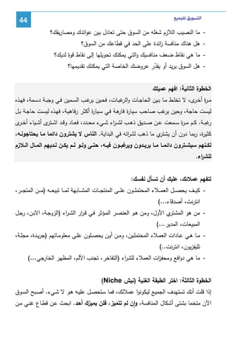 ‫ﺍﻟﺘﺴﻮﻳﻖ ﻟﻠﺠﻤﻴﻊ‬

‫44‬

‫ ﻤﺎ اﻝﻨﺼﻴب اﻝﻼزم ﺸﻐﻠﻪ ﻤن اﻝﺴوق ﺤﺘﻰ ﺘﻌﺎدل ﺒﻴن ﻋواﺌدك وﻤﺼﺎرﻴﻔك؟‬‫ ﻫل ﻫﻨﺎك ﻤﻨﺎﻓﺴﺔ اﺌدة ﻋﻠﻰ اﻝﺤد ﻓﻲ ﻗطﺎﻋك ﻤن اﻝﺴوق؟‬‫ز‬
‫ ﻤﺎ ﻫﻲ ﻨﻘﺎط ﻀﻌف ﻤﻨﺎﻓﺴﻴك واﻝﺘﻲ ﻴﻤﻜﻨك ﺘﺤوﻴﻠﻬﺎ إﻝﻰ ﻨﻘﺎط ﻗوة ﻝدﻴك؟‬‫ ﻫل اﻝﺴوق ﻴرﻴد أو ﻴﻘدر ﻋروﻀك اﻝﺨﺎﺼﺔ اﻝﺘﻲ ﻴﻤﻜﻨك ﺘﻘدﻴﻤﻬﺎ؟‬‫ّ‬
‫اﻝﺨطوة اﻝﺜﺎﻨﻴﺔ: اﻓﻬم ﻋﻤﻴﻠك‬
‫ﻤـ ة أﺨـ ى، ﻻ ﺘﺨﻠــط ﻤــﺎ ﺒــﻴن اﻝﺤﺎﺠــﺎت و ﻏﺒــﺎت، ﻓﺤــﻴن ﻏــب اﻝﺴــﻤﻴن ﻓــﻲ وﺠﺒــﺔ دﺴــﻤﺔ، ﻓﻬــذﻩ‬
‫ﻴر‬
‫اﻝر‬
‫ر ـر‬
‫ﻝﻴﺴت ﺤﺎﺠﺔ، وﺤﻴن ﻏب ﺼﺎﺤب ﺴﻴﺎ ة ﻫـﺔ ﻓـﻲ ﺴـﻴﺎ ة أﻜﺜـر رﻓﺎﻫﻴـﺔ، ﻓﻬـذﻩ ﻝﻴﺴـت ﺤﺎﺠـﺔ ﺒـل‬
‫ر‬
‫ر ﻓﺎر‬
‫ﻴر‬
‫ﻏﺒــﺔ. ﻜــم ﻤ ـ ة ﺴــﻤﻌت ﻋــن ﺼــدﻴق ذﻫــب ﻝﺸ ـ اء ﺸــﻲء ﻤﺤــدد، ﻓﻌــﺎد وﻗــد اﺸـ ى أﺸــﻴﺎء أﺨـ ى‬
‫ـر‬
‫ـﺘر‬
‫ر‬
‫ر‬
‫ر‬
‫ي ﻤﺎ ذﻫب ﻝﺸ اﺌﻪ ﻓﻲ اﻝﺒداﻴﺔ. اﻝﻨﺎس ﻻ ﻴﺸﺘرون داﺌﻤﺎ ﻤـﺎ ﻴﺤﺘﺎﺠوﻨـﻪ،‬
‫ر‬
‫ﻜﺜﻴ ة، رﺒﻤﺎ دون أن ﻴﺸﺘر‬
‫ر‬
‫ﻝﻜــﻨﻬم ﺴﻴﺸــﺘرون داﺌﻤــﺎ ﻤــﺎ ﻴرﻴــدون ﻏﺒــون ﻓﻴــﻪ، ﺤﺘــﻰ وﻝــو ﻝــم ﻴﻜــن ﻝــدﻴﻬم اﻝﻤــﺎل اﻝــﻼزم‬
‫وﻴر‬
‫ﻝﻠﺸ اء.‬
‫ر‬
‫ﻝﺘﻔﻬم ﻋﻤﻼﺌك، ﻋﻠﻴك أن ﺘﺴﺄل ﻨﻔﺴك:‬
‫ ﻜﻴ ــف ﻴﺤﺼ ــل اﻝﻌﻤ ــﻼء اﻝﻤﺤﺘﻤﻠ ــون ﻋﻠ ــﻰ اﻝﻤﻨﺘﺠ ــﺎت اﻝﻤﺸ ــﺎﺒﻬﺔ ﻝﻤ ــﺎ ﺘﺒﻴﻌ ــﻪ )ﻤ ــن اﻝﻤﺘﺠ ــر،‬‫اﻨﺘرﻨت، أﺼدﻗﺎء...(‬
‫ي اﻷول، وﻤن ﻫـو اﻝﻌﻨﺼـر اﻝﻤـؤﺜر ﻓـﻲ ﻗـ ار اﻝﺸـ اء )اﻝزوﺠـﺔ، اﻻﺒـن، رﺠـل‬
‫ر‬
‫ر‬
‫ ﻤن ﻫو اﻝﻤﺸﺘر‬‫اﻝﻤﺒﻴﻌﺎت، اﻝﻤدﻴر...(‬
‫ ﻤــﺎ ﻫــﻲ ﻋــﺎدات اﻝﻌﻤــﻼء اﻝﻤﺤﺘﻤﻠــﻴن، وﻤــن أﻴــن ﻴﺤﺼــﻠون ﻋﻠــﻰ ﻤﻌﻠوﻤــﺎﺘﻬم )ﺠرﻴــدة، ﻤﺠﻠــﺔ،‬‫ﺘﻠﻴﻔزﻴون، اﻨﺘرﻨت..(‬
‫ ﻤﺎ ﻫﻲ دواﻓﻊ وﻤﺤﻔ ات اﻝﻌﻤﻼء ﻝﻠﺸ اء )اﻝﺘﻔﺎﺨر، ﺘﺠﻨب اﻷﻝم، اﻝﻤظﻬر اﻝﺨﺎرﺠﻲ...(‬‫ر‬
‫ز‬
‫اﻝﺨطوة اﻝﺜﺎﻝﺜﺔ: اﺨﺘر اﻝطﺒﻘﺔ اﻝﻐﻨﻴﺔ )ﻨﻴش ‪(Niche‬‬
‫إذا ﻗﻠت أﻨك ﺘﺴﺘﻬدف اﻝﺠﻤﻴﻊ ﻝﻴﻜوﻨوا ﻋﻤﻼﺌك، ﻓﻤﺎ ﺴﺘﺤﺼـل ﻋﻠﻴـﻪ ﻫـو ﻻ ﺸـﻲء. أﺼـﺒﺢ اﻝﺴـوق‬
‫اﻵن ﻤﺘﺨﻤﺎ ﺒﺸﺘﻰ أﺸﻜﺎل اﻝﻤﻨﺎﻓﺴﺔ، وان ﻝم ﺘﺘﻤﻴز، ﻓﻠن ﻴﻤﻴزك أﺤد. اﺒﺤث ﻋـن ﻗطـﺎع ﻏﻨـﻲ ﻤـن‬
‫ٕ‬

 