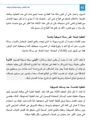 ‫54‬

‫ﻫﺬﺍ ﺍﻟﻜﺘﺎﺏ ﺑﺮﻋﺎﻳﺔ ﺷﺒﻜﺔ ﺃﺑﻮ ﻧﻮﺍﻑ‬

‫اﻝﺴــوق، واﻋﻤــل ﻋﻠــﻰ أن ﺘﻜــون ِــك ﻫــذا اﻝﻘطــﺎع. ﺒﻌــدﻤﺎ ﺘــﻨﺠﺢ ﺘﻤﺎﻤــﺎ ﻓــﻲ ﻫــذﻩ اﻝﺨطــوة، ﻴﻤﻜﻨــك‬
‫ﻤﻠ‬
‫ﺘﻜر ﻫﺎ، واﻻﻨﺘﻘﺎل ﻝﺘﺘﺤﻜم ﻓﻲ ﻗطﺎع ﻏﻨﻲ آﺨر. اﺨﺘﻴﺎرك ﻫذا ﻻ ﻴﺠدي ﻤﺎ ﻝم ﺘﻜـن ﻤﻬﻴﺌـﺎ ﻝﻠﺘﻌﺎﻤـل‬
‫ار‬
‫ﻤــﻊ اﻝﻘطــﺎع اﻝﻐﻨــﻲ اﻝــذي ﺘﺴــﺘﻬدﻓﻪ، ﻓــﺈن ﻝــم ﺘﻜــن ﻤﻠــك اﻷﻨﺎﻗــﺔ، ﻓــﻼ ﺘﻔﻜــر ﻓــﻲ ﺒﻴــﻊ ﻤﻨﺘﺠــﺎت ﻓــﺎﺨ ة‬
‫ر‬
‫ﻤﺜل ﺒ ادا و ﻝوي ﻓﻴﺘون، ﻷﻨك ﻝن ﺘﻘﻨﻊ ﻫذا اﻝﻘطﺎع ﺒﺄن ﻴﺴﻤﻊ ﻤﻨك.‬
‫ر‬
‫اﻝﺨطوة اﻝ اﺒﻌﺔ: طور رﺴﺎﻝﺔ ﺘﺴوﻴﻘﻴﺔ واﻀﺤﺔ‬
‫ر‬
‫ﻴﺠب ﻝﻜﻠﻤﺎت ﻤﻌدودة أن ﺘﺸ ح ﺒﺴـﻬوﻝﺔ ﻤـﺎ اﻝـذي ﺘﺒﻴﻌـﻪ، وﺘﻘﻨـﻊ اﻝﻌﻤﻴـل اﻝﻤﺤﺘﻤـل ﺒﺎﻝﺸـ اء. رﺴـﺎﻝﺔ‬
‫ر‬
‫ـر‬
‫ﻤﺸروب ﺴﻔن أب )ﻴﺎ ﻝذﻴذ ﻴﺎ اﻴق( ﺘﻔﻴدك أن اﻝﻤﺸـروب ﺴـﻴﻌطﻴك اﻝﻠـذة وﺴـﻴﻌطﻴك اﻝﺒـﺎل اﻝرﺌـق،‬
‫ا‬
‫ر‬
‫ﻓﻘط ﻋن طرﻴق ﺸرب )اﻝﻜﺎﻨﺔ( أو اﻝزﺠﺎﺠﺔ. اﺒﺤث ﻝﻨﻔﺴك ﻋن رﺴﺎﻝﺔ ﻤﺸﺎﺒﻬﺔ.‬
‫ﻻ ﻴﻘــف اﻷﻤــر ﻫﻨــﺎ، إذ ﻴﺠــب أن ﻴﻜــون ﻝــدﻴك رﺴــﺎﻝﺘﺎن: اﻷوﻝـــﻰ ﺴــﻬﻠﺔ ﺒﺴــﻴطﺔ ﻗﺼــﻴ ة. اﻝﺜﺎﻨﻴـــﺔ‬
‫ر‬
‫ﺴﺘﻜون طوﻴﻠﺔ رزﻴﻨﺔ ح ﻜل ﻤﺎ ﺘﻔﻌﻠﻪ ﻓـﻲ ﺘﺠﺎرﺘـك. ﺘﺒـدأ ﻓﺘﺸ ح اﻝﻤﺸـﺎﻜل اﻝﺘـﻲ ﻴﺤﻠﻬـﺎ ﻤﻨﺘﺠـك،‬
‫ـر‬
‫ﺘﺸر‬
‫ﺜــم ﺘؤﻜــد أن ﻤﻨﺘﺠــك ﻓﻌــﻼ ﻴﺤــل ﻫــذﻩ اﻝﻤﺸــﺎﻜل، ﺜــم ﺘﺸـ ح ﻝﻤــﺎذا أﻨــت ﺒﺎﻝــذات ﻤــن ﻴﺴــﺘطﻴﻊ ﺤــل‬
‫ـر‬
‫اﻝﻤﺸــﻜﻠﺔ دون ﻏﻴــرك، ﺜــم ﺘﻀــرب أﻤﺜﻠــﺔ ﻤــن اﻝواﻗــﻊ ﻝﻌﻤــﻼء ﺴــﻌداء رﻀــﻴن ﻋــن ﻤﺴــﺘوى ﺨــدﻤﺘك،‬
‫ا‬
‫ﺜم ﺘوﻀﺢ ﺸ اﺌﺢ أﺴﻌﺎرك وﺸروط اﻝدﻓﻊ، ﺜم ح ﺴﻴﺎﺴﺔ اﻝﻀﻤﺎن ﻝدﻴك.‬
‫ﺘﺸر‬
‫ر‬
‫اﻝﺨطوة اﻝﺨﺎﻤﺴﺔ: ﺤدد وﺴﺎﺌﻠك اﻝﺘﺴوﻴﻘﻴﺔ‬
‫إذا ﻜﻨت ﻻ ﺘ ال ﺘذﻜر اﻝﺨطوة اﻝﺜﺎﻝﺜﺔ، ﺤﻴن ﻗﻠﻨـﺎ اﺨﺘـر اﻝطﺒﻘـﺔ اﻝﻐﻨﻴـﺔ اﻝﺘـﻲ ﻴﻤﻜﻨـك اﻝوﺼـول إﻝﻴﻬـﺎ‬
‫ز‬
‫ﺒﺴــﻬوﻝﺔ، ﻓﻌﻠﻴــك ﺘﺤدﻴــد اﻝوﺴــﺎﺌل اﻝﻤﺤﺘﻤﻠــﺔ ﻝﻠوﺼــول إﻝــﻰ ﻫــذﻩ اﻝطﺒﻘــﺔ اﻝﻤﺴــﺘﻬدﻓﺔ. اﻝــذﻜﺎء ﻴﻘﺘﻀــﻲ‬
‫أن ﺘﻌرف أﻓﻀل وﺴﻴﻠﺔ ﺘروق ﻝﻠطﺒﻘﺔ اﻝﻐﻨﻴـﺔ اﻝﺘـﻲ ﺘﺴـﺘﻬدﻓﻬﺎ، ﻓـﻼ ﻓﺎﺌـدة ﺘﻌـود ﻋﻠﻴـك ﻤـن اﺴـﺘﺨدام‬
‫وﺴﻴﻠﺔ ﻻ ﺘﺼل إﻝﻰ اﻝﻔﺌﺔ اﻝﺘﻲ ﺘﺴﺘﻬدﻓﻬﺎ وﺘرﻴـدﻫﺎ. وﺴـﻴﻠﺘك ﻝﻠﺘﺴـوﻴق ﻫـﻲ اﻝﻐـﻼف اﻝﺨـﺎرﺠﻲ اﻝـذي‬
‫ﻴزﻴن رﺴﺎﻝﺘك اﻝﺘﺴوﻴﻘﻴﺔ، وﻋﻠﻴك ﺒﺎﻝطﺒﻊ اﺨﺘﻴﺎر اﻝوﺴﻴﻠﺔ اﻝﺘـﻲ ﺴـﺘﺤﻘق ﻝـك أﻓﻀـل اﻝﻌواﺌـد، اﻝوﺴـﻴﻠﺔ‬
‫اﻝﺘﻲ ﺘﺼل ﻷﻜﺒر ﻋدد ﻤﺤﺘﻤل ﻤن اﻝﻌﻤﻼء اﻝﻤﺤﺘﻤﻠﻴن، ﺒﺄﻗل ﺘﻜﻠﻔﺔ ﻤﻤﻜﻨﺔ.‬

 
