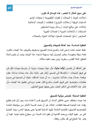 ‫ﺍﻟﺘﺴﻮﻳﻖ ﻟﻠﺠﻤﻴﻊ‬

‫64‬

‫ﻋﻠﻰ ﺴﺒﻴل اﻝﻤﺜﺎل ﻻ اﻝﺤﺼر، ﻫذﻩ اﻝوﺴﺎﺌل ﻗد ﺘﻜون:‬
‫إﻋﻼﻨﺎت اﻝﺠ اﺌد / اﻝﻤﺠﻼت / اﻝﻘﻨوات اﻝﺘﻠﻴﻔزﻴوﻨﻴﺔ / ﻤﺤطﺎت اﻝ ادﻴو‬
‫ر‬
‫ر‬
‫اﻝدﻋﺎﻴﺎت اﻝورﻗﻴﺔ / إﻋﻼﻨﺎت اﻝﺸو ع / اﻝﻴﺎﻓطﺎت / اﻝﻠوﺤﺎت اﻹﻋﻼﻨﻴﺔ‬
‫ار‬
‫إﻋﻼﻨﺎت ﻋﻠﻰ ﻤواﻗﻊ اﻨﺘرﻨت / رﺴﺎﺌل ﺒرﻴدﻴﺔ ﻝﻤﺸﺘرﻜﻴن‬
‫اﻝﻤﺴﺎﺒﻘﺎت / اﻹﻋﻼﻨﺎت اﻝﻤﺒوﺒﺔ / اﻝﺤﻤﻼت اﻝﺨﻴرﻴﺔ‬
‫اﻝﻤﻌﺎرض / دﻝﻴل اﻝﺼﻔﺤﺎت اﻝﺼﻔ اء /ﻤﻘﺎﻻت اﻝﺠ اﺌد واﻝﻤﺠﻼت‬
‫ر‬
‫ر‬
‫اﻝﺨطوة اﻝﺴﺎدﺴﺔ: ﺤدد أﻫداﻓﺎ ﻝﻠﻤﺒﻴﻌﺎت وﻝﻠﺘﺴوﻴق‬
‫ﻋﻠﻴــك ﺘﺤدﻴــد ﻫــدف ﺘﺴــﻌﻰ إﻝﻴــﻪ، واﻀــﺢ ﺒﺸــدة، ﻝﻠﺠﻤﻴــﻊ، ﺼـ ﻫم وﻜﺒﻴـ ﻫم، ﻫــذا اﻝﻬــدف ﻤﻜﺘــوب‬
‫ـر‬
‫ـﻐﻴر‬
‫ﺒﻠﻐــﺔ ﺴــﻬﻠﺔ وﻤﻔﻬوﻤــﺔ، ﻴﻤﻜــن اﻝوﺼــول إﻝﻴــﻪ ﺒﺴــﻬوﻝﺔ ﺸــدﻴدة. ﻫــذا اﻝﻬــدف ﻴﺠــب أن ﻴﻜــون ﻗــﺎﺒﻼ‬
‫ﻝﻠﺘﺤﻘق، ﻗﺎﺒﻼ ﻝﻠﻘﻴﺎس، وﻤﻘروﻨﺎ ﺒزﻤن ﻴﺠب ﺘﻨﻔﻴذﻩ ﺨﻼﻝﻪ.‬
‫ﻋﻠﻰ أﻫداﻓك أن ﺘﺘﻀﻤن أرﻗﺎﻤﺎ ﻤﺎﻝﻴﺔ، ﻤﺜل ﻋواﺌد ﻤﺒﻴﻌـﺎت ﺴـﻨوﻴﺔ، أو ﻤﺘوﺴـط ﻤﺒﻴﻌـﺎت ﻝﻜـل ﻓـرد‬
‫ﻓﻲ ﻓرﻴق اﻝﻤﺒﻴﻌﺎت – ﺒﺎﻹﻀﺎﻓﺔ إﻝﻰ ﺘﻀـﻤﻴن أرﻗـﺎم ﻏﻴـر ﻤﺎﻝﻴـﺔ، ﻤﺜـل ﻋـدد وﺤـدات ﻤﺒﺎﻋـﺔ، ﻋﻘـود‬
‫ﻤوﻗﻌــﺔ، ﻋﻤــﻼء ﺠــدد، ﻤﻘــﺎﻻت ﻤﻨﺸــو ة... ﻤــﺎ أن ﺘﺤــدد أﻫــداﻓك، ﻋﻠﻴــك أن ﺘﻀــﻌﻬﺎ ﻓــﻲ ﺼــو ة‬
‫ر‬
‫ر‬
‫ﺨط ـوات، وﺘﻌرﻀــﻬﺎ ﻋﻠــﻰ ﻓرﻴــق اﻝﻌﻤــل، وﺘﺸـ ح ﻝﻜــل ﻋﻀــو دو ﻩ ﻓــﻲ ﺘﺤﻘﻴــق ﻫــذا اﻝﻬــدف، وأن‬
‫ر‬
‫ـر‬
‫ﺘﻨﺸر ﻫذﻩ اﻷﻫداف ﻓﻲ أﻤﺎﻜن اﻝﻌﻤل، ﺤﺘﻰ ﻴﻌرﻓﻬﺎ ﺠﻤﻴﻊ اﻝﻌﺎﻤﻠﻴن.‬
‫اﻝﺨطوة اﻝﺴﺎﺒﻌﺔ: ﺨﺼص ﻤﻴ اﻨﻴﺔ ﻝﻠﺘﺴوﻴق‬
‫ز‬
‫ﻫﻨــﺎ ﺤﻴــث ﺴــﺘﺨﺘﻠف ﻤﻌــﻲ، ﻓــﺎﻝظن اﻝﺴــﺎﺌد أن اﻝﺘﺴــوﻴق ﻗﺴــم ﻻ ﻓﺎﺌــدة ﻤﻨــﻪ، وﻫ ـو أول ﻗﺴــم ﺘﻘطــﻊ‬
‫رﻗﺒﺘــﻪ ﻋﻨــد اﻝﺤﺎﺠــﺔ ﻝﻀــﻐط اﻝﻨﻔﻘــﺎت. اﻝــذﻜﺎء ﻫــو أن ﺘﺤــدد اﻝﻨﺴــﺒﺔ اﻷﻤﺜــل ﻤــن ﻤﻴ اﻨﻴﺘــك اﻝﻌﺎﻤــﺔ‬
‫ز‬
‫ﻝﺘﺨﺼﺼــﻬﺎ ﻝﻠﺘﺴــوﻴق، ﻓﺎﻝﺘﺠــﺎ ة اﻝﻨﺎﺸــﺌﺔ ﻋﻠﻴﻬــﺎ اﻝدﻋﺎﻴــﺔ ﻝﻨﻔﺴــﻬﺎ ﺤﺘــﻰ ﻴﻌرﻓﻬــﺎ اﻝﻨــﺎس، ﺒﻴﻨﻤــﺎ اﻝﺘﺠــﺎ ة‬
‫ر‬
‫ر‬
‫اﻝﺘﻲ ﻤر ﻋﻠﻴﻬﺎ اﻝوﻗت ورﺴﺨت أﻗداﻤﻬﺎ ﻝن ﺘﻨﻔق ذات اﻝﻨﺴﺒﺔ. ﻤن ﺴ ح ﻤﻨﺘﺠـﺎ ﺠدﻴـدا ﻋﻠﻴـﻪ أن‬
‫ـﻴطر‬
‫ﻴﻨﺸر ﻫذا اﻝﻤﻨﺘﺞ ﻓﻲ ﻜل ﻤﻜﺎن، وﻫﻜذا.‬

 