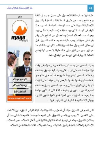 ‫74‬
‫ﻋﻠﻴــك ﻻ ﺤﺴــﺎب ﺘﻜﻠﻔــﺔ اﻝﺤﺼــول ﻋﻠــﻰ ﻋﻤﻴــل ﺠدﻴــد، أو ﺘﻜﻠﻔــﺔ‬
‫أو‬
‫ﺒﻴ ــﻊ ﻤﻨ ــﺘﺞ واﺤ ــد، ﻋ ــن طرﻴ ــق ﻗﺴ ــﻤﺔ ﻨﻔﻘ ــﺎت اﻝدﻋﺎﻴ ــﺔ واﻝﺘﺴ ــوﻴق‬

‫ﻫﺬﺍ ﺍﻟﻜﺘﺎﺏ ﺑﺮﻋﺎﻳﺔ ﺷﺒﻜﺔ ﺃﺑﻮ ﻧﻮﺍﻑ‬

‫ﺇﻋﻼﻥ‬

‫اﻹﺠﻤﺎﻝﻴ ــﺔ اﻝﺴ ــﻨوﻴﺔ ﻋﻠ ــﻰ ﻋ ــدد اﻝوﺤ ــدات اﻝﻤﺒﺎﻋ ــﺔ. اﻀ ــرب ﻫ ــذا‬
‫اﻝــرﻗم ﻓــﻲ اﻝﻬــدف اﻝــذي ﺘرﻴــد ﺘﺤﻘﻴﻘــﻪ )ﻋــدد اﻝوﺤــدات اﻝﺘــﻲ ﺘرﻴــد‬
‫ﺒﻴﻌﻬ ــﺎ، ﻋ ــدد اﻝﻌﻤ ــﻼء اﻝﺠ ــدد( وﺴﺘﺤﺼ ــل ﻤ ــن اﻝﻨ ــﺎﺘﺞ ﻋﻠ ــﻰ رﻗ ــم‬
‫ﻴﻔﻴدك ﻓﻲ ﻤﻌرﻓﺔ ﻤﺎ ﻴﺠب ﻋﻠﻴـك ﺘﺨﺼﻴﺼـﻪ ﻝﻘﺴـم اﻝﺘﺴـوﻴق. ﻗﺒـل‬
‫أن ﺘﻨطﻠق ﻝﺘﻀـﻊ أول ﺨطـﺔ ﺘﺴـوﻴﻘﻴﺔ ﻝـك، ﺘـذﻜر أن ﻤـﺎ ﻗﻠﻨـﺎﻩ ﻫﻨـﺎ‬
‫ﻫو ﻨـزر ﻴﺴـﻴر ﻤـن ﻜﺜﻴـر، وأن ﻫﻨـﺎك طرﻗـﺎ ﻻ ﺤﺼـر ﻝﻬـﺎ ﻝوﻀـﻊ‬
‫اﻝﺨطط اﻝﺘﺴوﻴﻘﻴﺔ، ﻝﻜن اﻷﺒﺴط ﻫو اﻷﻓﻀل داﺌﻤﺎ.‬
‫ﻴﻌــزف اﻝــﺒﻌض ﻋــن ﺒــدء ﻤﺸــروﻋﻪ اﻝﺨــﺎص ﻓــﻲ ﻤﻨزﻝــﻪ ﻓــﻲ وﻗــت‬
‫ﻓرﻏــﻪ اﻋﻤــﺎ أﻨــﻪ ﺤﺘــﻰ ﻝــو ﺒــدأ ﻓﻠــن ﻴﻌــرف ﻜﻴــف ﻴﺴــوق ﺒﻀــﺎﻋﺘﻪ‬
‫ا ز‬
‫ُ‬
‫وﺨدﻤﺎﺘــﻪ. اﻝــﺒﻌض اﻵﺨــر ﻴﺒــدأ ﻤﺸــروﻋﻪ ظﻨ ـﺎً ﻤﻨــﻪ أن ﻤﻨﺘﺠــﻪ أو‬
‫ﺨدﻤﺘـﻪ ﺴـﺘﺒﻴﻊ ﻨﻔﺴـﻬﺎ ﺒﻨﻔﺴـﻬﺎ. اﻝـﺒﻌض ﻴﻨﺸـﺊ ﻤوﻗﻌـﺎ ﻋﻠـﻰ اﻨﺘرﻨـت‬
‫ﺜ ــم ﻴظ ــن أن اﻝ ــزوار ﺴ ــﻴﺄﺘون وﺤ ــدﻫم. اﻝ ــﺒﻌض ﻴﺴ ــوق ﺒﻀ ــﺎﻋﺘﻪ‬
‫ﻝﺠﻤﻴــﻊ اﻝﻨــﺎس - دون أن ﻴﺴــﺘﻬدف اﻝﻔﺌــﺔ اﻝﺘــﻲ ﻗــد ﺘﻜــون ﻤﻬﺘﻤــﺔ‬
‫ﺒﻤـ ــﺎ ﻴﻌرﻀـ ــﻪ. اﻝﻌـ ــزوف ﻋـ ــن اﻝﺤرﻜـ ــﺔ، أو اﻝﺤرﻜـ ــﺔ دون ﺘﻔﻜﻴـ ــر،‬
‫ﻴؤدﻴﺎن ﻝذات اﻝﻨﺘﻴﺠﺔ اﻝﺴﻠﺒﻴﺔ ﻏﻴر ﻏوب ﻓﻴﻬﺎ.‬
‫اﻝﻤر‬
‫ﻝﻜــﻲ ﺘــﻨﺠﺢ ﻓــﻲ اﻝﺘﺴــوﻴق ﻋﻠﻴــك أن ﺘﺠﻌــل وﺴــﺎﺌﻠك وﻨﺘﺎﺌﺠــك ﻗﺎﺒﻠــﺔ ﻝﻠﻘﻴــﺎس اﻝــدﻗﻴق، دون اﻻﻋﺘﻤــﺎد‬
‫ﻋﻠــﻰ اﻝﺘﺨﻤــﻴن. ﻻ ﻴﺠ ـب أن ﻴﻘﺘﺼــر اﻝﺘﺴــوﻴق ﻋﻠــﻰ اﻝﻤﺒﻴﻌــﺎت وﺤــدﻫﺎ، ﻓﺎﻝﻤﺒﻴﻌــﺎت ﺘــﺄﺘﻲ ﺒﻌــد أن‬
‫ﻴﺴﺘﻜﻤل اﻝﺘﺴوﻴق ﻤﻬﻤﺘﻪ ﻓﻲ ﺘرﺴﻴﺦ اﻝﻌﻼﻤﺔ اﻝﺘﺠﺎرﻴﺔ ﻝﻠﺸرﻜﺔ ﻓﻲ أذﻫﺎن اﻝﻌﻤـﻼء، ﻋﺒـر اﻝﺤﻤـﻼت‬
‫اﻹﻋﻼﻨﻴﺔ واﻝﻌﻼﻗﺎت اﻝﻌﺎﻤﺔ وﺘﻤﻴﻴز اﻝﻤﻨﺘﺠﺎت وﺒﺤث ﺘﻔﺼﻴﻼت اﻝﻔﺌﺎت اﻝﻤﺨﺘﻠﻔﺔ ﻤن اﻝﻌﻤﻼء.‬

 
