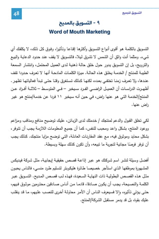 ‫ﺍﻟﺘﺴﻮﻳﻖ ﻟﻠﺠﻤﻴﻊ‬

‫84‬

‫٩ - ﺍﻟﺘﺴﻮﻳﻖ ﺑﺎﻟﻤﺪﻳﺢ‬
‫‪Word of Mouth Marketing‬‬
‫اﻝﺘﺴــوﻴق ﺒﺎﻝﻜﻠﻤــﺔ ﻫــو أﻗــوى أﻨـواع اﻝﺘﺴــوﻴق و ﻫــﺎ إﻗﻨﺎﻋــﺎ وﺘــﺄﺜﻴ ا، وﻓــوق ﻜــل ذﻝــك، ﻻ ﻴﻜﻠﻔــك أي‬
‫ر‬
‫أﻜﺜر‬
‫ﺸﻲء. وﻤﺜﻠﻤﺎ أﻨت واﺜق أن اﻝﺸﻤس ﻻ ﺘﺸـرق ﻝـﻴﻼ، ﻓﺎﻝﺘﺴـوﻴق ﻻ ﻴﻘـف ﻋﻨـد ﺤـدود اﻝدﻋﺎﻴـﺔ واﻝﺒﻴـﻊ‬
‫واﻝﺘروﻴﺞ، ﺒل إن اﻝﺘﺴوﻴق ﻴـدور ﺤـول ﺨﻠـق ﺤﺎﻝـﺔ ذﻫﻨﻴـﺔ ﻝـدى اﻝﻌﻤﻴـل اﻝﻤﺤﺘﻤـل، واﻨﺘﺸـﺎر اﻝﺴـﻤﻌﺔ‬
‫اﻝطﻴﺒــﺔ ﻝﻠﻤﻨــﺘﺞ / اﻝﺨدﻤــﺔ ﻴﺨﻠــق ﻫــذﻩ اﻝﺤﺎﻝــﺔ. ﻤﻴ ـ ة اﻝﻜﻠﻤــﺎت اﻝﻤﺎدﺤــﺔ أﻨﻬــﺎ ﻻ ﺘﻌــرف ﺤــدودا ﺘﻘــف‬
‫ز‬
‫ﻋﻨ ــدﻫﺎ، ﻻ ﺘﻌ ــرف زﻤﻨ ــﺎ ﺘﺨﺘﻔ ــﻲ ﺒﻌ ــدﻩ، ﻝﻜﻨﻬ ــﺎ ﻜ ــذﻝك ﺘﺴ ــﺘﻐرق وﻗﺘ ــﺎ ﺤﺘ ــﻰ ﺘﺒ ــدأ ﻓﻌﺎﻝﻴﺎﺘﻬ ــﺎ ﺘظﻬ ــر.‬
‫و‬
‫أظﻬـ ــرت اﻝدرﺴـ ــﺎت أن اﻝﻌﻤﻴـ ــل اﻝرﻀـ ــﻲ اﻝﻔـ ــرد ﺴـ ــﻴﺨﺒر – ﻓـ ــﻲ اﻝﻤﺘوﺴـ ــط – ﺜﻼﺜـ ــﺔ أﻓ ـ ـ اد ﻋـ ــن‬
‫ر‬
‫ا‬
‫ا‬
‫اﻝﻤﻨـﺘﺞ/اﻝﺨدﻤـﺔ اﻝﺘـﻲ ﻫــو ﻋﻨﻬـﺎ اض، ﻓـﻲ ﺤـﻴن أﻨــﻪ ﺴـﻴﺨﺒر ١١ ﻓـردا ﻋـن ﺨدﻤــﺔ/ﻤﻨـﺘﺞ ﻫـو ﻏﻴــر‬
‫ر‬
‫اض ﻋﻨﻬﺎ.‬
‫ر‬
‫ﻝﻜﻲ ﺘﺨﻠق اﻝﻘﺒول واﻝدﻋم ﻝﻤﻨﺘﺠك / ﺨـدﻤﺘك ﻝـدى اﻝزﺒـﺎﺌن، ﻋﻠﻴـك ﺘوﻀـﻴﺢ ﻤﻨـﺎﻓﻊ وﻤﻨﺎﻗـب وﻤـ اﻋم‬
‫ز‬
‫ووﻋود اﻝﻤﻨﺘﺞ، ﺒﺸـﻜل واﻋـد وﻤﺤﺒـب ﻝﻠـﻨﻔس، ﻜﻤـﺎ أن ﺠﻤﻴـﻊ اﻝﻤﻌﻠوﻤـﺎت اﻝﻼزﻤـﺔ ﻴﺠـب أن ﺘﺘـوﻓر،‬
‫ﺒﺸﻜل ﻤﺤﺎﻴد وﻤوﺜـوق ﻓﻴـﻪ، ﻤـﻊ ﻋﻘـد اﻝﻤﻘﺎرﻨـﺎت اﻝﻌﺎدﻝـﺔ، اﻝﺘـﻲ ﺘوﻀـﺢ ﻤزﻴـﺎ ﻤﻨﺘﺠـك. ﻜـذﻝك ﻴﺠـب‬
‫ا‬
‫أن ﺘوﻓر ﻓرﺼﺎ ﻤﺠﺎﻨﻴﺔ ﻝﺘﺠرﺒﺔ ﻤﺎ ﺘﺒﻴﻌﻪ، وأن ﺘﻜون ﻜذﻝك ﺴﻬﻠﺔ وﺒﺴﻴطﺔ.‬
‫ً‬
‫أﻓﻀــل وﺴــﻴﻠﺔ ﻝﻨﺸــر اﺴــم ﺸــرﻜﺘك ﻫــو ﻋﺒــر إذاﻋــﺔ ﻗﺼــص ﺤﻘﻴﻘﻴــﺔ إﻴﺠﺎﺒﻴــﺔ، ﻤﺜــل ﺸــرﻜﺔ ﻓﻴــدﻴﻜس‬
‫اﻝﻤﺸـﻬو ة ﺒﻤوظﻔﻬـﺎ اﻝـذي اﺴـﺘﺄﺠر ﺨﺼﻴﺼـﺎ طـﺎﺌ ة ﻫﻠﻴﻜـوﺒﺘر ﻝﺘﺴـﻠﻴم طـرد ﻤﻨﺴـﻲ، ﻓﺎﻝﻨـﺎس ﻴﺤﺒـون‬
‫ر‬
‫ر‬
‫ﻤﺜــل ﻫــذﻩ اﻝﻘﺼــص اﻝﺒطوﻝﻴــﺔ ذات اﻝﻨﻬﺎﻴــﺔ اﻝﺴــﻌﻴدة، ﻓﻬــذﻩ ﻝــب ﻗﺼــص اﻝﻤــدﻴﺢ. اﻝﺘﺴــوﻴق ﻋﺒــر‬
‫اﻝﻜﻠﻤــﺔ واﻝﻨﺼــﻴﺤﺔ، ﻴﺠــب أن ﻴﻜــون ﺼــﺎدﻗﺎ، ﻗﺎدﻤــﺎ ﻤــن أﻨــﺎس ﺼــﺎدﻗﻴن ﻤﺤﺘــرﻤﻴن ﻤوﺜــوق ﻓــﻴﻬم،‬
‫ﺤﺘــﻰ ﻴــؤﺘﻲ ﺘــﺄﺜﻴ ﻩ، واﻻ ﻓﺴــﻴﻌرف اﻝﻨــﺎس أن اﻷﻤــر ﻤﺤﺎوﻝــﺔ أﺨـ ى ﻝﻠﻨﺼــب ﻋﻠــﻴﻬم، ﻤــﺎ ﻗــد ﻴﻨﻘﻠــب‬
‫ـر‬
‫ر ٕ‬
‫ﻋﻠﻴك ﺒﻘوة، ﺒل ﻗد ﻴدﻤر ﻤﺴﺘﻘﺒل اﻝﺸرﻜﺔ/اﻝﻤﻨﺘﺞ.‬

 