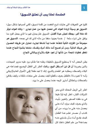 ‫5‬

‫ﻫﺬﺍ ﺍﻟﻜﺘﺎﺏ ﺑﺮﻋﺎﻳﺔ ﺷﺒﻜﺔ ﺃﺑﻮ ﻧﻮﺍﻑ‬

‫ﺍﻟﻤﻘﺪﻣﺔ: ﻟﻤﺎﺫﺍ ﻳﺠﺐ ﺃﻥ ﻧﻌﺸﻖ ﺍﻟﺘﺴﻮﻳﻖ؟‬
‫ﻜﺜﻴ ة ﻫﻲ اﻝﺘﻌرﻴﻔﺎت اﻝﺘﻲ ﺤﺎوﻝـت ﺸ ح اﻝﻤﻘﺼـد ﻤـن ﻜﻠﻤـﺔ ﺘﺴـوﻴق، ﻝﻜﻨـﻲ أﺼـوﻏﻬﺎ ﺒﺸـﻜل ﺴـﻬل:‬
‫ـر‬
‫ر‬
‫ي - وﺘﻠـك اﻝﻌواﺌـد ﺘـوﻓر‬
‫اﻝﺘﺴوﻴق ﻫو وﺴﻴﻠﺔ ﻝزﻴﺎدة اﻝﻌواﺌد اﻝﺘﻲ ﺘﺤﺼل ﻋﻠﻴﻬﺎ ﻤـن ﻋﻤـل ﺘﺠـﺎر‬
‫ﻝك دﺨﻼ أﻜﺒر، ﻴﺠﻌﻠك ﺘﻌـﻴش ﺤﻴـﺎة أﻓﻀـل. اﻝﺘﺴـوﻴق ﻋﻠـم ﻴﺤـﺎول ﻓﻬـم ﻤـﺎ اﻝـذي ﻴﺠﻌـل اﻝﻔـرد ﻤﻨـﺎ‬
‫ُ‬
‫ﻴواﻓــق ﻋﻠــﻰ ﺸ ـ اء ﺴــﻠﻌﺔ / ﺨدﻤــﺔ ﺒﻌﻴﻨﻬــﺎ، ﻤﻨﻔﻘــﺎ ﻤــن ﻤﺎﻝــﻪ اﻝــذي ﻜــد ﻓــﻲ ﺠﻤﻌــﻪ. اﻝﺘﺴــوﻴق ﻫــو‬
‫ر‬
‫ﻤﺠﻤوﻋﺔ ﻤن اﻝﻘر ات اﻝذﻜﻴﺔ ﺘﺘﺨذﻫﺎ ﻋﻨدﻤﺎ ﺘﺒـدأ ﻨﺸـﺎطﺎ ﺘﺠﺎرﻴـﺎ، ﺘﺤـﺎول ﻋـن طرﻴﻘـﻪ اﻝﺤﺼـول‬
‫ار‬
‫ﻋﻠﻰ ﺤرﻴﺘك اﻝﻤﺎﻝﻴﺔ، وﻤـن ﺜـم ﺘﺼـﺒﺢ أﻨـت ﻤﺎﻝـك أﻤـرك وﻨﻔﺴـك، ﻤﺘﻤﺘﻌـﺎ ﺒﻨﺸـوة اﻝﻨﺠـﺎح ﻋﻨـدﻤﺎ‬
‫ﺘﺨطو ﺨطوات ﻨﺎﺠﺤﺔ، ﻤن ﺸﺄﻨﻬﺎ أن ﺘﻌود ﻋﻠﻴك ﺒﺎﻷرﺒﺎح وﺒﺎﻝﺘﺎﻝﻲ اﻝﻨﺠﺎح.‬
‫ﻴظــن اﻝــﺒﻌض أﻨــﻪ ﻻ ﻴﺴــﺘطﻴﻊ اﻝﺘﺴــوﻴق ﺒﺎﻝﺨﻠﻴﻘــﺔ، وظﻨــﻪ ﻫــذا ظــﺎﻝم، ﻴــرد ﻋﻠﻴــﻪ ﻤــدرﺒو اﻝﻤﺒﻴﻌــﺎت،‬
‫واﻝذﻴن ﻴﺨﺒروﻨﻨﺎ أن ﻜل اﺒن آدم ﻴﺘﻘن اﻝﺒﻴﻊ، وﻴﻜﻔﻴك اﻝﻨظـر إﻝـﻰ اﻝطﻔـل اﻝرﻀـﻴﻊ، ﻓﺒﻀـﺎﻋﺘﻪ ﻫـﻲ‬
‫اﻝﺒﻜــﺎء واﻝﻀــﺤك، وﻤطﻠﺒــﻪ ﻫــو اﻝطﻌــﺎم واﻝﺸــﺒﻊ. إﻨــك ﻻ ﺘﺠــد طﻔــﻼ )ﻓــﻲ اﻷﺤ ـوال اﻝﻌﺎدﻴــﺔ( ﻴﺒﻜــﻲ‬
‫وأﻤــﻪ ﻻ ﺘﻌﻴ ـ ﻩ ﺒــﺎﻻ، ﻓﺎﻝطﻔــل ﻴﻌــرف ﺒــﺎﻝﻔط ة ﻜﻴــف ﻴﺤﺼــل ﻋﻠــﻰ ﻤﺒﺘﻐــﺎﻩ، ﺒﺎﻝﺒﻜــﺎء، وﻜﻴــف ﻴﻜــﺎﻓﺊ‬
‫ر‬
‫ر‬
‫ﺒﺎﻝﻀﺤﻜﺎت وﺒﺎﻨطﻼق أﺴﺎرﻴر اﻝوﺠﻪ ﻋﻨدﻤﺎ ﻴﺤﺼل ﻋﻠﻰ ﻤﺎ ﻴرﻴد.‬
‫اﻨظــر إﻝــﻰ اﻝرﺠــل اﻝﻤﺤﻨــك اﻝــذي ﻴــدﻴر‬
‫اﻝﺸرﻜﺎت اﻝﻜﺒﺎر، اﻨظر إﻝﻴـﻪ ﻝﻴﻨـﺎ طﻴﻌـﺎ‬
‫ً‬
‫ً‬
‫ﻓــﻲ ﻴــد طﻔﻠــﻪ اﻝﺼــﻐﻴر واﻝﺨﺒﻴــر ﺒﺄﺒﻴــﻪ،‬
‫واﻝ ــذي ﻴﻌ ــرف ﻜﻴ ــف ﻴـ ـ اود أﺒ ــﺎﻩ ﺤﺘ ــﻰ‬
‫ر‬
‫ﻴﺤﺼــل ﻤﻨــﻪ ﻋﻠــﻰ ﻤــﺎ ﻴرﻴــدﻩ. ﻤــن أي‬
‫ﻜﺘ ـ ــﺎب أو ﻤﺼ ـ ــدر ﺘﻌﻠ ـ ــم ﻫ ـ ــذا اﻝطﻔ ـ ــل‬
‫ﻜﻴ ـ ــف ﻴﻘﻨ ـ ــﻊ أﺒ ـ ــﺎﻩ ﺒ ـ ــﺄن ﻴﺸ ـ ـ ي ﻤﻨ ـ ــﻪ‬
‫ـﺘر‬
‫ﺒﻀــﺎﻋﺘﻪ؟ ﻤــن ﻋﻠــم اﻝطﻔــل داﺨﻠﻨــﺎ ﻜــل‬

 