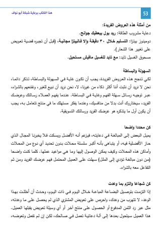 ‫35‬

‫ﻫﺬﺍ ﺍﻟﻜﺘﺎﺏ ﺑﺮﻋﺎﻳﺔ ﺷﺒﻜﺔ ﺃﺑﻮ ﻧﻮﺍﻑ‬

‫ﻤن أﻤﺜﻠﺔ ﻫذﻩ اﻝﻌروض اﻝﻔرﻴدة:‬
‫دﻋﺎﻴﺔ ﻤﺸروب اﻝطﺎﻗﺔ: رﻴد ﺒول ﺒﻴﻌطﻴك ﺠواﻨﺢ.‬
‫دوﻤﻴﻨــوز ﺒﻴﺘـز: اﻝﺘﺴــﻠﻴم ﺨــﻼل ٠٣ دﻗﻴﻘــﺔ واﻻ ﻓــﺎﻝﺒﻴﺘز ﻤﺠﺎﻨﻴــﺔ، )ﻗﺒــل أن ﺘﺠﺒـ ﻩ ﻗﻀــﻴﺔ ﺘﻌــوﻴض‬
‫ر‬
‫ا‬
‫ا‬
‫ٕ‬
‫ﻋﻠﻰ ﺘﻐﻴﻴر ﻫذا اﻝﺸﻌﺎر(.‬
‫ﻤﺴﺤوق اﻝﻐﺴﻴل ﺘﺎﻴد: ﻤﻊ ﺘﺎﻴد ﻝﻠﻐﺴﻴل ﻤﺎﻓﻴش ﻤﺴﺘﺤﻴل.‬
‫اﻝﺴﻬوﻝﺔ واﻝﺒﺴﺎطﺔ‬
‫ﻝﻜــﻲ ﺘــﻨﺠﺢ ﻫــذﻩ اﻝﻌــروض اﻝﻔرﻴــدة، ﻴﺠــب أن ﺘﻜــون ﻏﺎﻴــﺔ ﻓــﻲ اﻝﺴــﻬوﻝﺔ واﻝﺒﺴــﺎطﺔ، ﺘــذﻜر داﺌﻤــﺎ،‬
‫ﻨﺤن ﻻ ﻨرﻴد أن ﻨﺜﺒت أﻨﻨﺎ أﻜﺜر ذﻜﺎء ﻤن ﻏﻴرﻨﺎ، ﻻ، ﻨﺤن ﻨرﻴد أن ﻨﺒﻴﻊ ﻝﻠﻐﻴـر، وﻨﻘـﻨﻌﻬم ﺒﺎﻝﺸـ اء،‬
‫ر‬
‫ﻋﺒ ــر ﺘوﺠﻴ ــﻪ رﺴ ــﺎﺌل ﺴ ــﻬﻠﺔ اﻝﻔﻬ ــم وﻏﺎﻴ ــﺔ ﻓ ــﻲ اﻝﺒﺴ ــﺎطﺔ. ﻋﻨ ــدﻤﺎ ﻴﻔﻬ ــم اﻝﻌﻤ ــﻼء رﺴ ــﺎﻝﺘك وﻋرﻀ ــك‬
‫اﻝﻔرﻴد، ﺴﻴﺨﺘﺎروك أﻨت ﺒدﻻ ﻤن ﻤﻨﺎﻓﺴﻴك، وﻋﻨدﻤﺎ ﻴﻔﻜر ﻤﺴﺘﻬﻠك ﻤﺎ ﻓﻲ ﻤﻨـﺘﺞ ﺘﺘﻌﺎﻤـل ﺒـﻪ، ﻴﺠـب‬
‫أن ﻴﻜون أول ﻤﺎ ﻴﺘذﻜ ﻩ ﻫو ﻋرﻀك اﻝﻔرﻴد ورﺴﺎﻝﺘك اﻝﺘﺴوﻴﻘﻴﺔ.‬
‫ر‬
‫ﻜن ﻤﺤددا واﻀﺤﺎ‬
‫ﻴﻤﻴــل اﻝــﺒﻌض إﻝــﻰ اﻝﻤﺒﺎﻝﻐــﺔ ﻓــﻲ دﻋﺎﻴﺘــﻪ، ﻓﻴـ ﻋم أﻨــﻪ اﻷﻓﻀــل وﻴﺴــﻜت ﻓــﻼ ﻴﺨﺒرﻨــﺎ اﻝﻤﺠــﺎل اﻝــذي‬
‫ـز‬
‫ﺤــﺎز اﻷﻓﻀــﻠﻴﺔ ﻓﻴــﻪ، أو ﻴﺘﺒــﺎﻫﻰ ﺒﺄﻨــﻪ أﻜﺒــر ﺴﻠﺴــﻠﺔ ﻤﺤــﻼت ﺒــدون ﺘﺤدﻴــد أي ﻨـ ع ﻤــن اﻝﻤﺤــﻼت‬
‫ـو‬
‫وأﻤـﺎﻜن ﻫــذﻩ اﻝﻤﺤــﻼت وﻜﻴــف ﻴﻤﻜــن اﻝوﺼــول إﻝﻴﻬــﺎ وﻤـﺎ ﻫــﻲ ﻤواﻋﻴــد ﻋﻤﻠﻬــﺎ. ﻜﻠﻤــﺎ ﻜﻨــت واﻀــﺤﺎ‬
‫)ﻤــن دون ﻤﺒﺎﻝﻐــﺔ ﺘــؤدي إﻝــﻰ اﻝﻤﻠــل( ﺴــﻬﻠت ﻋﻠــﻰ اﻝﻌﻤﻴــل اﻝﻤﺤﺘﻤــل ﻓﻬــم ﻋرﻀــك اﻝﻔرﻴــد وﻤــن ﺜــم‬
‫اﻝﺘﻔﺎﻋل ﻤﻌﻪ ﺒﺎﻝﺸ اء.‬
‫ر‬
‫ﻜن ﺸﺠﺎﻋﺎ واﻝﺘزم ﺒﻤﺎ وﻋدت‬
‫إذا اﻝﺘزﻤ ــت ﺒﺘوﺼ ــﻴل اﻝﺒﻀ ــﺎﻋﺔ اﻝﻤﺒﺎﻋ ــﺔ ﺨ ــﻼل اﻝﻴ ــوم ﻓ ــﻲ ذات اﻝﻴ ــوم، وﺤ ــدث أن أﺨﻠﻠـ ـت ﺒﻬ ــذا‬
‫ي اﻝـذي ﻝـم ﻴﺤﺼـل ﻋﻠـﻰ ﻤـﺎ وﻋدﺘـﻪ،‬
‫اﻝوﻋد، ﻻ ﺘﺘﻬرب ﻤن وﻋدك، واﺤرص ﻋﻠﻰ ﺘﻌوﻴض اﻝﻤﺸﺘر‬
‫ﻤﺜل ﻋﺒر رد اﻝﺜﻤن اﻝﻤ ع أو اﻝﺤﺼـول ﻋﻠـﻰ ﻤﻨـﺘﺞ آﺨـر أو أي وﺴـﻴﻠﺔ ﺘﻌـوﻴض ﻴﻘﺒﻠﻬـﺎ اﻝﻌﻤﻴـل.‬
‫ـدﻓو‬
‫ﻫــذا اﻝﻌﻤﻴــل ﺴــﻴﺘﺤول ﺒﻌــدﻫﺎ إﻝــﻰ آﻝــﺔ دﻋﺎﺌﻴــﺔ ﺘﻌﻤــل ﻓــﻲ ﺼــﺎﻝﺤك، ﻝﻜــن إن ﻝــم ﺘﻔﻌــل وﺘﻌوﻀــﻪ،‬

 