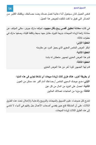 ‫ﺍﻟﺘﺴﻮﻳﻖ ﻟﻠﺠﻤﻴﻊ‬

‫45‬

‫ﻓ ــﻨﻔس اﻝﻌﻤﻴ ــل ﻜ ــﺎن ﺴ ــﻴﺘﺤول آﻝ ــﺔ دﻋﺎﺌﻴ ــﺔ ﺘﻌﻤ ــل ﻀ ــدك وﻀ ــد ﻤﺼ ــﺎﻝﺤك، وﻴﻜﻠﻔ ــك اﻝﻜﺜﻴ ــر ﻤ ــن‬
‫اﻝﺨﺴﺎﺌر اﻝﺘﻲ ﺘﻔوق ﻤﺎ ﻜﻨت ﻝﺘﺘﻜﺒدﻩ ﻝﺘﻌوﻴض ﻫذا اﻝﻌﻤﻴل.‬
‫ﻓــﻲ ﻜﺘﺎﺒـﻪ ﻤﻌﺎدﻝــﺔ ﺘﺤﻘﻴــق أﻗﺼــﻰ رﺒــﺢ ﺒﺄﻗــل ﻤﺠﻬــود، ﻝﻤؤﻝﻔــﻪ ﻤــﺎرك ﺠــوﻴﻨر، ﺤﻜـﻰ اﻝﻤؤﻝــف ﻋــن‬
‫ﻤﻌﺎدﻝــﺔ اﺌﻌــﺔ ﻝزﻴــﺎدة اﻝﻤﺒﻴﻌــﺎت ﺒدرﺠــﺔ ﻜﺒﻴـ ة، ﻤﻘﺎﺒــل ﺠﻬــد ﺒﺴــﻴط وﺘﻜﻠﻔــﺔ ﻗﻠﻴﻠــﺔ، وﺼــﻔﻬﺎ ﻤــﺎرك ﻓــﻲ‬
‫ر‬
‫ر‬
‫ﺨطوات ﺜﻼﺜﺔ:‬
‫اﻝﺨطوة اﻷوﻝﻰ:‬
‫ي اﻝذي ﻴﻌﺠز ء ﻋن ﻤﻘﺎوﻤﺘﻪ‬
‫اﻝﻤر‬
‫اﺒﺘﻜر اﻝﻌرض اﻝﺨﺎص اﻝﻤﻐر‬
‫اﻝﺨطوة اﻝﺜﺎﻨﻴﺔ:‬
‫ي ﻝﺠﻤﻬور ﻤﺘﻌطش ﻝﻪ ﺒﺸدة‬
‫ﻗدم ﻫذا اﻝﻌرض اﻝﻤﻐر‬
‫اﻝﺨطوة اﻝﺜﺎﻝﺜﺔ:‬
‫ي‬
‫ﻗدم ﻝﻬذا اﻝﺠﻤﻬور ﻜوﺒﺎ آﺨر ﻤن ﻫذا اﻝﻌرض اﻝﻤﻐر‬
‫ي ﻓﻲ ﻫذﻩ اﻝدﻨﻴﺎ:‬
‫أو ﺒطرﻴﻘﺔ ى، ﻫﻨﺎك طرق ﺜﻼث ﻝزﻴﺎدة ﻤﺒﻴﻌﺎت أي ﻨﺸﺎط ﺘﺠﺎر‬
‫أﺨر‬
‫ي اﻝﺨﺎص / ﺒﻀﺎﻋﺘك أﻤﺎم أﻜﺒر ﻋدد ﻤﻤﻜن ﻤن اﻝﻌﻴون‬
‫اﻷوﻝﻰ: ﻀﻊ ﻋرﻀك اﻝﺴﻌر‬
‫اﻝﺜﺎﻨﻴﺔ: اﺤﺼل ﻋﻠﻰ اﻝﻤزﻴد ﻤن اﻝﻤﺎل ﻤن ﻜل ﻋﻴن‬
‫اﻝﺜﺎﻝﺜﺔ: ﺒﻊ ﻤزﻴدا ﻤن اﻝﻤﻨﺘﺠﺎت ﻝﻌﻤﻼﺌك اﻝﺤﺎﻝﻴﻴن‬
‫ﺘﻨـ ج ﻜــل ﻀوﻀــﺎء ﻋﻠــوم اﻝﺘﺴــوﻴق واﻝﻤﺒﻴﻌــﺎت واﻝﺘــروﻴﺞ واﻝدﻋﺎﻴ ـﺔ واﻹﻋــﻼن ﺘﺤــت ﻫــذﻩ اﻝطــرق‬
‫ـدر‬
‫اﻝــﺜﻼث، ﻋﻠــﻰ أن اﻝﻤﺸــﻜﻠﺔ ﺘﻘــﻊ ﺤــﻴن ﻴﻘﻀــﻲ أﺼــﺤﺎب اﻷﻋﻤــﺎل ﺠــل وﻗــﺘﻬم ﻓــﻲ أﺸــﻴﺎء ﻻ ﺘﻨﺘﻤــﻲ‬
‫إﻝﻰ ﻫذﻩ اﻝطرق اﻝﺜﻼث ﻝزﻴﺎدة اﻝﻤﺒﻴﻌﺎت.‬

 
