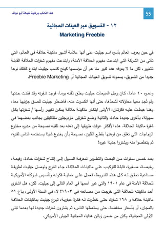 ‫55‬

‫ﻫﺬﺍ ﺍﻟﻜﺘﺎﺏ ﺑﺮﻋﺎﻳﺔ ﺷﺒﻜﺔ ﺃﺑﻮ ﻧﻮﺍﻑ‬

‫٢١ - ﺍﻟﺘﺴﻮﻳﻖ ﻋﺒﺮ ﺍﻟﻌﻴﻨﺎﺕ ﺍﻟﻤﺠﺎﻧﻴﺔ‬
‫‪Marketing Freebie‬‬
‫ﻓﻲ ﺤﻴن ﻴﻌرف اﻝﻌﺎﻝم ﺒﺄﺴ ﻩ اﺴم ﺠﻴﻠﻴت ﻋﻠﻰ أﻨﻬﺎ ﻋﻼﻤـﺔ أﺸـﻬر ﻤﺎﻜﻴﻨـﺔ ﺤﻼﻗـﺔ ﻓـﻲ اﻝﻌـﺎﻝم، اﻝﺘـﻲ‬
‫ر‬
‫ﺘــﺄﺘﻲ ﻤــن اﻝﺸــرﻜﺔ اﻝﺘــﻲ اﺒﺘــدﻋت ﻤﻔﻬــوم اﻝﺤﻼﻗــﺔ اﻵﻤﻨــﺔ، واﺒﺘــدﻋت ﻤﻔﻬــوم ﺸــﻔ ات اﻝﺤﻼﻗــﺔ اﻝﻘﺎﺒﻠــﺔ‬
‫ر‬
‫ﻝﻠﺘﻐﻴﻴر، ﻝﻜن ﻤﺎ ﻻ ﻴﻌرﻓﻪ ﻋدد ﻜﺒﻴر ﻤﻨﺎ ﻫـو أن ﻤؤﺴﺴـﻬﺎ ﻜﻴـﻨﺞ ﻜﺎﻤـب ﺠﻴﻠﻴـت اﺒﺘـدع ﻜـذﻝك ﻨوﻋـﺎ‬
‫ﺠدﻴدا ﻤن اﻝﺘﺴوﻴق، ﻴﺴﻤوﻨﻪ ﺘﺴوﻴق اﻝﻌﻴﻨﺎت اﻝﻤﺠﺎﻨﻴﺔ أو ‪.Freebie Marketing‬‬
‫وﻋﻤـ ﻩ ٠٤ ﻋﺎﻤــﺎ، ﻜــﺎن رﺠــل اﻝﻤﺒﻴﻌــﺎت ﺠﻴﻠﻴــت ﻴﺤﻠــق ذﻗﻨــﻪ ﻴوﻤــﺎ، ﻓوﺠــد ﺸــﻔرﺘﻪ وﻗــد ﻓﻘــدت ﺤــدﺘﻬﺎ‬
‫ر‬
‫ِ‬
‫ﻻﺘﻪ ﻝﺸﺤذﻫﺎ، ﺤﺘﻰ أﻨﻬﺎ اﻨﻜﺴـرت ﻤﻨـﻪ، ﻓﺎﻀـطر ﺠﻴﻠﻴـت ﻝﻠﺼـق ﺠزﺌﻴﻬـﺎ ﻤﻌـﺎ،‬
‫وﻝم ﺘُﺠـد ﻤﻌﻬﺎ ﻤﺤﺎو‬
‫وﻫﻨ ــﺎ ﻫﺒط ــت ﻋﻠﻴ ــﻪ ﻓﻜرﺘ ــﺎن: اﻷوﻝ ــﻰ اﺒﺘﻜ ــﺎر ﻤﺎﻜﻴﻨ ــﺔ ﺤﻼﻗ ــﺔ ﻴﻤﻜ ــن ﺘﻐﻴﻴ ــر رﺴ ــﻬﺎ / ﺸ ــﻔرﺘﻬﺎ ﺒﻜ ــل‬
‫أ‬

‫ﺴــﻬوﻝﺔ، ﺒ ـ ى ﺠدﻴــدة ﺤــﺎدة، واﻝﺜﺎﻨﻴــﺔ وﻀــﻊ ﺸــﻔرﺘﻴن ﻤــزدوﺠﺘﻴن ﻤﺘﺘــﺎﻝﻴﺘﻴن ﺒﺠﺎﻨــب ﺒﻌﻀــﻬﻤﺎ ﻓــﻲ‬
‫ﺄﺨر‬
‫ﺸﻔ ة ﻤﺎﻜﻴﻨﺔ اﻝﺤﻼﻗﺔ. ﻫذﻩ اﻷﻓﻜﺎر ﻋرﻓت طرﻴﻘﻬﺎ إﻝﻰ ذﻫﻨﻪ ﺒﻌد ﺘﻠﻘﻴـﻪ ﻨﺼـﻴﺤﺔ ﻤـن ﻤـدﻴ ﻩ ﻤﺨﺘ ع‬
‫ـر‬
‫ر‬
‫ر‬
‫اﻝزﺠﺎﺠﺎت اﻝﺘﻲ ﺘﻐﻠق ﻤن ﻓوﻫﺘﻬـﺎ ﺒﻘطـﻊ اﻝﻔﻠـﻴن، ﻨﺼـﻴﺤﺔ ﺒـﺄن ﻴﺨﺘ ع ﺸـﻴﺌﺎ ﻴﺴـﺘﺨدﻤﻪ اﻝﻨـﺎس ﻝﻔﺘـ ة،‬
‫ر‬
‫ـر‬
‫ﺜم ﻴﺘﺨﻠﺼوا ﻤﻨﻪ وﻴﺸﺘروا ﺠدﻴدا ﻏﻴ ﻩ!‬
‫ر‬
‫ﺒﻌ ــد ﺨﻤ ــس ﺴ ــﻨوات ﻤ ــن اﻝﺒﺤ ــث واﻝﺘط ــوﻴر ﻝﻤﻌرﻓ ــﺔ اﻝﺴ ــﺒﻴل إﻝ ــﻰ إﻨﺘ ــﺎج ﺸ ــﻔ ات ﺤ ــﺎدة، رﻓﻴﻌ ــﺔ،‬
‫ر‬
‫رﺨﻴﺼــﺔ، ﺼــﻐﻴ ة، ﻗﺎﺒﻠــﺔ ﻝﻠﺘرﻜﻴــب ﻋﻠــﻰ ﻤﺎﻜﻴﻨــﺎت اﻝﺤﻼﻗــﺔ، ﺠــﺎء اﻝﻔـ ج وﺘوﺼــل ﺠﻴﻠﻴــت ﻝطرﻴﻘــﺔ‬
‫ـر‬
‫ر‬
‫ﺼ ــﻨﺎﻋﻴﺔ ﺘﺤﻘ ــق ﻝ ــﻪ ﻜ ــل ﻫ ــذﻩ اﻝﺸ ــروط، ﻓﻌﻤ ــل ﻋﻠ ــﻰ ﺤﻤﺎﻴ ــﺔ ﻓﻜرﺘ ــﻪ وﺘﺄﺴ ــﻴس ﺸ ــرﻜﺘﻪ اﻷﻤرﻴﻜﻴ ــﺔ‬
‫ﻝﻠﺤﻼﻗﺔ اﻵﻤﻨﺔ ﻓﻲ ﻋﺎم ١٠٩١ واﻝﺘﻲ ﻏﻴر اﺴﻤﻬﺎ ﻓﻲ اﻝﻌﺎم اﻝﺘﺎﻝﻲ إﻝﻰ ﺠﻴﻠﻴت. ﻝﻜن، ﻫـل اﺸ ى‬
‫ـﺘر‬
‫أﺤــد ﻤﺎﻜﻴﻨﺘــﻪ ﻝﻠﺤﻼﻗــﺔ اﻝﺘــﻲ ﺨرﺠــت ﻤــن ﻤﺼــﺎﻨﻌﻪ ﻓــﻲ ٣٠٩١؟ ﻻ، ﻓــﻲ اﻝﺴــﻨﺔ اﻷوﻝــﻰ، ﺒــﺎع ١٥‬
‫ﻤﺎﻜﻴﻨــﺔ ﺤﻼﻗــﺔ و ٨٦١ ﺸــﻔ ة، ﺤﺘــﻰ ﺨطــرت ﻝــﻪ ﻓﻜ ـ ة ﻋﺒﻘرﻴــﺔ، ﺘﺒـ ع ﺠﻴﻠﻴــت ﺒﻤﺎﻜﻴﻨــﺎت اﻝﺤﻼﻗــﺔ‬
‫ـر‬
‫ر‬
‫ر‬
‫ﺒﺎﻝﻤﺠﺎن، أو ﺒﺄﺴﻌﺎر ﻤﺨﻔﻀﺔ، ﺤﺘﻰ ﻴﺴﺘﻌﻤﻠﻬﺎ اﻝﻨﺎس، ﺜم ﻴﺸﺘرون ﺸﻔ ات ﺠدﻴـدة ﻝﻬـﺎ ﺒﻌـدﻤﺎ ﺘﺒﻠـﻰ‬
‫ر‬
‫اﻷوﻝﻰ اﻝﻤﺠﺎﻨﻴﺔ، وﻜﺎن ﻤن ﻀﻤن زﺒﺎﺌن ﻫداﻴﺎﻩ اﻝﻤﺠﺎﻨﻴﺔ اﻝﺠﻴش اﻷﻤرﻴﻜﻲ.‬

 