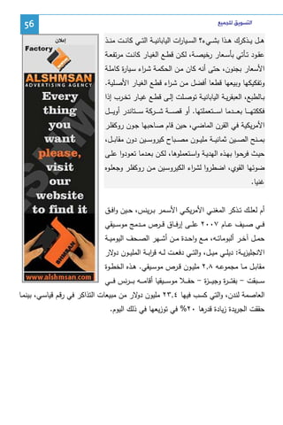 ‫ﺍﻟﺘﺴﻮﻳﻖ ﻟﻠﺠﻤﻴﻊ‬

‫ﻫ ــل ﻴ ــذﻜرك ﻫ ــذا ﺒﺸ ــﻲء؟ اﻝﺴ ــﻴﺎ ات اﻝﻴﺎﺒﺎﻨﻴ ــﺔ اﻝﺘ ــﻲ ﻜﺎﻨ ــت ﻤﻨ ــذ‬
‫ر‬

‫65‬
‫ﺇﻋﻼﻥ‬

‫ﻋﻘــود ﺘــﺄﺘﻲ ﺒﺄﺴــﻌﺎر رﺨﻴﺼــﺔ، ﻝﻜــن ﻗطــﻊ اﻝﻐﻴــﺎر ﻜﺎﻨــت ﻤرﺘﻔﻌــﺔ‬
‫اﻷﺴﻌﺎر ﺒﺠﻨون، ﺤﺘﻰ أﻨﻪ ﻜﺎن ﻤـن اﻝﺤﻜﻤـﺔ ﺸـ اء ﺴـﻴﺎ ة ﻜﺎﻤﻠـﺔ‬
‫ر‬
‫ر‬
‫وﺘﻔﻜﻴﻜﻬﺎ وﺒﻴﻌﻬﺎ ﻗطﻌﺎ أﻓﻀل ﻤـن ﺸـ اء ﻗطـﻊ اﻝﻐﻴـﺎر اﻷﺼـﻠﻴﺔ.‬
‫ر‬
‫ﺒــﺎﻝطﺒﻊ، اﻝﻌﺒﻘرﻴــﺔ اﻝﻴﺎﺒﺎﻨﻴــﺔ ﺘوﺼــﻠت إﻝــﻰ ﻗطــﻊ ﻏﻴــﺎر ﺘﺨــرب إذا‬
‫ﻓﻜﻜﺘﻬ ـ ــﺎ ﺒﻌ ـ ــدﻤﺎ اﺴ ـ ــﺘﻌﻤﻠﺘﻬﺎ. أو ﻗﺼـ ـ ــﺔ ﺸ ـ ــرﻜﺔ ﺴ ـ ــﺘﺎﻨدر أوﻴـ ـ ــل‬
‫اﻷﻤرﻴﻜﻴﺔ ﻓﻲ اﻝﻘرن اﻝﻤﺎﻀﻲ، ﺤﻴن ﻗﺎم ﺼـﺎﺤﺒﻬﺎ ﺠـون روﻜﻔﻠـر‬
‫ﺒﻤ ــﻨﺢ اﻝﺼ ــﻴن ﺜﻤﺎﻨﻴ ــﺔ ﻤﻠﻴ ــون ﻤﺼ ــﺒﺎح ﻜﻴروﺴ ــﻴن دون ﻤﻘﺎﺒ ــل،‬
‫ﺤﻴــث ﻓرﺤـوا ﺒﻬــذﻩ اﻝﻬدﻴــﺔ واﺴــﺘﻌﻤﻠوﻫﺎ، ﻝﻜــن ﺒﻌــدﻤﺎ ﺘﻌــودوا ﻋﻠــﻰ‬
‫ﻀوﺌﻬﺎ اﻝﻘوي، اﻀطروا ﻝﺸ اء اﻝﻜﻴروﺴـﻴن ﻤـن روﻜﻔﻠـر وﺠﻌﻠـوﻩ‬
‫ر‬
‫ﻏﻨﻴﺎ.‬
‫أم ﻝﻌﻠــك ﺘــذﻜر اﻝﻤﻐﻨــﻲ اﻷﻤرﻴﻜــﻲ اﻷﺴــﻤر ﺒ ـرﻴﻨس، ﺤــﻴن واﻓــق‬
‫ﻓ ــﻲ ﺼ ــﻴف ﻋ ــﺎم ٧٠٠٢ ﻋﻠ ــﻰ إرﻓ ــﺎق ﻗ ــرص ﻤ ــدﻤﺞ ﻤوﺴ ــﻴﻘﻲ‬
‫ﺤﻤــل آﺨــر أﻝﺒوﻤﺎﺘــﻪ، ﻤــﻊ واﺤــدة ﻤــن أﺸــﻬر اﻝﺼــﺤف اﻝﻴوﻤﻴــﺔ‬
‫اﻻﻨﺠﻠﻴزﻴــﺔ: دﻴﻠــﻲ ﻤﻴــل، واﻝﺘــﻲ دﻓﻌــت ﻝــﻪ ﻗرﺒــﺔ اﻝﻤﻠﻴــون ﻻر‬
‫دو‬
‫ا‬
‫ﻤﻘﺎﺒــل ﻤــﺎ ﻤﺠﻤوﻋــﻪ ٨,٢ ﻤﻠﻴــون ﻗــرص ﻤوﺴــﻴﻘﻲ. ﻫــذﻩ اﻝﺨطــوة‬
‫ﺴ ـ ــﺒﻘت - ﺒﻔﺘـ ـ ـ ة وﺠﻴـ ـ ـ ة - ﺤﻔ ـ ــﻼ ﻤوﺴ ـ ــﻴﻘﻴﺎ أﻗﺎﻤ ـ ــﻪ ﺒـ ـ ـرﻨس ﻓ ـ ــﻲ‬
‫ز‬
‫ر‬
‫اﻝﻌﺎﺼﻤﺔ ﻝﻨدن، واﻝﺘﻲ ﻜﺴب ﻓﻴﻬﺎ ٤,٣٢ ﻤﻠﻴون ﻻر ﻤن ﻤﺒﻴﻌﺎت اﻝﺘذاﻜر ﻓﻲ رﻗـم ﻗﻴﺎﺴـﻲ، ﺒﻴﻨﻤـﺎ‬
‫دو‬
‫ﺤﻘﻘت اﻝﺠرﻴدة زﻴﺎدة ﻫﺎ ٠٢% ﻓﻲ ﺘوزﻴﻌﻬﺎ ﻓﻲ ذﻝك اﻝﻴوم.‬
‫ﻗدر‬

 