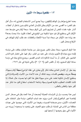 ‫75‬

‫ﻫﺬﺍ ﺍﻟﻜﺘﺎﺏ ﺑﺮﻋﺎﻳﺔ ﺷﺒﻜﺔ ﺃﺑﻮ ﻧﻮﺍﻑ‬

‫٣١ - ﻇﺎﻫﺮﺓ ﺳﺒﻌﺔ +/- ﺍﺛﻨﻴﻦ‬
‫ﺒﻌــدﻤﺎ اﺨﺘـ ع ﺠرﻫــﺎم ﺒــل اﻝﻬــﺎﺘف/اﻝﺘﻠﻴﻔــون، وﺒــدأ ﻴﻀــﻊ أﺴــس اﻻﺴــﺘﺨدام اﻝﺘﺠـ ي ﻝــﻪ، ﺴــﺄل أﻫــل‬
‫ـﺎر‬
‫ـر ا‬
‫ِ‬
‫ﻋﻠــم اﻝــﻨﻔس: ﻤــﺎ أﻗﺼــﻰ ﻋــدد ﻤــن اﻷرﻗــﺎم ﻴﻤﻜــن ﻝﻺﻨﺴــﺎن اﻝﻌــﺎدي ﺘــذﻜ ﻩ ﺒــدون ﺘــداﺨل أو أﺨطــﺎء.‬
‫ر‬
‫أﺸــﺎر ﻋﻠﻴــﻪ ﻋﻠﻤــﺎء اﻝــﻨﻔس أن ﺘﺠــﺎرﺒﻬم ﺘﺸــﻴر إﻝــﻰ اﻝــرﻗم ﺴــﺒﻌﺔ. ﺴــﺒﻌﺔ أرﻗــﺎم ﻫــﻲ ﻤﺘوﺴــط ﻋــدد‬
‫اﻷرﻗــﺎم اﻝﺘــﻲ ﻴﺴــﺘطﻴﻊ ﻜــل ﻓــرد ﻤﻨﻬــﺎ ﺘـ ﻫﺎ دون اﻝوﻗـ ع ﻓــﻲ أﺨطــﺎء ﻜﺜﻴ ـ ة. ﻤــﺎذا ﻴﺤــدث ﺒﻌــدﻫﺎ؟‬
‫ر‬
‫ـو‬
‫ـذﻜر‬
‫ﻋﻨد زﻴـﺎدة ﻋـدد اﻷرﻗـﺎم ﻋـن ﺴـﺒﻌﺔ، ﺘﺒـدأ ﻨﺴـﺒﺔ اﻷﺨطـﺎء واﻝﻐﻠطـﺎت ﻋﻨـد طﻠـب أرﻗـﺎم اﻝﻬواﺘـف ﻓـﻲ‬
‫اﻻرﺘﻔﺎع ﺒﻤﻌدل ﻜﺒﻴر.‬
‫ﻫــذا اﻝــرﻗم اﻝﺴـ ي: ﺴــﺒﻌﺔ، ﺠﻌــل دﻜﺘــور ﺠـ ج ﻤﻴﻠــر ﻤــن ﺠﺎﻤﻌــﺔ ﻫﺎرﻓــﺎرد ﻴﻌﻜــف ﻋﻠــﻰ درﺴــﺘﻪ‬
‫ا‬
‫ـور‬
‫ـﺤر‬
‫ى د اﺴﺎت ﻋﻠﻰ ﻋدﻴد ﻤن اﻝﺒﺸر، رﻜـز ﻓﻴﻬـﺎ ﻋﻠـﻰ اﺨﺘﺒـﺎر ﻗـد ة اﻝﻨـﺎس‬
‫ر‬
‫)ﻝﻤدة ﺴﺒﻊ ﺴﻨوات!(، ﻓﺄﺠر ر‬
‫اﻝﻌﺎدﻴﻴن ﻋﻠﻰ اﻝﺘذﻜر، أو ﻤـﺎ أﺴـﻤﺎﻩ اﻝـذاﻜ ة ذات اﻝﻤـدى اﻝﻘﺼـﻴر، ووﻀـﻊ ﻨﺘـﺎﺌﺞ ﺒﺤﺜـﻪ ﻓـﻲ درﺴـﺔ‬
‫ا‬
‫ر‬
‫ي، اﺌد أو ﻨﺎﻗص اﺜﻨﻴن )٧ +/- ٢(، واﻝﺘﻲ ﻫﺎ ﻓﻲ ﻋﺎم ٦٥٩١.‬
‫ﻨﺸر‬
‫ﺴﻤﺎﻫﺎ اﻝرﻗم اﻝﺴﺤر ز‬
‫وﺠد ﻤﻴﻠر أن اﻹﻨﺴﺎن اﻝﻌـﺎدي ﻴﻤﻜﻨـﻪ ﺘـذﻜر )أي ﻴﺨﺘـزن ﻓـﻲ ﻋﻘﻠـﻪ اﻝـواﻋﻲ( ﺴـﺒﻌﺔ أرﻗـﺎم ﺒﺴـﻬوﻝﺔ،‬
‫وﺴــﺘﺔ ﺤــروف، وﺨﻤــس ﻜﻠﻤــﺎت، ووﺠــد ﻜــذﻝك أن ﻫــذﻩ اﻷﻋــداد ﻤــن اﻷﺸــﻴﺎء )اﻝﻤــدرﻜﺎت( اﻝﺘــﻲ‬
‫ﻴﺴﺘطﻴﻊ اﻹﻨﺴـﺎن ﺘـذﻜ ﻫﺎ ﺘﻌﺘﻤـد ﻋﻠـﻰ ﻤـدى ﺴـﻬوﻝﺔ ﻨطـق ﻫـذا اﻝﻔـرد ﻝﻬـﺎ ﺒﺼـوت ﻋـﺎل. ﻓﻤـﺜﻼ، إذا‬
‫ر‬
‫ﻫﺎ ﻗﺼﻴ ة وﺴﻬﻠﺔ وﺸﺎﺌﻌﺔ اﻻﺴﺘﺨدام، اﺴﺘطﺎع اﻝﻔرد ﻤﻨـﺎ ﺘـذﻜر ﻋـدد‬
‫ر‬
‫ﻜﺎﻨت اﻝﻜﻠﻤﺎت اﻝﻤطﻠوب ﺘذﻜر‬
‫أﻜﺒر ﻤﻨﻬﺎ، واﻝﻌﻜس ﺒﺎﻝﻌﻜس.‬
‫ﻝ ــﻴس ﻫ ــذا وﺤﺴ ــب، ﺒ ــل إن اﻝدرﺴ ــﺎت اﻝﺤدﻴﺜ ــﺔ أوﻀ ــﺤت أن ﻫ ــذا اﻝﻌ ــدد ﻴﻘ ــل ﻓ ــﻲ ﺼ ــﻐﺎر اﻝﺴ ــن‬
‫ا‬
‫)ﺨﺎﺼــﺔ ﻏﻴــر اﻝﺒــﺎﻝﻐﻴن( وﻜﺒــﺎر اﻝﺴــن، وﻴزﻴــد ﻋﻨــد ﺸــﺒﺎب اﻝﺒــﺎﻝﻐﻴن. درﺴــﺔ ﻤﻴﻠــر اﺸــﺘﻤﻠت ﻋﻠــﻰ‬
‫ا‬
‫ﻫ ــﺎ ﻤ ــن اﻷﺸ ــﻴﺎء اﻝﺘ ــﻲ ﻋرﻀ ــﻬﺎ ﻋﻠ ــﻰ ﻋﻴﻨ ــﺎت‬
‫اﻝﻨﻐﻤ ــﺎت، اﻷﻝـ ـوان، ﻤ ــدى ﻀ ــﺨﺎﻤﺔ اﻝﺼ ــوت، وﻏﻴر‬
‫ﻤﺨﺘﻠﻔــﺔ ﻤــن اﻝﻨــﺎس ﻓــﻲ اﻝﺒداﻴــﺔ، ﺜــم طﻠــب ﻤــﻨﻬم اﻝﺘﻌــرف ﻋﻠــﻰ وﺘﺤدﻴــد ﻤــﺎ ﻴﺴــﻤﻌوﻨﻪ / ﻴروﻨــﻪ ﻤــن‬
‫اﻷﺸﻴﺎء اﻝﺘﻲ ﺴﺒق وﻋرﻀﻬﺎ / أﺴﻤﻌﻬﺎ ﻝﻬم.‬

 