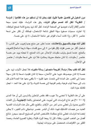 ‫ﺍﻟﺘﺴﻮﻳﻖ ﻟﻠﺠﻤﻴﻊ‬

‫85‬

‫ة / اﻝد اﺴﺔ‬
‫ر‬
‫دون اﻝدﺨول ﻓﻲ ﺘﻔﺎﺼﻴل ﻋﻠﻤﻴﺔ ة، ﻜﻴف ﻴﻤﻜن ﻝﻨﺎ أن ﻨﺴﺘﻔﻴد ﻤن ﻫذﻩ اﻝظﺎﻫر‬
‫ﻜﺜﻴر‬
‫/ اﻝﻨظرﻴﺔ؟ ﻝﻨﻘل أﻨك ﺘﺼﻤم ﻤواﻗﻊ اﻨﺘرﻨت، وﻓق ﻫذﻩ اﻝد اﺴﺔ، ﻋﻠﻴك ﺘﺤدﻴد ﺴﺒﻌﺔ‬
‫ر‬
‫ﻋﻨﺎﺼر/أﻓﻜﺎر/أﺸﻴﺎء ﺘﻌرﻀﻬﺎ ﻓﻲ اﻝﺼﻔﺤﺔ اﻝواﺤدة. ﻝﻨﻘل أﻨك ﺘرﻴد وﻀﻊ ﻗﺎﺌﻤﺔ ﺘﺼﻔﺢ ﻝﻤوﻗﻌك،‬
‫إذا اﺨﺘرت ﻤﺴﻤﻴﺎت ﺼﻐﻴ ة ﺴﻬﻠﺔ اﻝﻨطق ﺸﺎﺌﻌﺔ اﻻﺴﺘﻌﻤﺎل، ﻓﻴﻤﻜﻨك أن ﺘﻜﺜر ﺤﺘﻰ ﺘﺴﻌﺔ‬
‫ر‬
‫ﻋﻨﺎﺼر ﻻ أﻜﺜر، واذا ﻜﺎﻨت أﺴﻤﺎء اﻝﻘواﺌم ﻏﻴر ﺸﺎﺌﻌﺔ اﻻﺴﺘﻌﻤﺎل، ﻻ ﺘزد ﻋﻠﻰ ﺨﻤﺴﺔ.‬
‫ٕ‬
‫ﻝﻨﻘــل أﻨــك ﻤﻬــﺘم ﺒﺎﻝﺘﺴــوﻴق واﻹﻋﻼﻨــﺎت، ﻋﻨــدﻤﺎ ﺘﻌﻠــن ﻋــن ﻤﻨــﺘﺞ ﺠدﻴــد/ﻏرﻴــب ﻋﻠــﻰ اﻝﻨــﺎس، ﻻ‬
‫ﺘﺴﺘﻌﻤل أﻜﺜر ﻤن ﺨﻤس ﻓﻘ ات )ﻜل ﻓﻘ ة ﻤن ٥ إﻝﻰ ﺴـﺒﻊ ﻜﻠﻤـﺎت ﺴـﻬﻠﺔ دارﺠـﺔ ﺸـﺎﺌﻌﺔ( ﻝﻠﺘﻌرﻴـف‬
‫ر‬
‫ر‬
‫ﺒــﺎﻝﻤﻨﺘﺞ. ﻋﻨــدﻤﺎ ﺘﻨﺴــق وﺘرﺘــب ﻤﻜوﻨــﺎت اﻹﻋــﻼن ﻋــن ذات اﻝﻤﻨــﺘﺞ، ﻻ ﺘﺠﻌﻠــﻪ ﻴزﻴــد ﻋــن ﺨﻤﺴــﺔ‬
‫ﻋﻨﺎﺼــر / ﻤﻜوﻨــﺎت. إذا ﻜــﺎن ﻤﻨﺘﺠــك ﻤﻌروﻓــﺎ وﻤﻨﺘﺸـ ا، ﻓــﻼ ﺘــزد ﻋﻠــﻰ ﺘﺴــﻌﺔ ﻤﻜوﻨــﺎت / ﻋﻨﺎﺼــر‬
‫ر‬
‫ﻓﻲ اﻹﻋﻼن.‬
‫ﻝﻨﻘل أﻨك ﺘﻜﺘب ﺒﺤﺜﺎ/ د اﺴﺔ/ أطروﺤﺔ ﻤﺎﺠﺴﺘﻴر/ رﺴﺎﻝﺔ دﻜﺘو اﻩ، ﻓﻼ ﺘﺠﻌل اﻷﺒـواب ﺘزﻴـد ﻋﻠـﻰ‬
‫ر‬
‫ر‬
‫ﺨﻤﺴــﺔ إذا ﻜــﺎن ﻤوﻀــوﻋك ﻏرﻴﺒــﺎ ﻋﻠــﻰ اﻷذﻫــﺎن، ﺴــﺒﻌﺔ إذا ﻜــﺎن ﺘﻘﻠﻴــدﻴﺎ، ﺘﺴــﻌﺔ إذا ﻜــﺎن ﺴــﻬﻼ‬
‫ﻤﺤﺒﺒــﺎ إﻝــﻰ اﻝــﻨﻔس. ﻫــل اﻝﻤــﺎدة اﻝﺘــﻲ ﺘﺘﺤــدث ﻋﻨﻬــﺎ ﻜﺜﻴ ـ ة – ﻻ ﻴﻜﻔــﻲ ﻤﻌﻬــﺎ ﻫــذا اﻝﻌــدد؟ ﻗﺴــم ﻜــل‬
‫ر‬
‫ّ‬
‫ﺒﺎب إﻝﻰ ﺴﺒﻌﺔ أﺒواب ﻋﻴﺔ، وﻗﺴم ﻋﻴـﺔ إﻝـﻰ ﺨﻤﺴـﺔ ﺜﺎﻨوﻴـﺔ، ﻻ ﺘـزد ﻋﻠـﻰ ﻫـذا اﻝﺤـد – اﺠﻌـل‬
‫و‬
‫اﻝﻔر‬
‫ﻓر‬
‫ﻝﻜﺘﺎﺒك ءا ﺜﺎﻨﻴﺎ.‬
‫ﺠز‬
‫ﻋﻠﻰ أن ﻫذﻩ اﻝﻨظرﻴﺔ ﻻ ﺘﻤﻀﻲ ﺒﻼ ﻋﻴوب، ﻓﻠﻘد ﺨﻠص اﻝﺒﺎﺤﺜون واﻝدارﺴـون إﻝـﻰ أن ﻫـذا اﻝﻤـدى‬
‫)٥ -٧ -٩( ﻫــو ﻨﺘــﺎج اﻝدرﺴــﺎت اﻝﺘــﻲ أﺠرﻴــت ﻋﻠــﻰ اﻝﻤﺘﺤــدﺜﻴن ﺒﺎﻝﻠﻐــﺔ اﻹﻨﺠﻠﻴزﻴــﺔ، وأن اﻝﻠﻐــﺎت‬
‫ا‬
‫اﻷﺨـ ى ﺠــدﻴ ة ﺒــﺄن ﺘﻌطــﻲ ﻤــدى آﺨــر ﻤــن اﻷرﻗــﺎم. ﺒــﺎﻝطﺒﻊ، ﺘﻠﻘــﻰ ﻤﺜــل ﻫــذﻩ اﻝدرﺴــﺎت اﻝﻨﻔﺴــﻴﺔ‬
‫ا‬
‫ر‬
‫ـر‬
‫اﻝﻌدﻴ ــد ﻤ ــن ﻫﺠﻤ ــﺎت اﻝﺘﺸ ــﻜﻴك ﻓﻴﻬ ــﺎ، ذﻝ ــك أن اﻝﺒﺸ ــر ﻋﻨﺼ ــر دﻴﻨ ــﺎﻤﻴﻜﻲ داﺌ ــم اﻝﺘﻐﻴ ــر، ﻻ ﻴﻤﻜ ــن‬
‫إﺨﻀــﺎﻋﻪ ﻝدرﺴــﺎت ﺘﻌطــﻲ ﻨﺘــﺎﺌﺞ ﻤﺤﻜﻤــﺔ، ﻓﺎﻝﺸــﺨص اﻝﻌــﺎدي اﻝﻤﺴــﺘرﻴﺢ اﻝﺴــﻌﻴد ﺴــﻴﺤرز ﻨﺘــﺎﺌﺞ‬
‫ا‬
‫أﻓﻀل ﻤن اﻝﻤﺘﻌب اﻝﺤزﻴن، وﻫﻜذا، ﻝﻜن إذا رﺠﻌﻨﺎ ﻝﻠو اء ﻗﻠـﻴﻼ، وﻨظرﻨـﺎ ﻝﻠﺼـو ة اﻝﻌﺎﻤـﺔ، وﻋﻤﻤﻨـﺎ‬
‫ر‬
‫ر‬
‫اﻝﻜﺜﻴر ﻤن اﻻﻓﺘ اﻀﺎت، ﻓﺴﻨﺤﺼل ﻋﻠﻰ ﻤردودات إﻴﺠﺎﺒﻴﺔ.‬
‫ر‬

 