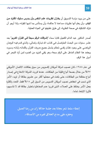 ‫95‬

‫ﻫﺬﺍ ﺍﻟﻜﺘﺎﺏ ﺑﺮﻋﺎﻳﺔ ﺷﺒﻜﺔ ﺃﺑﻮ ﻧﻮﺍﻑ‬

‫ﻋﻠــﻰ ﻤــن ﻴرﻴــد درﺴــﺔ اﻝﺘﺴــوﻴق أن ﻴﻐــﺎزل ﻨظرﻴــﺎت ﻋﻠــم اﻝــﻨﻔس وأن ﻴــدرس ﺴــﻠوك اﻷﻓ ـ اد ﻤــن‬
‫ر‬
‫ا‬
‫اﻝﺒﺸر، وأن ﻴﻌﻠم أﻨﻬﺎ ﻨظرﻴﺎت ﻤﺴﺎﻋدة ﻻ ﺤﺎﻜﻤـﺔ، وأن ﻴﺴـﺘﺄﻨس ﺒﻤـﺎ ﻝـدﻴﻬﺎ ﻝﺘﻘوﻝـﻪ، وﻝـذا أرﺠـو أن‬
‫ﻨﺘرك اﻝﺘﺸﻜﻴك ﻓﻲ ﺼﺤﺔ اﻝﻨظرﻴﺔ، إﻝﻰ طرق ﺘطﺒﻴﻘﻬﺎ ﻓﻲ اﻝﺤﻴﺎة اﻝﻌﻤﻠﻴﺔ.‬
‫أﺼــدر اﻝــدﻜﺘور ﻋﺒــد اﻝــداﺌم اﻝﻜﺤﻴــل ﻜﺘﺎﺒــﺎ ﺴــﻤﺎﻩ “إﺸ ـ اﻗﺎت اﻝــرﻗم ﺴــﺒﻌﺔ ﻓــﻲ اﻝﻘ ـ آن اﻝﻜــرﻴم” ﺒﻌــد‬
‫ر‬
‫ر‬
‫ﻋﺸ ــر ﺴ ــﻨوات ﻤ ــن اﻝﺒﺤ ــث اﻝﻤﺘواﺼ ــل ﻓ ــﻲ ﻜﺘ ــﺎب اﷲ ﺘﺒ ــﺎرك وﺘﻌ ــﺎﻝﻰ، واﻝ ــذي ﻗ ــدم ﻓﻴ ــﻪ ﻫ ــﺎن‬
‫اﻝﺒر‬
‫اﻝرﻴﺎﻀــﻲ ﻋﻠــﻰ وﺠــود ﻨظــﺎم رﻗﻤــﻲ ﻤﺤﻜــم ﻴﺸــﻤل ﺠﻤﻴــﻊ ﺤــروف اﻝﻘـ آن وﻜﻠﻤﺎﺘــﻪ وآﻴﺎﺘــﻪ وﺴــو ﻩ،‬
‫ر‬
‫ـر‬
‫ُ‬
‫وﻴﻌﺘﻤد ﻫذا اﻝﻨظﺎم اﻝﻤذﻫل ﻋﻠـﻰ اﻝـرﻗم ﺴـﺒﻌﺔ، وﻫـو ﻴﻠﻘـﻲ اﻝﻤزﻴـد ﻤـن اﻝﻀـوء ﻝﻤـن أ اد اﻝﺘﺒﺤـر ﻓـﻲ‬
‫ر‬

‫أﺴ ار ﻫذا اﻝرﻗم.‬
‫ر‬
‫ﻓــﻲ ﻋــﺎم ٨٨٩١، ﻜــﺎن ﻨﺼــﻴب ﺸــرﻜﺔ أﻤرﻴﻜــﺎن إﻜﺴــﺒرﻴس ﻤــن ﺴــوق ﺒطﺎﻗــﺎت اﻻﺌﺘﻤــﺎن اﻷﻤرﻴﻜــﻲ‬
‫٧٢% ﻤـن ﺨـﻼل ﺒﻀـﻌﺔ أﻨـواع ﻗﻠﻴﻠــﺔ ﻤـن اﻝﺒطﺎﻗـﺎت. ﻋﻨـدﻫﺎ ﻗــررت اﻝﺸـرﻜﺔ اﻻﻨـدﻓﺎع ﻓـﻲ إﺼــدار‬
‫أﻨـواع ﻤﺨﺘﻠﻔــﺔ ﻤــن اﻝﺒطﺎﻗــﺎت، ﺤﺘــﻰ ﺒﻠﻐــت ﻓــﻲ ﻤﺠﻤﻠﻬــﺎ أﻜﺜــر ﻤــن ﻋﺸـرﻴن ﺒطﺎﻗــﺔ أو ﺘزﻴــد، اﻷﻤــر‬
‫اﻝذي ﺘﺴﺒب ﻓﻲ اﻨﺨﻔﺎض ﻨﺼﻴب أﻤرﻴﻜﺎن اﻜﺴﺒرﻴس ﻤـن اﻝﺴـوق إﻝـﻰ ٨١% ﻓﻘـط. اﻝﺘﻌـدد واﻝﻜﺜـ ة‬
‫ر‬
‫ﺠﻌــل اﻷﻤــر ﻴﺨــﺘﻠط ﻋﻠــﻰ اﻝﻌﻤــﻼء، اﻝــذﻴن ﻗــرروا ﻋــدم اﻝﻤﺨــﺎط ة ﺒﺎﺨﺘﻴــﺎر ﺒطﺎﻗــﺔ ﻗــد ﻻ ﺘﻨﺎﺴــﺒﻬم،‬
‫ر‬
‫ﻓﺂﺜروا اﻻﺒﺘﻌﺎد ﺘﻤﺎﻤﺎ.‬

‫‪ġ‬‬
‫و‬

‫زאد‬
‫‪ ª‬א‪ ğ‬ق ‪Ù‬‬

‫א‬

‫א‬

‫.‬

 