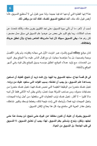 ‫ﺍﻟﺘﺴﻮﻳﻖ ﻟﻠﺠﻤﻴﻊ‬

‫6‬

‫ﻫــذا؟ إﻨﻬــﺎ اﻝﻔط ـ ة اﻝﺘــﻲ أودﻋﻬــﺎ اﷲ ﻓﻴﻨــﺎ ﺠﻤﻴﻌــﺎ، وﻝــذا ﺤــﻴن ﺘﻘــول ﻝــﻲ ﻻ أﺴــﺘطﻴﻊ اﻝﺘﺴــوﻴق، ﻓﺄﻨــﺎ‬
‫ر‬
‫أرﻓض ﻗﺒول ذﻝك ﻤﻨك، أﻨت ﺘﺴﺘطﻴﻊ اﻝﺘﺴوﻴق ﻝﻨﻔﺴك، ﻝﻜﻨك أﻨت ﻤن ﻴرﻓض ذﻝك.‬
‫ﻝﺴﺒب أو ﻵﺨر، ﻤﺎ أن ﺘﺄﺘﻲ ﺴﻴ ة اﻝﺘﺴوﻴق، ﺤﺘﻰ ﺘﺠد اﻝﻜﺜﻴرﻴن ﻴﻔرون ﻤﻨك، وﻜﺄﻨك ﺘﺘﺤـدث ﻋـن‬
‫ر‬
‫ِ‬
‫ﺤﺴﺎب اﻝﻤﺜﻠﺜﺎت. رﺒﻤﺎ ﻴﻘﻊ اﻝﻠوم ﻋﻠﻰ ﺒﻌض ﻤن ﻋرﻀوا ﻋﻠم اﻝﺘﺴوﻴق ﻓـﻲ ﺴـﻴﺎق ﻤﻤـل ﻤﻀـﺠر،‬
‫ﻝﻜن ﻏم ﻫـذا، ﻴﺒﻘﻰ اﻝﺘﺴوﻴق ﺴـﺒﻴﻠك ﻷن ﺘﺒـدأ ﻤﺸـروﻋك اﻝﺨـﺎص ﺒﻨﺠـﺎح، وﻷن ﺘﺤﻘـق ﺤرﻴﺘـك‬
‫ر‬
‫واﻨطﻼﻗﺎﺘك.‬
‫ﻜ ــﺎن ﻤوﻗ ــﻊ ‪ eBay‬ﻝﻠﺒﻴ ــﻊ واﻝﺸـ ـ اء ﻋﺒ ــر اﻨﺘرﻨ ــت اﻷول ﻓ ــﻲ ﻤﺠﺎﻝ ــﻪ وﻓﻜرﺘ ــﻪ، وﻝ ــم ﻴﻜ ــن اﻷﻓﻀ ــل‬
‫ر‬
‫ﺒرﻤﺠــﺔ وﺘﺼــﻤﻴﻤﺎ، ﺒــل ﺒــدأ ﻤﺘواﻀــﻌﺎ ﻤﺠﺎﻨﻴــﺎ، ﺜــم ﻤــﻊ إﻗﺒــﺎل اﻝﻨــﺎس ﻋﻠﻴــﻪ، ﺒــدأ اﻝﻤوﻗــﻊ ﻴــوﻓر اﻝﻤزﻴــد‬
‫ﻤــن اﻝﺨــدﻤﺎت. ﻤــﻊ ﺘزﻴــد ﻋﻤــﻼء اﻝﻤوﻗــﻊ، اﻨطﻠــق ﻤؤﺴﺴــﻪ ﻴﺴــوق ﻝﻠﻤوﻗــﻊ ﺒﻜــل ﻗــوة، وﻓــﻲ أﺸــﻬر‬
‫ا‬
‫اﻝﻤواﻗﻊ واﻷﻤﻜﻨﺔ.‬
‫ﻓﻲ ﻜل ﻗﺼـﺔ ﻨﺠـﺎح، ﺴـﺘﺠد ﻝﻠﺘﺴـوﻴق ﻴـدا ﻓﻴﻬـﺎ، وان ﻜﻨـت ﺘرﻴـد أن ﺘـﻨﺠﺢ، ﻓﻌﻠﻴـك أن ﺘﺴـﺘﻌﻴن‬
‫ٕ‬
‫ﺒﻤﺴـﺎﻋدة ﻋﻠـم اﻝﺘﺴـوﻴق، ﺒـل ﻴﺠــب أن ﺘﻌﺸـﻘﻪ، ﺒﺴـﺒب اﻝﻔواﺌـد اﻝﺘــﻲ ﺴـﺘﻌود ﻋﻠﻴـك ﻤـن و اﺌــﻪ.‬
‫ر‬
‫ﺘﺨﻴــل ﻨﻔﺴــك ﻤﺘﺤــرر ﻤــن اﻝوظﻴﻔــﺔ اﻝﻌﻘﻴﻤــﺔ اﻝﺘــﻲ ﺘﺤــﺒس ﻨﻔﺴــك ﻓﻴﻬــﺎ، ﺘﺨﻴــل ﻨﻔﺴــك ﻤﺘﺤــرر ﻤــن‬
‫ا‬
‫ا‬
‫ﻤﻀــﺎﻴﻘﺎت ﻤــدﻴرك، وﻤــن ﺼــﺎﺤب اﻝﺸــرﻜﺔ ﺤﻴــث ﺘﻌﻤــل، واﻝــذي ﻴظــن أﻨــﻪ اﻷذﻜــﻰ ﻓﻘــط ﻷن ﻝدﻴــﻪ‬
‫ﻤــﺎﻻ ﻜﺜﻴ ـر – ﻻ أﻜﺜــر. ﺘﺨﻴــل ﻨﻔﺴــك ﺘرﺘــب اﻝﺨط ـوات اﻝﺘــﻲ ﺴــﺘﻔﻌﻠﻬﺎ، ﻤــن أﺠــل زﻴــﺎدة اﻝﻤﺒﻴﻌــﺎت،‬
‫ا‬
‫وﺘﺨﻴل اﻝﻤﺒﻴﻌـﺎت ﺘزﻴـد ﻓﻌـﻼ، وأرﺒﺎﺤـك اﻝﺘـﻲ ادت ﻨﺘﻴﺠـﺔ ﻝـذﻝك، وﺨطـط ﺘوﺴـﻌك وﺘﻜﺒﻴـر ﻨﺸـﺎطك،‬
‫ز‬
‫وﺘﺨﻴل ﻤﻘدار اﻝﺤرﻴﺔ اﻝﺘﻲ ﺴﺘﺘﻤﺘﻊ ﺒﻬﺎ، ﻜل ﻫذا ﻴﺤﺘﺎج ﻹﺘﻘﺎن اﻝﺘﺴوﻴق.‬
‫اﻝﺘﺴــوﻴق ﻴﺨﺒــرك أن ﻋﻠﻴــك أن ﺘﻜــون ﻤﺨﺘﻠﻔــﺎ ﻋــن ﻏﻴــرك ﺤﺘــﻰ ﺘــﻨﺠﺢ، ﻝــن ﻴﺤــدث ﻫــذا ﺤﺘــﻰ‬
‫ﻨﺠﺘﻬد، وﻨﺘﻘن، وﻨﺒدع، وﻨﺴﺘﻨﻴر ﺒﻌﻠم اﻝﺘﺴوﻴق. ﻝﻬذا، ﻴﺠـب أن ﻨﻌﺸـق اﻝﺘﺴـوﻴق، ﻻ اﻝﺘﺴـوﻴق‬
‫ﻓﻲ ﻜﺘب اﻝﺠﺎﻤﻌﺔ، ﺒل اﻝﺘﺴوﻴق ﻤن اﻝﺤﻴﺎة.‬

 
