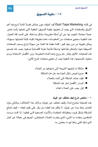 ‫ﺍﻟﺘﺴﻮﻳﻖ ﻟﻠﺠﻤﻴﻊ‬

‫26‬

‫٥١ - ﺣﻘﻴﺒﺔ ﺍﻟﺘﺴﻮﻳﻖ‬
‫ﻓﻲ ﻜﺘﺎﺒﻪ ‪ Duct Tape Marketing‬أﻓرد اﻝﻤؤﻝف ﺠون ﺠـﺎﻨﺘش ﻓﺼـﻼ ﻜـﺎﻤﻼ ﺸ ح ﻓﻴـﻪ أﻫـم‬
‫ـر‬
‫اﻷو اق واﻝﺼــﻔﺤﺎت اﻝﺘــﻲ ﻴﺠــب أن ﺘﺤﺘوﻴﻬــﺎ ﺤﻘﻴﺒــﺔ اﻝﺘﺴــوﻴق، اﻝﺤﻘﻴﺒــﺔ اﻝﺘــﻲ ﺘﺤﻤﻠﻬــﺎ وأﻨــت ﺘﺤــﺎور‬
‫ر‬
‫ﻋﻤــﻴﻼ ﻤﺤــﺘﻤﻼ، ﻝﺘﺠﻴــب ﺒﻬــﺎ ﻋــن أي أﺴــﺌﻠﺔ ﻤطروﺤــﺔ، ﺒﺸــﻜل ﻴﺴــﺎﻋدك ﻋﻠــﻰ ﻜﺴــب ﺜﻘــﺔ اﻝﻌﻤﻴــل.‬
‫ﻫــذﻩ اﻝﺤﻘﻴﺒــﺔ ﺴــﺘﺤوي ﺼــﻔﺤﺎت ﻤــن اﻝﻤﻌﻠوﻤــﺎت، ﻤﻌــدة ﺒطرﻴﻘــﺔ ذﻜﻴــﺔ، ﻗﺎﺒﻠــﺔ ﻝﺘﺤــدﻴﺜﻬﺎ ﺒﺴــﻬوﻝﺔ،‬
‫ُ‬
‫ﻫﺎ ﻤن دون ﺠﻬد ﻜﺒﻴر. ﻜﻠﻤﺔ ﺤﻘﻴﺒﺔ ﻫﻨﺎ ﻜﻨﺎﻴﺔ ﻋـن ﺴـﻬوﻝﺔ إد اج وﺴـﺤب اﻝﺼـﻔﺤﺎت‬
‫ر‬
‫وﻴﻤﻜن ﺘﻐﻴﻴر‬
‫اﻝﺘﺴـوﻴﻘﻴﺔ ﻤﻨﻬــﺎ، واﻝﻤﻤﻜــن طﺒﺎﻋﺘﻬــﺎ ﺒواﺴـطﺔ طﺎﺒﻌــﺔ ﻤﻠوﻨــﺔ اﻗﺘﺼــﺎدﻴﺔ ﺼـﻐﻴ ة. ﻴﺠــب ﻋﻨــد ﺘﺼــﻤﻴم‬
‫ر‬
‫ﻫذﻩ اﻝﺼﻔﺤﺎت اﻻﻝﺘ ام ﺒﺈطﺎر ﻋﺎم ح واﺤدة ﻝﻠﻤﺎدة اﻝﻤطﺒوﻋﺔ، وﻤن اﻷﻓﻀل اﻻﺴـﺘﻌﺎﻨﺔ ﺒرﺴـﺎم‬
‫ورو‬
‫ز‬
‫ﻤﺤﺘرف ﻝﺘﺼﻤﻴﻤﻬﺎ، ﻫذﻩ اﻝﺤﻘﻴﺒﺔ ﻴﺠب أن ﺘﺤﺘوي ﺼﻔﺤﺎت ح اﻝﺘﺎﻝﻲ:‬
‫ﺘﺸر‬
‫ﻤﺸﻜﻠﺔ ﻤﺎ ﺘواﺠﻬﻬﺎ اﻝﺸرﻴﺤﺔ اﻝﺘﻲ ﺘﺴﺘﻬدﻓﻬﺎ ﻤن اﻝﻌﻤﻼء‬
‫ﺼو ة ﺘﻌرض ﺸﻜل اﻝﺤﻴﺎة ﺒﻌد ﺤل ﻫذﻩ اﻝﻤﺸﻜﻠﺔ‬
‫ر‬
‫ﻜﻴف ﺤدﺜت اﻝﻤﺸﻜﻠﺔ اﻝﺘﻲ أﻝﻤت ﺒﺎﻝﻌﻤﻼء‬
‫اﻝﻤﺴﺎر اﻷﻓﻀل ﻝﺤل ﻫذﻩ اﻝﻤﺸﻜﻠﺔ‬
‫ﻗ ار ﻴﺠب ﻋﻠﻰ اﻝﻌﻤﻼء اﺘﺨﺎذﻩ‬
‫ر‬
‫١ - ﻤﻠﺨص ﺸرح ﻜﻴف ﺘﺨﺘﻠف ﻋن ﻏﻴرك‬
‫ﻫــذﻩ اﻝﺼــﻔﺤﺔ ﺴﺘﺸـ ح ﻝﻤــﺎذا وﻜﻴــف ﺘﺨﺘﻠــف ﻋــن ﻏﻴــرك، ودﻻﺌــل ﻫــذا اﻻﺨــﺘﻼف، وﺒﺎﻝﺘــﺎﻝﻲ ﻤزﻴــﺎ‬
‫ا‬
‫ـر‬
‫اﻝﺘﻌﺎﻤــل ﻤﻌــك دوﻨــﺎ ﻋــن ﻏﻴــرك. ﻻ ﺘــﺘﻜﻠم ﻋﻤــﺎ ﺘﻔﻌﻠــﻪ، ﺒــل رﻜــز ﻋﻠــﻰ ﻜﻴــف ﺘﻔﻌﻠــﻪ – ﻜﻴــف ﺘﻌــﺎﻝﺞ‬
‫اﻝﻤﺸ ــﻜﻠﺔ ﺒﺸ ــﻜل ﻓرﻴ ــد، وﺨطواﺘ ــك اﻝﻤﻨظﻤ ــﺔ، واﻷﺸ ــﻴﺎء اﻝﺼ ــﻐﻴ ة اﻝﺘ ــﻲ ﺘﻔﻌﻠﻬ ــﺎ. إذا ﻜﻨ ــت درﺴ ــت‬
‫ر‬
‫اﻝﻤﻨﺎﻓﺴـﻴن وﻋﻠﻤــت ﻤـﺎ اﻝﺸــﻲء اﻝـذي ﻴﺤﻠــم ﺒـﻪ اﻝﻌﻤــﻼء اﻝﻤﺤﺘﻤﻠـون، أﺨﺒـ ﻫم ﻓـﻲ ﻋﺠﺎﻝــﺔ ﻋـن اﻝﺤــل‬
‫ـر‬
‫اﻝذي ﻝدﻴك ﻝﺘﻠﺒﻲ وﺘﻨﻔذ ﻝﻬم ﻤﺎ ﻴﺤﻠﻤون ﺒﻪ.‬

 