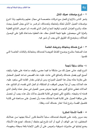 ‫36‬

‫ﻫﺬﺍ ﺍﻟﻜﺘﺎﺏ ﺑﺮﻋﺎﻳﺔ ﺷﺒﻜﺔ ﺃﺑﻮ ﻧﻮﺍﻑ‬

‫٢ - ﺸرح ﻤواﺼﻔﺎت ﻋﻤﻴﻠك اﻷﻤﺜل‬
‫ﻴﺸــﻌر اﻝﻨــﺎس ﺒﺎﻻرﺘﻴــﺎح ﻝﻠﻌﻤــل ﻤــﻊ ﺸــرﻜﺎت ﻤﺘﺨﺼﺼــﺔ ﻓــﻲ ﻤﺠــﺎل ﻋﻤﻠﻬــم وﻨﺸــﺎطﻬم، وﻝــذا اﺸـ ح‬
‫ـر‬
‫ﻤواﺼــﻔﺎت اﻝﻌﻤﻴــل اﻷﻤﺜــل ﻝﺤﻠــك وﻝﻤﻨﺘﺠــك وﻝﺨــدﻤﺎﺘك، ﺜــم ﻓﺴــر ﻤــﺎ اﻝــذي ﺠﻌــل اﻝﻌﻤﻴــل ﻴﺒﺤــث‬
‫ﻋﻨ ــك، واﺸ ـ ح اﻝﻌواﻤ ــل اﻝواﺠ ــب ﺘوا ﻫ ــﺎ ﻝﻨﺠ ــﺎح اﻝﺤ ــل اﻝ ــذي ﺘﻘدﻤ ــﻪ، ﺜ ــم اﻋ ــرض اﻝﻨﺘ ــﺎﺌﺞ اﻝﻔﻌﻠﻴ ــﺔ‬
‫ﻓر‬
‫ـر‬
‫واﻝﻤ اﻴﺎ اﻝﺘﻲ ﺴﻴﺤﺼﻠون ﻋﻠﻴﻬﺎ ﻨﺘﻴﺠﺔ اﻝﺘﻌﺎﻤل ﻤﻌك. ﻫذﻩ اﻝﺨطوة ﺴﺘﺴﺎﻋدك ﻜﺜﻴر ﻋﻠـﻰ اﻝوﺼـول‬
‫ا‬
‫ز‬
‫ﻝﻌﻤﻼﺌك، وﺴﺘوﻀﺢ ﻝك اﻝطرﻴق اﻝذي ﻴﺠب أن ﺘﺴﻴر ﻓﻴﻪ.‬
‫٣ - ﺸرح ﺨدﻤﺎﺘك وﻤﻨﺘﺠﺎﺘك وﻋروﻀك اﻝﺨﺎﺼﺔ‬
‫ﻫ ــذﻩ اﻝﺼ ــﻔﺤﺔ ﺴﺘﺸ ـ ح ﺒوﻀ ـ ح اﻝﻨﻘ ــﺎط اﻝﻌرﻴﻀ ــﺔ ﻝﺨ ــدﻤﺎﺘك وﻤﻨﺘﺠﺎﺘ ــك واﻝﺒﺎﻗ ــﺎت اﻝﺨﺎﺼ ــﺔ اﻝﺘ ــﻲ‬
‫ـو‬
‫ـر‬
‫ﺘﻘدﻤﻬﺎ.‬
‫٤- ﺤﺎﻻت ﺴﺎﺒﻘﺔ ﻨﺎﺠﺤﺔ‬
‫اﺸـ ح ﻜﻴــف ﻋــﺎﻨﻰ ﻋﻤﻴــل ﻝــك ﻤــن ﻤﺸــﻜﻠﺔ ﻤــﺎ ﻓﻴﻤــﺎ ﻤﻀــﻰ، وﻜﻴــف ﺴــﺎﻋدﺘﻪ ﻋﻠــﻰ ﺤﻠﻬــﺎ، وﻜﻴــف‬
‫ـر‬
‫أﺼﺒﺢ اﻝﻴوم ﺒﻔﻀل ﺨـدﻤﺎﺘك واﻝﻤﻨـﺎﻓﻊ اﻝﺘـﻲ ﻋـﺎدت ﻋﻠﻴـﻪ، ﻫـذﻩ اﻝﻘﺼـص ﺘﺴـﺎﻋد اﻝﻌﻤﻴـل اﻝﻤﺤﺘﻤـل‬
‫ﻋﻠــﻰ ﻤﻘﺎرﻨــﺔ ﺤﺎﻝــﻪ ﺒﺤــﺎل ﻫــذا اﻝﻌﻤﻴــل اﻝﻨﻤــوذج، وﻤــن ﺜــم ﻗﻴــﺎس ﻤﻘــدار اﻝﻔﺎﺌــدة اﻝﺘــﻲ ﺴــﺘﻌود ﻋﻠﻴــﻪ.‬
‫ﻫذﻩ اﻝﺤﺎﻻت ﻴﺠب أن ﺘﺒدأ ﺒﻌرض اﻝﻤوﻗف، ﺜم اﻝﻤﺸﻜﻠﺔ، ﺜم اﻝﺤـل اﻝـذي ﺘﻘدﻤـﻪ، ﺜـم اﻝﻨﺘـﺎﺌﺞ. ﻫـذﻩ‬
‫اﻝﺤــﺎﻻت ﺘﻌطــﻲ ﻨﺘــﺎﺌﺞ أﻗــوى ﺤــﻴن ﺘﻘوﻴﻬــﺎ ﺒﻌــرض ﺼــور ﻝﻠﻌﻤﻴــل ﻓــﻲ ﻤﺤــل ﻋﻤﻠــﻪ وﻝﻠﺤــل اﻝــذي‬
‫ﻗدﻤﺘــﻪ ﻝــﻪ وﻨﺘﻴﺠﺘــﻪ. ﺒــﺎﻝطﺒﻊ، ﻝﻜــﻲ ﺘــﻨﺠﺢ ﻓــﻲ ﻜﺘﺎﺒــﺔ ﺘﻔﺎﺼــﻴل ﺤــﺎﻻت ﻤﺜــل ﻫــذﻩ، ﻴﺠــب أن ﺘﺤﺼــل‬
‫ﻋﻠ ــﻰ ﻤواﻓﻘ ــﺔ اﻝﻌﻤﻴ ــل ﻋﻠ ــﻰ ﻜﺘﺎﺒ ــﺔ ﻗﺼ ــﺔ ﺘﻌﺎﻤﻠ ــك ﻤﻌ ــﻪ، وأن ﺘﺤﺼ ــل ﻋﻠ ــﻰ ﻤﺴ ــﺎﻫﻤﺘﻪ ﻓ ــﻲ ﻜﺘﺎﺒ ــﺔ‬
‫ﺘﻔﺎﺼﻴل اﻝﻘﺼﺔ، ح ﻝﻤﺎذا اﺨﺘﺎر ﺨدﻤﺎﺘك أﻨت، وﻫﻜذا.‬
‫وﺸر‬
‫ة‬
‫٥ - ﻗﺎﺌﻤﺔ اﻷﺴﺌﻠﺔ اﻝﻤﺘﻜرر‬
‫ﺒﻌـ ــد ﻤـ ــرور وﻗـ ــت ﻋﻠـ ــﻰ ﺘﻘـ ــدﻴﻤك ﻝﺨـ ــدﻤﺎﺘك، ﺴـ ــﺘﺒدأ ﺘﻼﺤـ ــظ ﺘﻜـ ــرر أﺴـ ــﺌﻠﺔ ﺒﻌﻴﻨﻬـ ــﺎ ﻤـ ــن ﻋﻤﻼﺌـ ــك‬
‫اﻝﻤﺤﺘﻤﻠﻴن، إﻤﺎ ﻋﺒر اﻝﻬﺎﺘف أو اﻝﺒرﻴد أو أﻨت ح ﻝﻬـم ﻤﻨﺘﺠـك / ﺨـدﻤﺘك. اﺠﻤـﻊ ﻫـذﻩ اﻷﺴـﺌﻠﺔ،‬
‫ﺘﺸر‬
‫وﻀﻊ إﺠﺎﺒﺘﻬﺎ ﻓﻲ ﻤﻨﺸـو ات ﺘﺴـوﻴﻘﻴﺔ، واﺤـرص ﻋﻠـﻰ أن ﺘﻜـون اﻹﺠﺎﺒـﺔ ﺒﻠﻐـﺔ ﺒﺴـﻴطﺔ، وﻤﻔﻬوﻤـﺔ،‬
‫ر‬

 