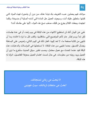 ‫56‬

‫ﻫﺬﺍ ﺍﻟﻜﺘﺎﺏ ﺑﺮﻋﺎﻳﺔ ﺷﺒﻜﺔ ﺃﺑﻮ ﻧﻮﺍﻑ‬

‫ﻤ ـوادك، ﻓﻬــم ﻴﺤﻤﻠــون ﻋــبء اﻝﺘﻌرﻴــف ﺒــك ﻨﻴﺎﺒــﺔ ﻋﻨــك، ﻤــن دون أن ﻴﺸــﻌروا، ﻓﻬــذﻩ اﻝﻤ ـواد اﻝﺘــﻲ‬
‫ﻜﺘﺒﺘﻬﺎ ﺴﺘﻨطﺒق ﻋﻠﻴـك أﻨـت، وﺴـﻴﻌرف اﻝﻌﻤﻴـل ﻫـل اﻝﻤـﺎدة اﻝﺘـﻲ أﻤﺎﻤـﻪ أﺼـﻠﻴﺔ أم ﻤﻨﺴـوﺨﺔ، وﻜﻠﻤـﺎ‬
‫اﺠﺘﻬدت وﺠﻌﻠت اﻝﻜﻼم ج ﻤن ﻗﻠﺒك، ﺼـﻌب ﻨﺴﺦ ﻫذﻩ اﻝﻤواد، ﻷﻨﻬﺎ ﻋﻠﻰ ﻤﻘﺎﺴك أﻨت!‬
‫ﻴﺨر‬
‫َُ‬
‫ﻏﻨـﻲ ﻋــن اﻝﺒﻴــﺎن أﻨـك ﻝــن ﺘﺴـﺘطﻴﻊ اﻻﻨﺘﻬــﺎء ﻤــن ﻫــذﻩ اﻝﺒﺎﻗــﺔ ﻓـﻲ ﻴــوم واﺤــد، أو ﻓــﻲ ﻋــدة ﺠﻠﺴــﺎت،‬
‫ﻝﻜن اﺒـدأ ﺒرﺴـم إطـﺎر ﻋـﺎم ﻷﻫـم اﻝﻤواﻀـﻴﻊ اﻝﺘـﻲ ﺴﺘﻨﺎﻗﺸـﻬﺎ، واﻜﺘـب ﻜـل ﻤـﺎ ﺘـ اﻩ ذا ﻓﺎﺌـدة، وﻤـﺎ أن‬
‫ر‬
‫ﺘﻨﺘﻬـﻲ ﻤـن ﻜﺘﺎﺒـﺔ ﺼـﻔﺤﺔ ﻤـﺎ، ﻻ ﺘﻌـد إﻝﻴﻬـﺎ، اﻓﻌـل ذﻝـك ﻓـﻲ اﻝﻴـوم اﻝﺘـﺎﻝﻲ، واﺤـرص ﻋﻠـﻰ اﻝﺒﺴــﺎطﺔ‬
‫وﺠﻤــﺎل اﻝﺘﻨﺴــﻴق. ﺒﻌــدﻤﺎ ﺘﻨﺘﻬــﻲ ﻤــن ﻫــذﻩ اﻝﺒﺎﻗــﺔ، ﻻ ﺘﺴــﺘﻌﻤﻠﻬﺎ ﻓــﻲ اﻝﻤرﺴــﻼت واﻝــدﻋﺎﻴﺎت، ﻫــذﻩ‬
‫ا‬
‫اﻝﺒﺎﻗﺔ ﺘﻔﻴـد ﻋﻨـدﻤﺎ ﺘﺘﺤـدث ﻤـﻊ ﻋﻤﻴـل ﻤﺤﺘﻤـل، وﺤﺴـب ﺘطـور ﺴـﻴﺎق اﻝﺤـدﻴث ﺴـﺘُ ج ﻤـﺎ ﺘ ى أن‬
‫ـر‬
‫ﺨر‬
‫اﻝﻌﻤﻴــل ﻴرﻴــد رؤﻴﺘــﻪ ﻤــن ﻤﻌﻠوﻤــﺎت. ﻓــﻲ ﺤــﺎل ﻝﻤﺴــت اﻫﺘﻤــﺎم اﻝﻌﻤﻴــل ﺒﻤﻌرﻓــﺔ اﻝﺘﻔﺎﺼــﻴل، اﺘــرك ﻝــﻪ‬
‫ﻫذﻩ اﻝﺒﺎﻗﺔ.‬

‫ز‬
‫א‪ę‬‬

‫‪ª‬‬

‫‬
‫.‬

‫.‬
‫د‬

 