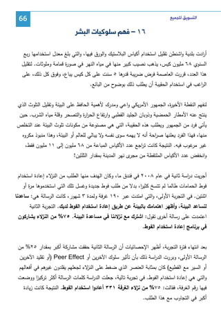 ‫ﺍﻟﺘﺴﻮﻳﻖ ﻟﻠﺠﻤﻴﻊ‬

‫66‬

‫٦١ – ﻓﻬﻢ ﺳﻠﻮﻛﻴﺎﺕ ﺍﻟﺒﺸﺮ‬
‫أ ادت ﺒﻠدﻴﺔ واﺸﻨطن ﺘﻘﻠﻴل اﺴﺘﺨدام أﻜﻴﺎس اﻝﺒﻼﺴﺘﻴك واﻝورق ﻓﻴﻬﺎ، واﻝﺘﻲ ﺒﻠﻎ ﻤﻌدل اﺴﺘﺨداﻤﻬﺎ رﺒﻊ‬
‫ر‬
‫اﻝﺴﻨوي ٨٦ ﻤﻠﻴون ﻜﻴس، ﻴذﻫب ﻨﺼﻴب ﻜﺒﻴر ﻤﻨﻬﺎ ﻓﻲ ﻤﻴﺎﻩ اﻝﻨﻬر ﻓﻲ ﺼو ة ﻗﻤﺎﻤﺔ وﻤﻠوﺜﺎت. ﻝﺘﻘﻠﻴل‬
‫ر‬
‫ﻫذا اﻝﻌدد، ﻗررت اﻝﻌﺎﺼﻤﺔ ﻓرض ﻀرﻴﺒﺔ ﻫﺎ ٥ ﺴﻨت ﻋﻠﻰ ﻜل ﻜﻴس ﻴﺒﺎع، وﻓوق ﻜل ذﻝك، ﻋﻠﻰ‬
‫ﻗدر‬
‫ح ﻤن اﻝﺒﺎﺌﻊ.‬
‫اﻝ اﻏب ﻓﻲ اﺴﺘﺨدام اﻝﺤﻘﻴﺒﺔ أن ﻴطﻠب ذﻝك ﺒوﻀو‬
‫ر‬
‫ﻝﻨﻔﻬم اﻝﻨﻘطﺔ اﻷﺨﻴ ة، اﻝﺠﻤﻬور اﻷﻤرﻴﻜﻲ واﻋﻲ وﻤدرك ﻷﻫﻤﻴﺔ اﻝﺤﺎﻓظ ﻋﻠﻰ اﻝﺒﻴﺌﺔ وﺘﻘﻠﻴل اﻝﺘﻠوث اﻝذي‬
‫ر‬
‫ﻴﻨﺘﺞ ﻋﻨﻪ اﻷﻤطﺎر اﻝﺤﻤﻀﻴﺔ وذوﺒﺎن اﻝﺠﻠﻴد اﻝﻘطﺒﻲ وارﺘﻔﺎع اﻝﺤر ة واﻝﺘﺼﺤر وﻗﻠﺔ ﻤﻴﺎﻩ اﻝﺸرب. ﺤﻴن‬
‫ار‬
‫ﻴﺄﺘﻲ ﻓرد ﻤن اﻝﺠﻤﻬور وﻴطﻠب ﻫذﻩ اﻝﺤﻘﻴﺒﺔ، اﻝﺘﻲ ﻫﻲ ﻤﺼﻨوﻋﺔ ﻤن ﻤﻜوﻨﺎت ﺘﻠوث اﻝﺒﻴﺌﺔ ﻋﻨد اﻝﺘﺨﻠص‬
‫ﻤﻨﻬﺎ، ﻓﻬذا اﻝﻔرد ﻴﻌﻠﻨﻬﺎ ﺼ اﺤﺔ أﻨﻪ ﻻ ﻴﻬﻤﻪ ﺴوى ﻨﻔﺴﻪ ﻻ ﻴﺒﺎﻝﻲ ﻝﻠﻌﺎﻝم أو اﻝﺒﻴﺌﺔ، وﻫذا ﻤﻨﺒوذ ﻤﻜروﻩ‬
‫و‬
‫ر‬
‫ﻏﻴر ﻏوب ﻓﻴﻪ. اﻝﻨﺘﻴﺠﺔ ﻜﺎﻨت ﺘ اﺠﻊ ﻋدد اﻷﻜﻴﺎس اﻝﻤﺒﺎﻋﺔ ﻤن ٨٦ ﻤﻠﻴون إﻝﻰ ١١ ﻤﻠﻴون ﻓﻘط،‬
‫ر‬
‫ﻤر‬
‫واﻨﺨﻔض ﻋدد اﻷﻜﻴﺎس اﻝﻤﻠﺘﻘطﺔ ﻤن ى ﻨﻬر اﻝﻤدﻴﻨﺔ ﺒﻤﻘدار اﻝﺜﻠﺜﻴن!‬
‫ﻤﺠر‬
‫أﺠرﻴت د اﺴﺔ ﺜﺎﻨﻴﺔ ﻓﻲ ﻋﺎم ٨٠٠٢ ﻓﻲ ﻓﻨدق ﻤﺎ، وﻜﺎن اﻝﻬدف ﻤﻨﻬﺎ اﻝطﻠب ﻤن ﻻء إﻋﺎدة اﺴﺘﺨدام‬
‫اﻝﻨز‬
‫ر‬
‫ﻓوط اﻝﺤﻤﺎﻤﺎت طﺎﻝﻤﺎ ﻝم ﺘﺘﺴﺦ ﻜﺜﻴ ا، ﺒدﻻ ﻤن طﻠب ﻓوط ﺠدﻴدة وﻏﺴل ﺘﻠك اﻝﺘﻲ اﺴﺘﺨدﻤوﻫﺎ ﻤ ة أو‬
‫ر‬
‫ر‬
‫اﺜﻨﺘﻴن. ﻓﻲ اﻝﺘﺠرﺒﺔ اﻷوﻝﻰ، واﻝﺘﻲ اﻤﺘدت ﻋﺒر ٠٩١ ﻏرﻓﺔ وﻝﻤدة ٣ ﺸﻬور، ﻜﺎﻨت اﻝرﺴﺎﻝﺔ ﻫﻲ: ﺴﺎﻋدﻨﺎ‬
‫ﻝﻨﺴﺎﻋد اﻝﺒﻴﺌﺔ، وأظﻬر اﻫﺘﻤﺎﻤك ﺒﺎﻝﺒﻴﺌﺔ ﻋن طرﻴق إﻋﺎدة اﺴﺘﺨدام اﻝﻔوط ﻝدﻴك. اﻝﺘﺠرﺒﺔ اﻝﺜﺎﻨﻴﺔ‬
‫اﻋﺘﻤدت ﻋﻠﻰ رﺴﺎﻝﺔ ى ﺘﻘول: اﺸﺘرك ﻤﻊ ﻻ ﺌﻨﺎ ﻓﻲ ﻤﺴﺎﻋدة اﻝﺒﻴﺌﺔ. ٥٧% ﻤن ﻻء ﻴﺸﺎرﻜون‬
‫اﻝﻨز‬
‫ﻨز‬
‫أﺨر‬
‫ﻓﻲ ﺒرﻨﺎﻤﺞ إﻋﺎدة اﺴﺘﺨدام اﻝﻔوط.‬
‫ﺒﻌد اﻨﺘﻬﺎء ﻓﺘ ة اﻝﺘﺠرﺒﺔ، أظﻬر اﻹﺤﺼﺎﺌﻴﺎت أن اﻝرﺴﺎﻝﺔ اﻝﺜﺎﻨﻴﺔ ﺤﻘﻘت ﻤﺸﺎرﻜﺔ أﻜﺒر ﺒﻤﻘدار ٥٢% ﻤن‬
‫ر‬
‫اﻝرﺴﺎﻝﺔ اﻷوﻝﻰ، وﺒررت اﻝد اﺴﺔ ذﻝك ﺒﺄن ﺘﺄﺜﻴر ﺴﻠوك اﻵﺨرﻴن أو ‪) Peer Effect‬أو ﺘﻘﻠﻴد اﻵﺨرﻴن‬
‫ر‬
‫أو اﻝﺴﻴر ﻤﻊ اﻝﻘطﻴﻊ( ﻜﺎن ﺒﻤﺜﺎﺒﺔ اﻝﻌﻨﺼر اﻝذي ﻀﻐط ﻋﻠﻰ ﻻء ﻝﺠﻌﻠﻬم ﻴﻘﻠدون ﻫم ﻓﻲ أﻓﻌﺎﻝﻬم‬
‫ﻏﻴر‬
‫اﻝﻨز‬
‫واﻝﺘﻲ ﻫﻲ إﻋﺎدة اﺴﺘﺨدام اﻝﻔوط. ﻓﻲ ﺘﺠرﺒﺔ ﺘﺎﻝﻴﺔ، ﺠﻌﻠت اﻝد اﺴﺔ ﻜﻠﻤﺎت اﻝرﺴﺎﻝﺔ أﻜﺜر ﺘرﻜﻴز ووﻀﻌت‬
‫ا‬
‫ر‬
‫ﻓﻴﻬﺎ رﻗم اﻝﻐرﻓﺔ، ﻓﻘﺎﻝت: ٥٧% ﻤن ﻻء اﻝﻐرﻓﺔ ١٣٣ أﻋﺎدوا اﺴﺘﺨدام اﻝﻔوط. اﻝﻨﺘﻴﺠﺔ ﻜﺎﻨت زﻴﺎدة‬
‫ﻨز‬
‫أﻜﺒر ﻓﻲ اﻝﺘﺠﺎوب ﻤﻊ ﻫذا اﻝطﻠب.‬

 
