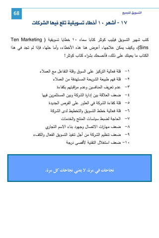‫ﺍﻟﺘﺴﻮﻳﻖ ﻟﻠﺠﻤﻴﻊ‬

‫86‬

‫٧١ - ﺃﺷﻬﺮ ٠١ ﺃﺧﻄﺎﺀ ﺗﺴﻮﻳﻘﻴﺔ ﺗﻘﻊ ﻓﻴﻬﺎ ﺍﻟﺸﺮﻛﺎﺕ‬
‫ﻜﺘب ﺸﻬﻴر اﻝﺘﺴوﻴق ﻓﻴﻠﻴب ﻜوﺘﻠر ﻜﺘﺎﺒﺎ ﺴﻤﺎﻩ ٠١ ﺨطﺎﻴﺎ ﺘﺴوﻴﻘﻴﺔ ) ‪Ten Marketing‬‬
‫‪ ،(Sins‬وﻜﻴف ﻴﻤﻜن ﻋﻼﺠﻬﺎ، أﻋرض ﻫﻨﺎ ﻫذﻩ اﻷﺨطﺎء، وأﻤﺎ ﺤﻠﻬﺎ، ﻓﺈذا ﻝم ﺘﺠد ﻓﻲ ﻫذا‬
‫اﻝﻜﺘﺎب ﻤﺎ ﻴﻌﻴﻨك ﻋﻠﻰ ذﻝك، ﻓﺄﻨﺼﺤك ﺒﺸ اء ﻜﺘﺎب ﻜوﺘﻠر!‬
‫ر‬
‫١- ﻗﻠﺔ ﻓﻌﺎﻝﻴﺔ اﻝﺘرﻜﻴز ﻋﻠﻰ اﻝﺴوق وﻗﻠﺔ اﻝﺘﻔﺎﻋل ﻤﻊ اﻝﻌﻤﻼء‬
‫٢- ﻗﻠﺔ ﻓﻬم طﺒﻴﻌﺔ اﻝﺸرﻴﺤﺔ اﻝﻤﺴﺘﻬدﻓﺔ ﻤن اﻝﻌﻤﻼء‬
‫٣- ﻋدم ﺘﻌرﻴف اﻝﻤﻨﺎﻓﺴﻴن وﻋدم ﻤ اﻗﺒﺘﻬم ﺒﻜﻔﺎءة‬
‫ر‬
‫٤- ﻀﻌف اﻝﻌﻼﻗﺔ ﺒﻴن إدا ة اﻝﺸرﻜﺔ وﺒﻴن اﻝﻤﺴﺘﺜﻤرﻴن ﻓﻴﻬﺎ‬
‫ر‬
‫٥- ﻗﻠﺔ ﻜﻔﺎءة اﻝﺸرﻜﺔ ﻓﻲ اﻝﻌﺜور ﻋﻠﻰ اﻝﻔرص اﻝﺠدﻴدة‬
‫٦- ﻗﻠﺔ ﻓﻌﺎﻝﻴﺔ ﺨطط اﻝﺘﺴوﻴق واﻝﺘﺨطﻴط ﻝدى اﻝﺸرﻜﺔ‬
‫٧- اﻝﺤﺎﺠﺔ ﻝﻀﺒط ﺴﻴﺎﺴﺎت اﻝﻤﻨﺘﺞ واﻝﺨدﻤﺎت‬
‫ي‬
‫٨- ﻀﻌف ﻤﻬﺎ ات اﻻﺘﺼﺎل وﺠﻬود ﺒﻨﺎء اﻻﺴم اﻝﺘﺠﺎر‬
‫ر‬
‫٩- ﻀﻌف ﺘﻨظﻴم اﻝﺸرﻜﺔ ﻤن أﺠل ﺘﻨﻔﻴذ اﻝﺘﺴوﻴق اﻝﻔﻌﺎل واﻝﻜفء‬
‫٠١- ﻀﻌف اﺴﺘﻐﻼل اﻝﺘﻘﻨﻴﺔ ﻷﻗﺼﻰ درﺠﺔ‬

‫‬

‫‬

‫‬

‫.‬

 
