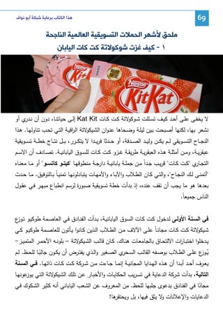 ‫96‬

‫ﻫﺬﺍ ﺍﻟﻜﺘﺎﺏ ﺑﺮﻋﺎﻳﺔ ﺷﺒﻜﺔ ﺃﺑﻮ ﻧﻮﺍﻑ‬

‫ﻣﻠﺤﻖ ﻷﺷﻬﺮ ﺍﻟﺤﻤﻼﺕ ﺍﻟﺘﺴﻮﻳﻘﻴﺔ ﺍﻟﻌﺎﻟﻤﻴﺔ ﺍﻟﻨﺎﺟﺤﺔ‬
‫١ - ﻛﻴﻒ ﻏﺰﺕ ﺷﻮﻛﻮﻻﺗﺔ ﻛﺖ ﻛﺎﺕ ﺍﻟﻴﺎﺑﺎﻥ‬

‫ﻻ ﻴﺨﻔــﻰ ﻋﻠــﻰ أﺤــد ﻜﻴــف ﺘﺴــﻠﻠت ﺸ ـو ﻻﺘﺔ ﻜــت ﻜــﺎت ‪ Kat Kit‬إﻝــﻰ ﺤﻴﺎﺘﻨــﺎ، دون أن ﻨـ ي أو‬
‫ـدر‬
‫ﻜو‬
‫ﻨﺸﻌر ﺒﻬﺎ، ﻝﻜﻨﻬﺎ أﺼـﺒﺤت ﺒـﻴن ﻝﻴﻠـﺔ وﻀـﺤﺎﻫﺎ ﻋﻨـوان اﻝﺸ ﻻﺘﺔ اﻝ اﻗﻴـﺔ اﻝﺘـﻲ ﺘﺤـب ﺘﻨﺎوﻝﻬـﺎ. ﻫـذا‬
‫ر‬
‫ـﻴﻜو‬
‫اﻝﻨﺠ ــﺎح اﻝﺘﺴ ــوﻴﻘﻲ ﻝـ ـم ﻴﻜ ــن وﻝﻴ ــد اﻝﺼ ــدﻓﺔ، أو ﺤ ــدﺜﺎ ﻓرﻴ ــدا ﻻ ﻴﺘﻜ ــرر، ﺒ ــل ﻨﺘ ــﺎج ﺨط ــﺔ ﺘﺴ ــوﻴﻘﻴﺔ‬
‫ﻋﺒﻘرﻴــﺔ، وﻤــن أﻤﺜﻠــﺔ ﻫــذﻩ اﻝﻌﺒﻘرﻴــﺔ طرﻴﻘــﺔ ﻏــزو ﻜــت ﻜــﺎت ﻝﻠﺴــوق اﻝﻴﺎﺒﺎﻨﻴــﺔ. ﺘﺼــﺎدف أن اﻻﺴــم‬
‫اﻝﺘﺠـ ي ﻜــت ﻜــﺎت ﻗرﻴــب ﺠــداً ﻤــن ﺠﻤﻠــﺔ ﻴﺎﺒﺎﻨﻴــﺔ دارﺠــﺔ ﻤﻨطوﻗﻬــﺎ ﻜﻴﺘــو ﻜﺎﺘﺴــو أو ﻤــﺎ ﻤﻌﻨــﺎﻩ‬
‫ـﺎر‬
‫أﺘﻤﻨــﻰ ﻝــك اﻝﻨﺠــﺎح، واﻝﺘــﻲ ﻜــﺎن اﻝطــﻼب واﻵﺒــﺎء واﻷﻤﻬــﺎت ﻴﺘﺒﺎدﻝوﻨﻬــﺎ ﺘﻤﻨﻴ ـﺎً ﺒــﺎﻝﺘوﻓﻴق. ﻤــﺎ ﺤــدث‬
‫ﺒﻌدﻫﺎ ﻫو ﻤﺎ ﻴﺠب أن ﻨﻘف ﻋﻨدﻩ، إذ ﺒدأت ﺨطﺔ ﺘﺴوﻴﻘﻴﺔ ﺼﺒو ة ﻝرﺴم اﻨطﺒﺎع ﻤﺒﻬـر ﻓـﻲ ﻋﻘـول‬
‫ر‬
‫اﻝﻨﺎس ﺠﻤﻴﻌﺎً.‬
‫ﻓﻲ اﻝﺴـﻨﺔ اﻷوﻝـﻰ ﻝـدﺨول ﻜـت ﻜـﺎت اﻝﺴـوق اﻝﻴﺎﺒﺎﻨﻴـﺔ، ﺒـدأت اﻝﻔﻨـﺎدق ﻓـﻲ اﻝﻌﺎﺼـﻤﺔ طوﻜﻴـو ﺘ ع‬
‫ـوز‬
‫ﺸـ ﻻﺘﺔ ﻜــت ﻜــﺎت ﻤﺠﺎﻨ ـﺎً ﻋﻠــﻰ اﻵﻻف ﻤــن اﻝطــﻼب اﻝــذﻴن ﻜــﺎﻨوا ﻴــﺄﺘون ﻝﻠﻌﺎﺼــﻤﺔ طوﻜﻴــو ﻜــﻲ‬
‫ـﻴﻜو‬
‫ﻴــدﺨﻠوا اﺨﺘﺒــﺎ ات اﻻﻝﺘﺤــﺎق ﺒﺎﻝﺠﺎﻤﻌــﺎت ﻫﻨــﺎك. ﻜــﺎن ﻗﺎﻝــب اﻝﺸـ ﻻﺘﺔ – ﺒﻠوﻨــﻪ اﻷﺤﻤــر اﻝﻤﺘﻤﻴــز-‬
‫ـﻴﻜو‬
‫ر‬
‫ﻴـ ع ﻋﻠــﻰ اﻝطــﻼب ﺒوﺼــﻔﻪ اﻝﻘﺎﻝــب اﻝﺴـ ي اﻝﺼــﻐﻴر واﻝــذي ﻴﻔﺘــرض أن ﻴﻜــون ﺠﺎﻝﺒــﺎ ﻝﻠﺤــظ. ﻝــم‬
‫ـﺤر‬
‫ُ ـوز‬
‫ً‬
‫ﻴﻌــرف أﺤــد أﺒــدا أن ﻫــذﻩ اﻝﻬــداﻴﺎ اﻝﻤﺠﺎﻨﻴــﺔ إﻨﻤــﺎ ﺠــﺎءت ﻤــن ﺸــرﻜﺔ ﻜــت ﻜــﺎت ذاﺘﻬــﺎ. ﻓــﻲ اﻝﺴــﻨﺔ‬
‫اﻝﺘﺎﻝﻴﺔ، ﺒدأت ﺸرﻜﺔ اﻝدﻋﺎﻴﺔ ﻓﻲ ﺘﺴـرﻴب اﻝﺤﻜﺎﻴـﺎت واﻷﺨﺒـﺎر ﻋـن ﺘﻠـك اﻝﺸ ﻻﺘﺔ اﻝﺘـﻲ ﻴ ﻋوﻨﻬـﺎ‬
‫وز‬
‫ـﻴﻜو‬
‫ﻤﺠﺎﻨﺎ ﻓﻲ اﻝﻔﻨﺎدق ﺒدﻋوى ﺠﻠﺒﻬﺎ ﻝﻠﺤظ. ﻤن اﻝﻤﻌروف ﻋن اﻝﺸﻌب اﻝﻴﺎﺒﺎﻨﻲ أﻨﻪ ﻜﺜﻴر اﻝﺸـﻜوك ﻓـﻲ‬
‫ً‬
‫اﻝدﻋﺎﻴﺎت واﻹﻋﻼﻨﺎت ﻻ ﻴﺜق ﻓﻴﻬﺎ، ﺒل وﻴﺤﺘﻘ ﻫﺎ!‬
‫ر‬
‫و‬

 