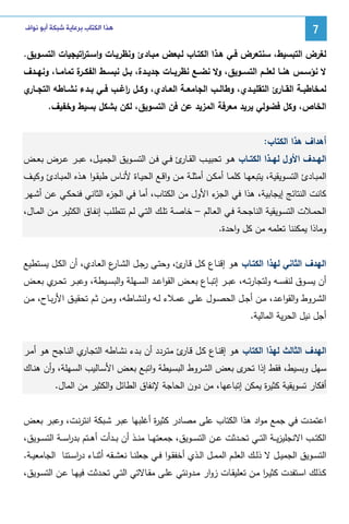 ‫7‬

‫ﻫﺬﺍ ﺍﻟﻜﺘﺎﺏ ﺑﺮﻋﺎﻳﺔ ﺷﺒﻜﺔ ﺃﺑﻮ ﻧﻮﺍﻑ‬

‫ﻝﻐرض اﻝﺘﺒﺴﻴط، ﺴﻨﺘﻌرض ﻓـﻲ ﻫـذا اﻝﻜﺘـﺎب ﻝـﺒﻌض ﻤﺒـﺎدئ وﻨظرﻴـﺎت واﺴـﺘ اﺘﻴﺠﻴﺎت اﻝﺘﺴـوﻴق.‬
‫ر‬
‫ﻻ ﻨؤﺴــس ﻫﻨــﺎ ﻝﻌﻠــم اﻝﺘﺴــوﻴق، وﻻ ﻨﻀــﻊ ﻨظرﻴــﺎت ﺠدﻴــدة، ﺒــل ﻨﺒﺴــط اﻝﻔﻜـ ة ﺘﻤﺎﻤــﺎ، وﻨﻬــدف‬
‫ـر‬
‫ﻝﻤﺨﺎطﺒــﺔ اﻝﻘـ ئ اﻝﺘﻘﻠﻴــدي، وطﺎﻝــب اﻝﺠﺎﻤﻌــﺔ اﻝﻌــﺎدي، وﻜــل اﻏــب ﻓــﻲ ﺒــدء ﻨﺸــﺎطﻪ اﻝﺘﺠـ ي‬
‫ـﺎر‬
‫ر‬
‫ـﺎر‬
‫اﻝﺨﺎص، وﻜل ﻓﻀوﻝﻲ ﻴرﻴد ﻤﻌرﻓﺔ اﻝﻤزﻴد ﻋن ﻓن اﻝﺘﺴوﻴق، ﻝﻜن ﺒﺸﻜل ﺒﺴﻴط وﺨﻔﻴف.‬
‫أﻫداف ﻫذا اﻝﻜﺘﺎب:‬
‫اﻝﻬــدف اﻷول ﻝﻬــذا اﻝﻜﺘــﺎب ﻫــو ﺘﺤﺒﻴــب اﻝﻘـ ئ ﻓــﻲ ﻓــن اﻝﺘﺴــوﻴق اﻝﺠﻤﻴــل، ﻋﺒــر ﻋــرض ﺒﻌــض‬
‫ـﺎر‬
‫اﻝﻤﺒــﺎدئ اﻝﺘﺴــوﻴﻘﻴﺔ، ﻴﺘﺒﻌﻬــﺎ ﻜﻠﻤــﺎ أﻤﻜــن أﻤﺜﻠــﺔ ﻤــن واﻗــﻊ اﻝﺤﻴــﺎة ﻷﻨــﺎس طﺒﻘـوا ﻫــذﻩ اﻝﻤﺒــﺎدئ وﻜﻴــف‬
‫ء اﻝﺜﺎﻨﻲ ﻓﻨﺤﻜـﻲ ﻋـن أﺸـﻬر‬
‫ء اﻷول ﻤن اﻝﻜﺘﺎب، أﻤﺎ ﻓﻲ اﻝﺠز‬
‫ﻜﺎﻨت اﻝﻨﺘﺎﺌﺞ إﻴﺠﺎﺒﻴﺔ، ﻫذا ﻓﻲ اﻝﺠز‬
‫اﻝﺤﻤـﻼت اﻝﺘﺴـوﻴﻘﻴﺔ اﻝﻨﺎﺠﺤـﺔ ﻓـﻲ اﻝﻌـﺎﻝم – ﺨﺎﺼـﺔ ﺘﻠــك اﻝﺘـﻲ ﻝـم ﺘﺘطﻠـب إﻨﻔـﺎق اﻝﻜﺜﻴـر ﻤـن اﻝﻤــﺎل،‬
‫وﻤﺎذا ﻴﻤﻜﻨﻨﺎ ﺘﻌﻠﻤﻪ ﻤن ﻜل واﺤدة.‬
‫اﻝﻬدف اﻝﺜﺎﻨﻲ ﻝﻬذا اﻝﻜﺘـﺎب ﻫـو إﻗﻨـﺎع ﻜـل ﻗ ئ، وﺤﺘـﻰ رﺠـل اﻝﺸ ع اﻝﻌـﺎدي، أن اﻝﻜـل ﻴﺴـﺘطﻴﻊ‬
‫ـﺎر‬
‫ـﺎر‬
‫أن ﻴﺴــوق ﻝﻨﻔﺴــﻪ وﻝﺘﺠﺎرﺘــﻪ، ﻋﺒــر إﺘﺒــﺎع ﺒﻌــض اﻝﻘواﻋــد اﻝﺴــﻬﻠﺔ واﻝﺒﺴــﻴطﺔ، وﻋﺒــر ﺘﺤـ ي ﺒﻌــض‬
‫ـر‬
‫اﻝﺸــروط واﻝﻘواﻋــد، ﻤــن أﺠــل اﻝﺤﺼــول ﻋﻠــﻰ ﻋﻤــﻼء ﻝــﻪ وﻝﻨﺸــﺎطﻪ، وﻤــن ﺜــم ﺘﺤﻘﻴــق اﻷرﺒــﺎح، ﻤــن‬
‫أﺠل ﻨﻴل اﻝﺤرﻴﺔ اﻝﻤﺎﻝﻴﺔ.‬
‫اﻝﻬدف اﻝﺜﺎﻝث ﻝﻬذا اﻝﻜﺘﺎب ﻫـو إﻗﻨـﺎع ﻜـل ﻗ ئ ﻤﺘـردد أن ﺒـدء ﻨﺸـﺎطﻪ اﻝﺘﺠ ي اﻝﻨـﺎﺠﺢ ﻫـو أﻤـر‬
‫ـﺎر‬
‫ـﺎر‬
‫ﺴﻬل وﺒﺴﻴط، ﻓﻘط إذا ى ﺒﻌض اﻝﺸـروط اﻝﺒﺴـﻴطﺔ واﺘﺒـﻊ ﺒﻌـض اﻷﺴـﺎﻝﻴب اﻝﺴـﻬﻠﺔ، وأن ﻫﻨـﺎك‬
‫ﺘﺤر‬
‫أﻓﻜﺎر ﺘﺴوﻴﻘﻴﺔ ﻜﺜﻴ ة ﻴﻤﻜن إﺘﺒﺎﻋﻬﺎ، ﻤن دون اﻝﺤﺎﺠﺔ ﻹﻨﻔﺎق اﻝطﺎﺌل واﻝﻜﺜﻴر ﻤن اﻝﻤﺎل.‬
‫ر‬
‫اﻋﺘﻤدت ﻓﻲ ﺠﻤﻊ ﻤواد ﻫذا اﻝﻜﺘﺎب ﻋﻠﻰ ﻤﺼﺎدر ﻜﺜﻴ ة أﻏﻠﺒﻬﺎ ﻋﺒـر ﺸـﺒﻜﺔ اﻨﺘرﻨـت، وﻋﺒـر ﺒﻌـض‬
‫ر‬
‫اﻝﻜﺘ ــب اﻻﻨﺠﻠﻴزﻴ ــﺔ اﻝﺘ ــﻲ ﺘﺤ ــدﺜت ﻋ ــن اﻝﺘﺴ ــوﻴق، ﺠﻤﻌﺘﻬ ــﺎ ﻤﻨ ــذ أن ﺒ ــدأت أﻫ ــﺘم ﺒدرﺴ ــﺔ اﻝﺘﺴ ــوﻴق،‬
‫ا‬
‫اﻝﺘﺴــوﻴق اﻝﺠﻤﻴــل ﻻ ذﻝــك اﻝﻌﻠــم اﻝﻤﻤــل اﻝــذي أﺨﻔﻘ ـوا ﻓــﻲ ﺠﻌﻠﻨــﺎ ﻨﻌﺸــﻘﻪ أﺜﻨــﺎء درﺴــﺘﻨﺎ اﻝﺠﺎﻤﻌﻴــﺔ.‬
‫ا‬
‫ﻜــذﻝك اﺴــﺘﻔدت ﻜﺜﻴـر ﻤــن ﺘﻌﻠﻴﻘــﺎت زوار ﻤــدوﻨﺘﻲ ﻋﻠــﻰ ﻤﻘــﺎﻻﺘﻲ اﻝﺘــﻲ ﺘﺤــدﺜت ﻓﻴﻬــﺎ ﻋــن اﻝﺘﺴــوﻴق،‬
‫ا‬

 