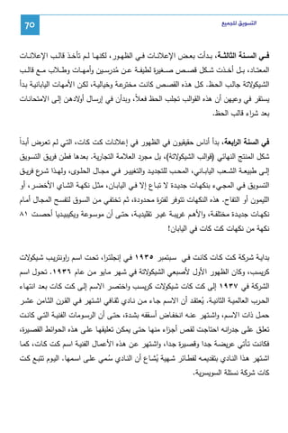 ‫ﺍﻟﺘﺴﻮﻳﻖ ﻟﻠﺠﻤﻴﻊ‬

‫07‬

‫ﻓـــﻲ اﻝﺴـــﻨﺔ اﻝﺜﺎﻝﺜـــﺔ، ﺒ ــدأت ﺒﻌ ــض اﻹﻋﻼﻨ ــﺎت ﻓ ــﻲ اﻝظﻬ ــور، ﻝﻜﻨﻬ ــﺎ ﻝـ ـم ﺘﺄﺨ ــذ ﻗﺎﻝ ــب اﻹﻋﻼﻨ ــﺎت‬
‫اﻝﻤﻌﺘ ــﺎد، ﺒ ــل أﺨ ــذت ﺸ ــﻜل ﻗﺼ ــص ﺼ ــﻐﻴ ة ﻝطﻴﻔ ــﺔ ﻋ ــن ﻤدرﺴ ــﻴن وأﻤﻬ ــﺎت وط ــﻼب ﻤ ــﻊ ﻗﺎﻝ ــب‬
‫ر‬
‫ُ‬

‫ﻋــﺔ وﺨﻴﺎﻝﻴــﺔ، ﻝﻜــن اﻷﻤﻬــﺎت اﻝﻴﺎﺒﺎﻨﻴــﺔ ﺒــدأ‬
‫اﻝﺸـ ﻻﺘﺔ ﺠﺎﻝــب اﻝﺤــظ. ﻜــل ﻫــذﻩ اﻝﻘﺼــص ﻜﺎﻨــت ﻤﺨﺘر‬
‫ـﻴﻜو‬

‫ﻴﺴﺘﻘر ﻓﻲ وﻋﻴﻬن أن ﻫذﻩ اﻝﻘواﻝب ﺘﺠﻠب اﻝﺤظ ﻓﻌﻼً، وﺒدأن ﻓﻲ إرﺴـﺎل ﻻدﻫـن إﻝـﻰ اﻻﻤﺘﺤﺎﻨـﺎت‬
‫أو‬
‫ﺒﻌد ﺸ اء ﻗﺎﻝب اﻝﺤظ.‬
‫ر‬
‫ر‬
‫ﻓﻲ اﻝﺴﻨﺔ اﻝ اﺒﻌﺔ، ﺒدأ أﻨﺎس ﺤﻘﻴﻘﻴون ﻓﻲ اﻝظﻬور ﻓﻲ إﻋﻼﻨـﺎت ﻜـت ﻜـﺎت، اﻝﺘـﻲ ﻝـم ﺘﻌـرض أﺒـداً‬
‫ﻻﺘﺔ(، ﺒل ﻤﺠرد اﻝﻌﻼﻤﺔ اﻝﺘﺠﺎرﻴﺔ. ﺒﻌدﻫﺎ ﻓطن ﻓرﻴـق اﻝﺘﺴـوﻴق‬
‫ﺸﻜل اﻝﻤﻨﺘﺞ اﻝﻨﻬﺎﺌﻲ )ﻗواﻝب اﻝﺸﻴﻜو‬
‫إﻝــﻰ طﺒﻴﻌــﺔ اﻝﺸ ــﻌب اﻝﻴﺎﺒــﺎﻨﻲ، اﻝﻤﺤــب ﻝﻠﺘﺠدﻴ ــد واﻝﺘﻐﻴﻴــر ﻓ ــﻲ ﻤﺠــﺎل اﻝﺤﻠــوى، وﻝﻬ ــذا ﺸـ ع ﻓرﻴ ــق‬
‫ـر‬
‫اﻝﺘﺴــوﻴق ﻓــﻲ اﻝﻤﺠــﻲء ﺒﻨﻜﻬــﺎت ﺠدﻴــدة ﻻ ﺘﺒــﺎع إﻻ ﻓــﻲ اﻝﻴﺎﺒــﺎن، ﻤﺜــل ﻨﻜﻬــﺔ اﻝﺸــﺎي اﻷﺨﻀــر، أو‬
‫اﻝﻠﻴﻤون أو اﻝﺘﻔﺎح. ﻫذﻩ اﻝﻨﻜﻬﺎت ﺘﺘوﻓر ﻝﻔﺘ ة ﻤﺤـدودة، ﺜـم ﺘﺨﺘﻔـﻲ ﻤـن اﻝﺴـوق ﻝﺘﻔﺴـﺢ اﻝﻤﺠـﺎل أﻤـﺎم‬
‫ر‬
‫ﻨﻜﻬــﺎت ﺠدﻴــدة ﻤﺨﺘﻠﻔــﺔ، واﻷﻫــم ﻏرﻴﺒــﺔ ﻏﻴــر ﺘﻘﻠﻴدﻴــﺔ، ﺤﺘــﻰ أن ﻤوﺴــوﻋﺔ وﻴﻜﻴﺒﻴــدﻴﺎ أﺤﺼــت ١٨‬
‫ﻨﻜﻬﺔ ﻤن ﻨﻜﻬﺎت ﻜت ﻜﺎت ﻓﻲ اﻝﻴﺎﺒﺎن!‬
‫ﺒداﻴــﺔ ﺸــرﻜﺔ ﻜــت ﻜــﺎت ﻜﺎﻨــت ﻓــﻲ ﺴــﺒﺘﻤﺒر ٥٣٩١ ﻓــﻲ إﻨﺠﻠﺘ ـ ا، ﺘﺤــت اﺴــم اوﻨﺘرﻴــب ﺸـ ﻻت‬
‫ـﻴﻜو‬
‫ر‬
‫ر‬
‫ﻻﺘﺔ ﻓﻲ ﺸـﻬر ﻤـﺎﻴو ﻤـن ﻋـﺎم ٦٣٩١. ﺘﺤـول اﺴـم‬
‫ﻜرﻴﺴب، وﻜﺎن اﻝظﻬور اﻷول ﻷﺼﺒﻌﻲ اﻝﺸﻴﻜو‬
‫اﻝﺸرﻜﺔ ﻓﻲ ٧٣٩١ إﻝﻰ ﻜت ﻜﺎت ﺸ ﻻت ﻜرﻴﺴـب واﺨﺘﺼـر اﻻﺴـم إﻝـﻰ ﻜـت ﻜـﺎت ﺒﻌـد اﻨﺘﻬـﺎء‬
‫ـﻴﻜو‬
‫اﻝﺤــرب اﻝﻌﺎﻝﻤﻴــﺔ اﻝﺜﺎﻨﻴــﺔ. ﻴﻌﺘﻘــد أن اﻻﺴــم ﺠــﺎء ﻤــن ﻨــﺎدي ﺜﻘــﺎﻓﻲ اﺸــﺘﻬر ﻓــﻲ اﻝﻘــرن اﻝﺜــﺎﻤن ﻋﺸــر‬
‫ُ‬
‫ﺤﻤــل ذات اﻻﺴــم، واﺸــﺘﻬر ﻋﻨــﻪ اﻨﺨﻔــﺎض أﺴــﻘﻔﻪ ﺒﺸــدة، ﺤﺘــﻰ أن اﻝرﺴــوﻤﺎت اﻝﻔﻨﻴــﺔ اﻝﺘــﻲ ﻜﺎﻨــت‬
‫ﺘﻌﻠـق ﻋﻠــﻰ ﺠدرﻨـﻪ اﺤﺘﺎﺠــت ﻝﻘـص أﺠــزء ﻤﻨﻬـﺎ ﺤﺘــﻰ ﻴﻤﻜـن ﺘﻌﻠﻴﻘﻬــﺎ ﻋﻠـﻰ ﻫــذﻩ اﻝﺤـواﺌط اﻝﻘﺼــﻴ ة،‬
‫ر‬
‫ا‬
‫ا‬
‫ﻓﻜﺎﻨــت ﺘــﺄﺘﻲ ﻋرﻴﻀــﺔ ﺠــدا وﻗﺼــﻴ ة ﺠــدا، واﺸــﺘﻬر ﻋــن ﻫــذﻩ اﻷﻋﻤــﺎل اﻝﻔﻨﻴــﺔ اﺴــم ﻜــت ﻜــﺎت، ﻜﻤــﺎ‬
‫ر‬
‫اﺸــﺘﻬر ﻫــذا اﻝﻨــﺎدي ﺒﺘﻘدﻴﻤــﻪ ﻝﻔطــﺎﺌر ﺸــﻬﻴﺔ ﻴﺸــﺎع أن اﻝﻨــﺎدي ﺴــﻤﻲ ﻋﻠــﻰ اﺴــﻤﻬﺎ. اﻝﻴــوم ﺘﺘﺒــﻊ ﻜــت‬
‫ُ‬
‫ُ‬
‫ﻜﺎت ﺸرﻜﺔ ﻨﺴﺘﻠﺔ اﻝﺴوﻴﺴرﻴﺔ.‬

 